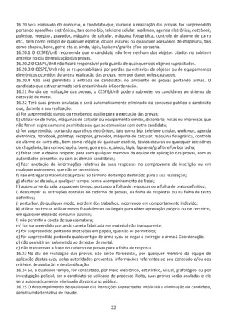 ϭϲ͘ϮϬ ^ĞƌĄ ĞůŝŵŝŶĂĚŽ ĚŽ ĐŽŶĐƵƌƐŽ͕ Ž ĐĂŶĚŝĚĂƚŽ ƋƵĞ͕ ĚƵƌĂŶƚĞ Ă ƌĞĂůŝǌĂĕĆŽ ĚĂƐ ƉƌŽǀĂƐ͕ ĨŽƌ ƐƵƌƉƌĞĞŶĚŝĚŽ
ƉŽƌƚĂŶĚŽ ĂƉĂƌĞůŚŽƐ ĞůĞƚƌƀŶŝĐŽƐ͕ ƚĂŝƐ ĐŽŵŽ ďŝƉ͕ ƚĞůĞĨŽŶĞ ĐĞůƵůĂƌ͕ ǁĂůŬŵĂŶ͕ ĂŐĞŶĚĂ ĞůĞƚƌƀŶŝĐĂ͕ ŶŽƚĞďŽŽŬ͕
ƉĂůŵƚŽƉ͕ ƌĞĐĞƉƚŽƌ͕ ŐƌĂǀĂĚŽƌ͕ ŵĄƋƵŝŶĂ ĚĞ ĐĂůĐƵůĂƌ͕ ŵĄƋƵŝŶĂ ĨŽƚŽŐƌĄĨŝĐĂ͕ ĐŽŶƚƌŽůĞ ĚĞ ĂůĂƌŵĞ ĚĞ ĐĂƌƌŽ
ĞƚĐ͕͘ ďĞŵ ĐŽŵŽ ƌĞůſŐŝŽ ĚĞ ƋƵĂůƋƵĞƌ ĞƐƉĠĐŝĞ͕ ſĐƵůŽƐ ĞƐĐƵƌŽƐ ŽƵ ƋƵĂŝƐƋƵĞƌ ĂĐĞƐƐſƌŝŽƐ ĚĞ ĐŚĂƉĞůĂƌŝĂ͕ ƚĂŝƐ
ĐŽŵŽ ĐŚĂƉĠƵ͕ ďŽŶĠ͕ ŐŽƌƌŽ ĞƚĐ͘ Ğ͕ ĂŝŶĚĂ͕ ůĄƉŝƐ͕ ůĂƉŝƐĞŝƌĂͬŐƌĂĨŝƚĞ ĞͬŽƵ ďŽƌƌĂĐŚĂ͘
ϭϲ͘ϮϬ͘ϭ K ^WͬhŶ ƌĞĐŽŵĞŶĚĂ ƋƵĞ Ž ĐĂŶĚŝĚĂƚŽ ŶĆŽ ůĞǀĞ ŶĞŶŚƵŵ ĚŽƐ ŽďũĞƚŽƐ ĐŝƚĂĚŽƐ ŶŽ ƐƵďŝƚĞŵ
ĂŶƚĞƌŝŽƌ ŶŽ ĚŝĂ ĚĞ ƌĞĂůŝǌĂĕĆŽ ĚĂƐ ƉƌŽǀĂƐ͘
ϭϲ͘ϮϬ͘Ϯ K ^WͬhŶ ŶĆŽ ĨŝĐĂƌĄ ƌĞƐƉŽŶƐĄǀĞů ƉĞůĂ ŐƵĂƌĚĂ ĚĞ ƋƵĂŝƐƋƵĞƌ ĚŽƐ ŽďũĞƚŽƐ ƐƵƉƌĂĐŝƚĂĚŽƐ͘
ϭϲ͘ϮϬ͘ϯ K ^WͬhŶ ŶĆŽ ƐĞ ƌĞƐƉŽŶƐĂďŝůŝǌĂƌĄ ƉŽƌ ƉĞƌĚĂƐ ŽƵ ĞǆƚƌĂǀŝŽƐ ĚĞ ŽďũĞƚŽƐ ŽƵ ĚĞ ĞƋƵŝƉĂŵĞŶƚŽƐ
ĞůĞƚƌƀŶŝĐŽƐ ŽĐŽƌƌŝĚŽƐ ĚƵƌĂŶƚĞ Ă ƌĞĂůŝǌĂĕĆŽ ĚĂƐ ƉƌŽǀĂƐ͕ ŶĞŵ ƉŽƌ ĚĂŶŽƐ ŶĞůĞƐ ĐĂƵƐĂĚŽƐ͘
ϭϲ͘ϮϬ͘ϰ EĆŽ ƐĞƌĄ ƉĞƌŵŝƚŝĚĂ Ă ĞŶƚƌĂĚĂ ĚĞ ĐĂŶĚŝĚĂƚŽƐ ŶŽ ĂŵďŝĞŶƚĞ ĚĞ ƉƌŽǀĂƐ ƉŽƌƚĂŶĚŽ ĂƌŵĂƐ͘ K
ĐĂŶĚŝĚĂƚŽ ƋƵĞ ĞƐƚŝǀĞƌ ĂƌŵĂĚŽ ƐĞƌĄ ĞŶĐĂŵŝŶŚĂĚŽ ă ŽŽƌĚĞŶĂĕĆŽ͘
ϭϲ͘Ϯϭ EŽ ĚŝĂ ĚĞ ƌĞĂůŝǌĂĕĆŽ ĚĂƐ ƉƌŽǀĂƐ͕ Ž ^WͬhŶ ƉŽĚĞƌĄ ƐƵďŵĞƚĞƌ ŽƐ ĐĂŶĚŝĚĂƚŽƐ ĂŽ ƐŝƐƚĞŵĂ ĚĞ
ĚĞƚĞĐĕĆŽ ĚĞ ŵĞƚĂů͘
ϭϲ͘ϮϮ dĞƌĄ ƐƵĂƐ ƉƌŽǀĂƐ ĂŶƵůĂĚĂƐ Ğ ƐĞƌĄ ĂƵƚŽŵĂƚŝĐĂŵĞŶƚĞ ĞůŝŵŝŶĂĚŽ ĚŽ ĐŽŶĐƵƌƐŽ ƉƷďůŝĐŽ Ž ĐĂŶĚŝĚĂƚŽ
ƋƵĞ͕ ĚƵƌĂŶƚĞ Ă ƐƵĂ ƌĞĂůŝǌĂĕĆŽ͗
ĂͿ ĨŽƌ ƐƵƌƉƌĞĞŶĚŝĚŽ ĚĂŶĚŽ ŽƵ ƌĞĐĞďĞŶĚŽ ĂƵǆşůŝŽ ƉĂƌĂ Ă ĞǆĞĐƵĕĆŽ ĚĂƐ ƉƌŽǀĂƐ͖
ďͿ ƵƚŝůŝǌĂƌͲƐĞ ĚĞ ůŝǀƌŽƐ͕ ŵĄƋƵŝŶĂƐ ĚĞ ĐĂůĐƵůĂƌ ŽƵ ĞƋƵŝƉĂŵĞŶƚŽ ƐŝŵŝůĂƌ͕ ĚŝĐŝŽŶĄƌŝŽ͕ ŶŽƚĂƐ ŽƵ ŝŵƉƌĞƐƐŽƐ ƋƵĞ
ŶĆŽ ĨŽƌĞŵ ĞǆƉƌĞƐƐĂŵĞŶƚĞ ƉĞƌŵŝƚŝĚŽƐ ŽƵ ƋƵĞ ƐĞ ĐŽŵƵŶŝĐĂƌ ĐŽŵ ŽƵƚƌŽ ĐĂŶĚŝĚĂƚŽ͖
ĐͿ ĨŽƌ ƐƵƌƉƌĞĞŶĚŝĚŽ ƉŽƌƚĂŶĚŽ ĂƉĂƌĞůŚŽƐ ĞůĞƚƌƀŶŝĐŽƐ͕ ƚĂŝƐ ĐŽŵŽ ďŝƉ͕ ƚĞůĞĨŽŶĞ ĐĞůƵůĂƌ͕ ǁĂůŬŵĂŶ͕ ĂŐĞŶĚĂ
ĞůĞƚƌƀŶŝĐĂ͕ ŶŽƚĞďŽŽŬ͕ ƉĂůŵƚŽƉ͕ ƌĞĐĞƉƚŽƌ͕ ŐƌĂǀĂĚŽƌ͕ ŵĄƋƵŝŶĂ ĚĞ ĐĂůĐƵůĂƌ͕ ŵĄƋƵŝŶĂ ĨŽƚŽŐƌĄĨŝĐĂ͕ ĐŽŶƚƌŽůĞ
ĚĞ ĂůĂƌŵĞ ĚĞ ĐĂƌƌŽ ĞƚĐ͕͘ ďĞŵ ĐŽŵŽ ƌĞůſŐŝŽ ĚĞ ƋƵĂůƋƵĞƌ ĞƐƉĠĐŝĞ͕ ſĐƵůŽƐ ĞƐĐƵƌŽƐ ŽƵ ƋƵĂŝƐƋƵĞƌ ĂĐĞƐƐſƌŝŽƐ
ĚĞ ĐŚĂƉĞůĂƌŝĂ͕ ƚĂŝƐ ĐŽŵŽ ĐŚĂƉĠƵ͕ ďŽŶĠ͕ ŐŽƌƌŽ ĞƚĐ͘ Ğ͕ ĂŝŶĚĂ͕ ůĄƉŝƐ͕ ůĂƉŝƐĞŝƌĂͬŐƌĂĨŝƚĞ ĞͬŽƵ ďŽƌƌĂĐŚĂ͖
ĚͿ ĨĂůƚĂƌ ĐŽŵ Ž ĚĞǀŝĚŽ ƌĞƐƉĞŝƚŽ ƉĂƌĂ ĐŽŵ ƋƵĂůƋƵĞƌ ŵĞŵďƌŽ ĚĂ ĞƋƵŝƉĞ ĚĞ ĂƉůŝĐĂĕĆŽ ĚĂƐ ƉƌŽǀĂƐ͕ ĐŽŵ ĂƐ
ĂƵƚŽƌŝĚĂĚĞƐ ƉƌĞƐĞŶƚĞƐ ŽƵ ĐŽŵ ŽƐ ĚĞŵĂŝƐ ĐĂŶĚŝĚĂƚŽƐ͖
ĞͿ ĨŝǌĞƌ ĂŶŽƚĂĕĆŽ ĚĞ ŝŶĨŽƌŵĂĕƁĞƐ ƌĞůĂƚŝǀĂƐ ăƐ ƐƵĂƐ ƌĞƐƉŽƐƚĂƐ ŶŽ ĐŽŵƉƌŽǀĂŶƚĞ ĚĞ ŝŶƐĐƌŝĕĆŽ ŽƵ Ğŵ
ƋƵĂůƋƵĞƌ ŽƵƚƌŽ ŵĞŝŽ͕ ƋƵĞ ŶĆŽ ŽƐ ƉĞƌŵŝƚŝĚŽƐ͖
ĨͿ ŶĆŽ ĞŶƚƌĞŐĂƌ Ž ŵĂƚĞƌŝĂů ĚĂƐ ƉƌŽǀĂƐ ĂŽ ƚĠƌŵŝŶŽ ĚŽ ƚĞŵƉŽ ĚĞƐƚŝŶĂĚŽ ƉĂƌĂ Ă ƐƵĂ ƌĞĂůŝǌĂĕĆŽ͖
ŐͿ ĂĨĂƐƚĂƌͲƐĞ ĚĂ ƐĂůĂ͕ Ă ƋƵĂůƋƵĞƌ ƚĞŵƉŽ͕ ƐĞŵ Ž ĂĐŽŵƉĂŶŚĂŵĞŶƚŽ ĚĞ ĨŝƐĐĂů͖
ŚͿ ĂƵƐĞŶƚĂƌͲƐĞ ĚĂ ƐĂůĂ͕ Ă ƋƵĂůƋƵĞƌ ƚĞŵƉŽ͕ ƉŽƌƚĂŶĚŽ Ă ĨŽůŚĂ ĚĞ ƌĞƐƉŽƐƚĂƐ ŽƵ Ă ĨŽůŚĂ ĚĞ ƚĞǆƚŽ ĚĞĨŝŶŝƚŝǀĂ͖
ŝͿ ĚĞƐĐƵŵƉƌŝƌ ĂƐ ŝŶƐƚƌƵĕƁĞƐ ĐŽŶƚŝĚĂƐ ŶŽ ĐĂĚĞƌŶŽ ĚĞ ƉƌŽǀĂƐ͕ ŶĂ ĨŽůŚĂ ĚĞ ƌĞƐƉŽƐƚĂƐ ŽƵ ŶĂ ĨŽůŚĂ ĚĞ ƚĞǆƚŽ
ĚĞĨŝŶŝƚŝǀĂ͖
ũͿ ƉĞƌƚƵƌďĂƌ͕ ĚĞ ƋƵĂůƋƵĞƌ ŵŽĚŽ͕ Ă ŽƌĚĞŵ ĚŽƐ ƚƌĂďĂůŚŽƐ͕ ŝŶĐŽƌƌĞŶĚŽ Ğŵ ĐŽŵƉŽƌƚĂŵĞŶƚŽ ŝŶĚĞǀŝĚŽ͖
ŬͿ ƵƚŝůŝǌĂƌ ŽƵ ƚĞŶƚĂƌ ƵƚŝůŝǌĂƌ ŵĞŝŽƐ ĨƌĂƵĚƵůĞŶƚŽƐ ŽƵ ŝůĞŐĂŝƐ ƉĂƌĂ ŽďƚĞƌ ĂƉƌŽǀĂĕĆŽ ƉƌſƉƌŝĂ ŽƵ ĚĞ ƚĞƌĐĞŝƌŽƐ͕
Ğŵ ƋƵĂůƋƵĞƌ ĞƚĂƉĂ ĚŽ ĐŽŶĐƵƌƐŽ ƉƷďůŝĐŽ͖
ůͿ ŶĆŽ ƉĞƌŵŝƚŝƌ Ă ĐŽůĞƚĂ ĚĞ ƐƵĂ ĂƐƐŝŶĂƚƵƌĂ͖
ŵͿ ĨŽƌ ƐƵƌƉƌĞĞŶĚŝĚŽ ƉŽƌƚĂŶĚŽ ĐĂŶĞƚĂ ĨĂďƌŝĐĂĚĂ Ğŵ ŵĂƚĞƌŝĂů ŶĆŽ ƚƌĂŶƐƉĂƌĞŶƚĞ͖
ŶͿ ĨŽƌ ƐƵƌƉƌĞĞŶĚŝĚŽ ƉŽƌƚĂŶĚŽ ĂŶŽƚĂĕƁĞƐ Ğŵ ƉĂƉĠŝƐ͕ ƋƵĞ ŶĆŽ ŽƐ ƉĞƌŵŝƚŝĚŽƐ͖
ŽͿ ĨŽƌ ƐƵƌƉƌĞĞŶĚŝĚŽ ƉŽƌƚĂŶĚŽ ƋƵĂůƋƵĞƌ ƚŝƉŽ ĚĞ ĂƌŵĂ ĞͬŽƵ ƐĞ ŶĞŐĂƌ Ă ĞŶƚƌĞŐĂƌ Ă ĂƌŵĂ ă ŽŽƌĚĞŶĂĕĆŽ͖
ƉͿ ŶĆŽ ƉĞƌŵŝƚŝƌ ƐĞƌ ƐƵďŵĞƚŝĚŽ ĂŽ ĚĞƚĞĐƚŽƌ ĚĞ ŵĞƚĂů͖
ƋͿ ŶĆŽ ƚƌĂŶƐĐƌĞǀĞƌ Ă ĨƌĂƐĞ ĚŽ ĐĂĚĞƌŶŽ ĚĞ ƉƌŽǀĂƐ ƉĂƌĂ Ă ĨŽůŚĂ ĚĞ ƌĞƐƉŽƐƚĂ͘
ϭϲ͘Ϯϯ EŽ ĚŝĂ ĚĞ ƌĞĂůŝǌĂĕĆŽ ĚĂƐ ƉƌŽǀĂƐ͕ ŶĆŽ ƐĞƌĆŽ ĨŽƌŶĞĐŝĚĂƐ͕ ƉŽƌ ƋƵĂůƋƵĞƌ ŵĞŵďƌŽ ĚĂ ĞƋƵŝƉĞ ĚĞ
ĂƉůŝĐĂĕĆŽ ĚĞƐƚĂƐ ĞͬŽƵ ƉĞůĂƐ ĂƵƚŽƌŝĚĂĚĞƐ ƉƌĞƐĞŶƚĞƐ͕ ŝŶĨŽƌŵĂĕƁĞƐ ƌĞĨĞƌĞŶƚĞƐ ĂŽ ƐĞƵ ĐŽŶƚĞƷĚŽ ĞͬŽƵ ĂŽƐ
ĐƌŝƚĠƌŝŽƐ ĚĞ ĂǀĂůŝĂĕĆŽ Ğ ĚĞ ĐůĂƐƐŝĨŝĐĂĕĆŽ͘
ϭϲ͘Ϯϰ ^Ğ͕ Ă ƋƵĂůƋƵĞƌ ƚĞŵƉŽ͕ ĨŽƌ ĐŽŶƐƚĂƚĂĚŽ͕ ƉŽƌ ŵĞŝŽ ĞůĞƚƌƀŶŝĐŽ͕ ĞƐƚĂƚşƐƚŝĐŽ͕ ǀŝƐƵĂů͕ ŐƌĂĨŽůſŐŝĐŽ ŽƵ ƉŽƌ
ŝŶǀĞƐƚŝŐĂĕĆŽ ƉŽůŝĐŝĂů͕ ƚĞƌ Ž ĐĂŶĚŝĚĂƚŽ ƐĞ ƵƚŝůŝǌĂĚŽ ĚĞ ƉƌŽĐĞƐƐŽ ŝůşĐŝƚŽ͕ ƐƵĂƐ ƉƌŽǀĂƐ ƐĞƌĆŽ ĂŶƵůĂĚĂƐ Ğ ĞůĞ
ƐĞƌĄ ĂƵƚŽŵĂƚŝĐĂŵĞŶƚĞ ĞůŝŵŝŶĂĚŽ ĚŽ ĐŽŶĐƵƌƐŽ ƉƷďůŝĐŽ͘
ϭϲ͘Ϯϱ K ĚĞƐĐƵŵƉƌŝŵĞŶƚŽ ĚĞ ƋƵĂŝƐƋƵĞƌ ĚĂƐ ŝŶƐƚƌƵĕƁĞƐ ƐƵƉƌĂĐŝƚĂĚĂƐ ŝŵƉůŝĐĂƌĄ Ă ĞůŝŵŝŶĂĕĆŽ ĚŽ ĐĂŶĚŝĚĂƚŽ͕
ĐŽŶƐƚŝƚƵŝŶĚŽ ƚĞŶƚĂƚŝǀĂ ĚĞ ĨƌĂƵĚĞ͘
 