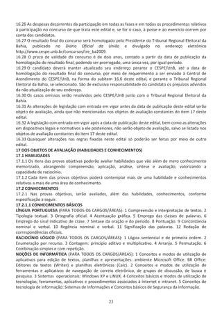 ϭϲ͘Ϯϲ Ɛ ĚĞƐƉĞƐĂƐ ĚĞĐŽƌƌĞŶƚĞƐ ĚĂ ƉĂƌƚŝĐŝƉĂĕĆŽ Ğŵ ƚŽĚĂƐ ĂƐ ĨĂƐĞƐ Ğ Ğŵ ƚŽĚŽƐ ŽƐ ƉƌŽĐĞĚŝŵĞŶƚŽƐ ƌĞůĂƚŝǀŽƐ
ă ƉĂƌƚŝĐŝƉĂĕĆŽ ŶŽ ĐŽŶĐƵƌƐŽ ĚĞ ƋƵĞ ƚƌĂƚĂ ĞƐƚĞ ĞĚŝƚĂů Ğ͕ ƐĞ ĨŽƌ Ž ĐĂƐŽ͕ ă ƉŽƐƐĞ Ğ ĂŽ ĞǆĞƌĐşĐŝŽ ĐŽƌƌĞŵ ƉŽƌ
ĐŽŶƚĂ ĚŽƐ ĐĂŶĚŝĚĂƚŽƐ͘
ϭϲ͘Ϯϳ K ƌĞƐƵůƚĂĚŽ ĨŝŶĂů ĚŽ ĐŽŶĐƵƌƐŽ ƐĞƌĄ ŚŽŵŽůŽŐĂĚŽ ƉĞůŽ WƌĞƐŝĚĞŶƚĞ ĚŽ dƌŝďƵŶĂů ZĞŐŝŽŶĂů ůĞŝƚŽƌĂů ĚĂ
ĂŚŝĂ͕ ƉƵďůŝĐĂĚŽ ŶŽ ŝĄƌŝŽ KĨŝĐŝĂů ĚĂ hŶŝĆŽ Ğ ĚŝǀƵůŐĂĚŽ ŶŽ ĞŶĚĞƌĞĕŽ ĞůĞƚƌƀŶŝĐŽ
ŚƚƚƉ͗ͬͬǁǁǁ͘ĐĞƐƉĞ͘ƵŶď͘ďƌͬĐŽŶĐƵƌƐŽƐͬƚƌĞͺďĂϮϬϬϵ͘
ϭϲ͘Ϯϴ K ƉƌĂǌŽ ĚĞ ǀĂůŝĚĂĚĞ ĚŽ ĐŽŶĐƵƌƐŽ Ġ ĚĞ ĚŽŝƐ ĂŶŽƐ͕ ĐŽŶƚĂĚŽ Ă ƉĂƌƚŝƌ ĚĂ ĚĂƚĂ ĚĞ ƉƵďůŝĐĂĕĆŽ ĚĂ
ŚŽŵŽůŽŐĂĕĆŽ ĚŽ ƌĞƐƵůƚĂĚŽ ĨŝŶĂů͕ ƉŽĚĞŶĚŽ ƐĞƌ ƉƌŽƌƌŽŐĂĚŽ͕ ƵŵĂ ƷŶŝĐĂ ǀĞǌ͕ ƉŽƌ ŝŐƵĂů ƉĞƌşŽĚŽ͘
ϭϲ͘Ϯϵ K ĐĂŶĚŝĚĂƚŽ ĚĞǀĞƌĄ ŵĂŶƚĞƌ ĂƚƵĂůŝǌĂĚŽ ƐĞƵ ĞŶĚĞƌĞĕŽ ƉĞƌĂŶƚĞ Ž ^WͬhŶ͕ ĂƚĠ Ă ĚĂƚĂ ĚĞ
ŚŽŵŽůŽŐĂĕĆŽ ĚŽ ƌĞƐƵůƚĂĚŽ ĨŝŶĂů ĚŽ ĐŽŶĐƵƌƐŽ͕ ƉŽƌ ŵĞŝŽ ĚĞ ƌĞƋƵĞƌŝŵĞŶƚŽ Ă ƐĞƌ ĞŶǀŝĂĚŽ ă ĞŶƚƌĂů ĚĞ
ƚĞŶĚŝŵĞŶƚŽ ĚŽ ^WͬhŶ͕ ŶĂ ĨŽƌŵĂ ĚŽ ƐƵďŝƚĞŵ ϭϲ͘ϲ ĚĞƐƚĞ ĞĚŝƚĂů͕ Ğ ƉĞƌĂŶƚĞ Ž dƌŝďƵŶĂů ZĞŐŝŽŶĂů
ůĞŝƚŽƌĂů ĚĂ ĂŚŝĂ͕ ƐĞ ƐĞůĞĐŝŽŶĂĚŽ͘ ^ĆŽ ĚĞ ĞǆĐůƵƐŝǀĂ ƌĞƐƉŽŶƐĂďŝůŝĚĂĚĞ ĚŽ ĐĂŶĚŝĚĂƚŽ ŽƐ ƉƌĞũƵşǌŽƐ ĂĚǀŝŶĚŽƐ
ĚĂ ŶĆŽ ĂƚƵĂůŝǌĂĕĆŽ ĚĞ ƐĞƵ ĞŶĚĞƌĞĕŽ͘
ϭϲ͘ϯϬ KƐ ĐĂƐŽƐ ŽŵŝƐƐŽƐ ƐĞƌĆŽ ƌĞƐŽůǀŝĚŽƐ ƉĞůŽ ^WͬhŶ ũƵŶƚŽ ĐŽŵ Ž dƌŝďƵŶĂů ZĞŐŝŽŶĂů ůĞŝƚŽƌĂů ĚĂ
ĂŚŝĂ͘
ϭϲ͘ϯϭ Ɛ ĂůƚĞƌĂĕƁĞƐ ĚĞ ůĞŐŝƐůĂĕĆŽ ĐŽŵ ĞŶƚƌĂĚĂ Ğŵ ǀŝŐŽƌ ĂŶƚĞƐ ĚĂ ĚĂƚĂ ĚĞ ƉƵďůŝĐĂĕĆŽ ĚĞƐƚĞ ĞĚŝƚĂů ƐĞƌĆŽ
ŽďũĞƚŽ ĚĞ ĂǀĂůŝĂĕĆŽ͕ ĂŝŶĚĂ ƋƵĞ ŶĆŽ ŵĞŶĐŝŽŶĂĚĂƐ ŶŽƐ ŽďũĞƚŽƐ ĚĞ ĂǀĂůŝĂĕĆŽ ĐŽŶƐƚĂŶƚĞƐ ĚŽ ŝƚĞŵ ϭϳ ĚĞƐƚĞ
ĞĚŝƚĂů͘
ϭϲ͘ϯϮ ůĞŐŝƐůĂĕĆŽ ĐŽŵ ĞŶƚƌĂĚĂ Ğŵ ǀŝŐŽƌ ĂƉſƐ Ă ĚĂƚĂ ĚĞ ƉƵďůŝĐĂĕĆŽ ĚĞƐƚĞ ĞĚŝƚĂů͕ ďĞŵ ĐŽŵŽ ĂƐ ĂůƚĞƌĂĕƁĞƐ
Ğŵ ĚŝƐƉŽƐŝƚŝǀŽƐ ůĞŐĂŝƐ Ğ ŶŽƌŵĂƚŝǀŽƐ Ă ĞůĞ ƉŽƐƚĞƌŝŽƌĞƐ͕ ŶĆŽ ƐĞƌĆŽ ŽďũĞƚŽ ĚĞ ĂǀĂůŝĂĕĆŽ͕ ƐĂůǀŽ ƐĞ ůŝƐƚĂĚĂ ŶŽƐ
ŽďũĞƚŽƐ ĚĞ ĂǀĂůŝĂĕĆŽ ĐŽŶƐƚĂŶƚĞƐ ĚŽ ŝƚĞŵ ϭϳ ĚĞƐƚĞ ĞĚŝƚĂů͘
ϭϲ͘ϯϯ YƵĂŝƐƋƵĞƌ ĂůƚĞƌĂĕƁĞƐ ŶĂƐ ƌĞŐƌĂƐ ĨŝǆĂĚĂƐ ŶĞƐƚĞ ĞĚŝƚĂů Ɛſ ƉŽĚĞƌĆŽ ƐĞƌ ĨĞŝƚĂƐ ƉŽƌ ŵĞŝŽ ĚĞ ŽƵƚƌŽ
ĞĚŝƚĂů͘
ϭϳ K^ K:dK^  s /  K ;, // ^  KE,/DEdK^Ϳ
ϭϳ͘ϭ , // ^
ϭϳ͘ϭ͘ϭ KƐ ŝƚĞŶƐ ĚĂƐ ƉƌŽǀĂƐ ŽďũĞƚŝǀĂƐ ƉŽĚĞƌĆŽ ĂǀĂůŝĂƌ ŚĂďŝůŝĚĂĚĞƐ ƋƵĞ ǀĆŽ ĂůĠŵ ĚĞ ŵĞƌŽ ĐŽŶŚĞĐŝŵĞŶƚŽ
ŵĞŵŽƌŝǌĂĚŽ͕ ĂďƌĂŶŐĞŶĚŽ ĐŽŵƉƌĞĞŶƐĆŽ͕ ĂƉůŝĐĂĕĆŽ͕ ĂŶĄůŝƐĞ͕ ƐşŶƚĞƐĞ Ğ ĂǀĂůŝĂĕĆŽ͕ ǀĂůŽƌŝǌĂŶĚŽ Ă
ĐĂƉĂĐŝĚĂĚĞ ĚĞ ƌĂĐŝŽĐşŶŝŽ͘
ϭϳ͘ϭ͘Ϯ ĂĚĂ ŝƚĞŵ ĚĂƐ ƉƌŽǀĂƐ ŽďũĞƚŝǀĂƐ ƉŽĚĞƌĄ ĐŽŶƚĞŵƉůĂƌ ŵĂŝƐ ĚĞ ƵŵĂ ŚĂďŝůŝĚĂĚĞ Ğ ĐŽŶŚĞĐŝŵĞŶƚŽƐ
ƌĞůĂƚŝǀŽƐ Ă ŵĂŝƐ ĚĞ ƵŵĂ ĄƌĞĂ ĚĞ ĐŽŶŚĞĐŝŵĞŶƚŽ͘
ϭϳ͘Ϯ KE,/DEdK^
ϭϳ͘Ϯ͘ϭ EĂƐ ƉƌŽǀĂƐ ŽďũĞƚŝǀĂƐ͕ ƐĞƌĆŽ ĂǀĂůŝĂĚŽƐ͕ ĂůĠŵ ĚĂƐ ŚĂďŝůŝĚĂĚĞƐ͕ ĐŽŶŚĞĐŝŵĞŶƚŽƐ͕ ĐŽŶĨŽƌŵĞ
ĞƐƉĞĐŝĨŝĐĂĕĆŽ Ă ƐĞŐƵŝƌ͘
ϭϳ͘Ϯ͘ϭ͘ϭ KE,/DEdK^  ^/K^
1E'h WKZdh'h^ ;W Z dKK^ K^  Z'K^ͬ Z ^Ϳ͗ ϭ ŽŵƉƌĞĞŶƐĆŽ Ğ ŝŶƚĞƌƉƌĞƚĂĕĆŽ ĚĞ ƚĞǆƚŽƐ͘ Ϯ
dŝƉŽůŽŐŝĂ ƚĞǆƚƵĂů͘ ϯ KƌƚŽŐƌĂĨŝĂ ŽĨŝĐŝĂů͘ ϰ ĐĞŶƚƵĂĕĆŽ ŐƌĄĨŝĐĂ͘ ϱ ŵƉƌĞŐŽ ĚĂƐ ĐůĂƐƐĞƐ ĚĞ ƉĂůĂǀƌĂƐ͘ ϲ
ŵƉƌĞŐŽ ĚŽ ƐŝŶĂů ŝŶĚŝĐĂƚŝǀŽ ĚĞ ĐƌĂƐĞ͘ ϳ ^ŝŶƚĂǆĞ ĚĂ ŽƌĂĕĆŽ Ğ ĚŽ ƉĞƌşŽĚŽ͘ ϴ WŽŶƚƵĂĕĆŽ͘ ϵ ŽŶĐŽƌĚąŶĐŝĂ
ŶŽŵŝŶĂů Ğ ǀĞƌďĂů͘ ϭϬ ZĞŐġŶĐŝĂ ŶŽŵŝŶĂů Ğ ǀĞƌďĂů͘ ϭϭ ^ŝŐŶŝĨŝĐĂĕĆŽ ĚĂƐ ƉĂůĂǀƌĂƐ͘ ϭϮ ZĞĚĂĕĆŽ ĚĞ
ĐŽƌƌĞƐƉŽŶĚġŶĐŝĂƐ ŽĨŝĐŝĂŝƐ͘
Z /K1E/K M'/K ;W Z dKK^ K^  Z'K^ͬ Z ^Ϳ͗ ϭ ſŐŝĐĂ ƐĞŶƚĞŶĐŝĂů Ğ ĚĞ ƉƌŝŵĞŝƌĂ ŽƌĚĞŵ͘ Ϯ
ŶƵŵĞƌĂĕĆŽ ƉŽƌ ƌĞĐƵƌƐŽ͘ ϯ ŽŶƚĂŐĞŵ͗ ƉƌŝŶĐşƉŝŽ ĂĚŝƚŝǀŽ Ğ ŵƵůƚŝƉůŝĐĂƚŝǀŽ͘ ϰ ƌƌĂŶũŽ͘ ϱ WĞƌŵƵƚĂĕĆŽ͘ ϲ
ŽŵďŝŶĂĕĆŽ ƐŝŵƉůĞƐ Ğ ĐŽŵ ƌĞƉĞƚŝĕĆŽ͘
EKO^  /EKZD d/ ;W Z dKK^ K^  Z'K^ͬ Z ^Ϳ͗ ϭ ŽŶĐĞŝƚŽƐ Ğ ŵŽĚŽƐ ĚĞ ƵƚŝůŝǌĂĕĆŽ ĚĞ
ĂƉůŝĐĂƚŝǀŽƐ ƉĂƌĂ ĞĚŝĕĆŽ ĚĞ ƚĞǆƚŽƐ͕ ƉůĂŶŝůŚĂƐ Ğ ĂƉƌĞƐĞŶƚĂĕƁĞƐ͗ ĂŵďŝĞŶƚĞ DŝĐƌŽƐŽĨƚ KĨĨŝĐĞ͘ Z KĨĨŝĐĞ͗
ĚŝƚŽƌĞƐ ĚĞ ƚĞǆƚŽƐ ;tƌŝƚĞƌͿ Ğ ƉůĂŶŝůŚĂƐ ĞůĞƚƌƀŶŝĐĂƐ ;ĂůĐͿ͘ Ϯ ŽŶĐĞŝƚŽƐ Ğ ŵŽĚŽƐ ĚĞ ƵƚŝůŝǌĂĕĆŽ ĚĞ
ĨĞƌƌĂŵĞŶƚĂƐ Ğ ĂƉůŝĐĂƚŝǀŽƐ ĚĞ ŶĂǀĞŐĂĕĆŽ ĚĞ ĐŽƌƌĞŝŽ ĞůĞƚƌƀŶŝĐŽ͕ ĚĞ ŐƌƵƉŽƐ ĚĞ ĚŝƐĐƵƐƐĆŽ͕ ĚĞ ďƵƐĐĂ Ğ
ƉĞƐƋƵŝƐĂ͘ ϯ ^ŝƐƚĞŵĂƐ ŽƉĞƌĂĐŝŽŶĂŝƐ͗ tŝŶĚŽǁƐ yW Ğ /Ehy͘ ϰ ŽŶĐĞŝƚŽƐ ďĄƐŝĐŽƐ Ğ ŵŽĚŽƐ ĚĞ ƵƚŝůŝǌĂĕĆŽ ĚĞ
ƚĞĐŶŽůŽŐŝĂƐ͕ ĨĞƌƌĂŵĞŶƚĂƐ͕ ĂƉůŝĐĂƚŝǀŽƐ Ğ ƉƌŽĐĞĚŝŵĞŶƚŽƐ ĂƐƐŽĐŝĂĚŽƐ ă /ŶƚĞƌŶĞƚ Ğ ŝŶƚƌĂŶĞƚ͘ ϱ ŽŶĐĞŝƚŽƐ ĚĞ
ƚĞĐŶŽůŽŐŝĂ ĚĞ ŝŶĨŽƌŵĂĕĆŽ͗ ^ŝƐƚĞŵĂƐ ĚĞ /ŶĨŽƌŵĂĕƁĞƐ Ğ ŽŶĐĞŝƚŽƐ ďĄƐŝĐŽƐ ĚĞ ^ĞŐƵƌĂŶĕĂ ĚĂ /ŶĨŽƌŵĂĕĆŽ͘
 