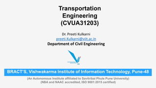 Dr. Preeti Kulkarni
preeti.Kulkarni@viit.ac.in
Department of Civil Engineering
BRACT’S, Vishwakarma Institute of Information Technology, Pune-48
(An Autonomous Institute affiliated to Savitribai Phule Pune University)
(NBA and NAAC accredited, ISO 9001:2015 certified)
Transportation
Engineering
(CVUA31203)
 
