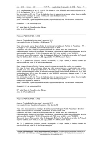 Ano

2013

, Número

207

Recife-PE,

quarta-feira, 23 de outubro de 2013

Página

11

2010, com fundamento no art. 32, c/c o art. 34, ambos da Lei nº 9.096/95, bem como o disposto no art.
27, II, da Resolução TSE nº 21.841/04.
Nos termos do art. 34, inc. IV, da já citada Lei, deve o requerente conservar toda a documentação
concernente à prestação de contas em tela, pelo prazo de 05 (cinco) anos.
Publique-se. Registre-se. Intime-se.
Após o trânsito em julgado da presente decisão, arquivem-se os autos, com as baixas necessárias.
Gravatá-PE, 21 de outubro de 2013.
Drª. Izilda Maria de Abreu Dornelas Câmara
Juíza da 30ª Zona Eleitoral

Processo nº 23-53.2012.6.17.0030
Assunto: Prestação de Contas Anual – exercício 2011
Interessado: Partido da República – Chã Grande-PE
Trata estes autos acerca da prestação de contas apresentada pelo Partido da República – PR –
município de Chã Grande-PE, concernente ao exercício de 2011.
Foi juntado aos autos o Parecer expedido pela Chefe do Cartório desta 30ª Zona Eleitoral.
Preliminarmente, constata-se que foram parcialmente cumpridas as exigências concernentes ao que
assim prevê a Resolução nº 21.841/04 expedida pelo TSE, como também a Lei nº 9.096/95.
O presente exame foi procedido à luz da Legislação Eleitoral e Resoluções emanadas do Tribunal
Superior Eleitoral. Com efeito, o art. 32, caput, da Lei nº 9.096/95, assim dispõe:
“Art. 32. O partido está obrigado a enviar, anualmente, à Justiça Eleitoral, o balanço contábil do
exercício findo, até o dia 30 de abril do ano seguinte.”
Dada vista ao Ministério Público Eleitoral, este opinou pela aprovação das contas com ressalvas.
Em vista de terem sido verificadas falhas que não comprometeram a regularidade das contas,
DECIDE este Juízo da 30ª Zona Eleitoral de Pernambuco pela APROVAÇÃO, com ressalvas, das
contas apresentadas pelo Partido da República de Chã Grande, relativamente ao exercício 2011, com
fundamento no art. 32, c/c o art. 34, ambos da Lei nº 9.096/95, bem como o disposto no art. 27, II, da
Resolução TSE nº 21.841/04.
Nos termos do art. 34, inc. IV, da já citada Lei, deve o requerente conservar toda a documentação
concernente à prestação de contas em tela, pelo prazo de 05 (cinco) anos.
Publique-se. Registre-se. Intime-se.
Após o trânsito em julgado da presente decisão, arquivem-se os autos, com as baixas necessárias.
Gravatá-PE, 21 de outubro de 2013.
Drª. Izilda Maria de Abreu Dornelas Câmara
Juíza da 30ª Zona Eleitoral

Processo nº 31-30.2012.6.17.0030
Assunto: Prestação de Contas Anual – exercício 2011
Interessado: Partido Republicano Brasileiro – Chã Grande-PE
Trata estes autos acerca da prestação de contas apresentada pelo Partido Republicano Brasileiro –
PRB – município de Chã Grande-PE, concernente ao exercício de 2011.
Foi juntado aos autos o Parecer expedido pela Chefe do Cartório desta 30ª Zona Eleitoral.
Preliminarmente, constata-se que foram parcialmente cumpridas as exigências concernentes ao que
assim prevê a Resolução nº 21.841/04 expedida pelo TSE, como também a Lei nº 9.096/95.
O presente exame foi procedido à luz da Legislação Eleitoral e Resoluções emanadas do Tribunal
Superior Eleitoral. Com efeito, o art. 32, caput, da Lei nº 9.096/95, assim dispõe:
“Art. 32. O partido está obrigado a enviar, anualmente, à Justiça Eleitoral, o balanço contábil do
exercício findo, até o dia 30 de abril do ano seguinte.”

Diário da Justiça Eletrônico - Tribunal Regional Eleitoral de Pernambuco. Documento assinado digitalmente conforme MP n.
2.200-2/2001 de 24.8.2001, que institui a Infra-estrutura de Chaves Públicas Brasileira - ICP-Brasil, podendo ser acessado no
endereço eletrônico http://www.tre-pe.jus.br

 