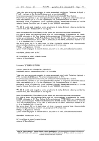 Ano

2013

, Número

207

Recife-PE,

quarta-feira, 23 de outubro de 2013

Página

15

Trata estes autos acerca da prestação de contas apresentada pelo Partido Trabalhista do Brasil –
PTdoB – município de Chã Grande-PE, concernente ao exercício de 2011.
Foi juntado aos autos o Parecer expedido pela Chefe do Cartório desta 30ª Zona Eleitoral.
Preliminarmente, constata-se que foram parcialmente cumpridas as exigências concernentes ao que
assim prevê a Resolução nº 21.841/04 expedida pelo TSE, como também a Lei nº 9.096/95.
O presente exame foi procedido à luz da Legislação Eleitoral e Resoluções emanadas do Tribunal
Superior Eleitoral. Com efeito, o art. 32, caput, da Lei nº 9.096/95, assim dispõe:
“Art. 32. O partido está obrigado a enviar, anualmente, à Justiça Eleitoral, o balanço contábil do
exercício findo, até o dia 30 de abril do ano seguinte.”
Dada vista ao Ministério Público Eleitoral, este opinou pela aprovação das contas com ressalvas.
Em vista de terem sido verificadas falhas que não comprometeram a regularidade das contas,
DECIDE este Juízo da 30ª Zona Eleitoral de Pernambuco pela APROVAÇÃO, com ressalvas, das
contas apresentadas pelo Partido Trabalhista do Brasil de Chã Grande, relativamente ao exercício
2011, com fundamento no art. 32, c/c o art. 34, ambos da Lei nº 9.096/95, bem como o disposto no art.
27, II, da Resolução TSE nº 21.841/04.
Nos termos do art. 34, inc. IV, da já citada Lei, deve o requerente conservar toda a documentação
concernente à prestação de contas em tela, pelo prazo de 05 (cinco) anos.
Publique-se. Registre-se. Intime-se.
Após o trânsito em julgado da presente decisão, arquivem-se os autos, com as baixas necessárias.
Gravatá-PE, 21 de outubro de 2013.
Drª. Izilda Maria de Abreu Dornelas Câmara
Juíza da 30ª Zona Eleitoral

Processo nº 27-90.2012.6.17.0030
Assunto: Prestação de Contas Anual – exercício 2011
Interessado: Partido Trabalhista Nacional – Chã Grande-PE
Trata estes autos acerca da prestação de contas apresentada pelo Partido Trabalhista Nacional –
PTN – município de Chã Grande-PE, concernente ao exercício de 2011.
Foi juntado aos autos o Parecer expedido pela Chefe do Cartório desta 30ª Zona Eleitoral.
Preliminarmente, constata-se que foram parcialmente cumpridas as exigências concernentes ao que
assim prevê a Resolução nº 21.841/04 expedida pelo TSE, como também a Lei nº 9.096/95.
O presente exame foi procedido à luz da Legislação Eleitoral e Resoluções emanadas do Tribunal
Superior Eleitoral. Com efeito, o art. 32, caput, da Lei nº 9.096/95, assim dispõe:
“Art. 32. O partido está obrigado a enviar, anualmente, à Justiça Eleitoral, o balanço contábil do
exercício findo, até o dia 30 de abril do ano seguinte.”
Dada vista ao Ministério Público Eleitoral, este opinou pela aprovação das contas com ressalvas.
Em vista de terem sido verificadas falhas que não comprometeram a regularidade das contas,
DECIDE este Juízo da 30ª Zona Eleitoral de Pernambuco pela APROVAÇÃO, com ressalvas, das
contas apresentadas pelo Partido Trabalhista Nacional de Chã Grande, relativamente ao exercício
2011, com fundamento no art. 32, c/c o art. 34, ambos da Lei nº 9.096/95, bem como o disposto no art.
27, II, da Resolução TSE nº 21.841/04.
Nos termos do art. 34, inc. IV, da já citada Lei, deve o requerente conservar toda a documentação
concernente à prestação de contas em tela, pelo prazo de 05 (cinco) anos.
Publique-se. Registre-se. Intime-se.
Após o trânsito em julgado da presente decisão, arquivem-se os autos, com as baixas necessárias.
Gravatá-PE, 21 de outubro de 2013.
Drª. Izilda Maria de Abreu Dornelas Câmara
Juíza da 30ª Zona Eleitoral

Diário da Justiça Eletrônico - Tribunal Regional Eleitoral de Pernambuco. Documento assinado digitalmente conforme MP n.
2.200-2/2001 de 24.8.2001, que institui a Infra-estrutura de Chaves Públicas Brasileira - ICP-Brasil, podendo ser acessado no
endereço eletrônico http://www.tre-pe.jus.br

 