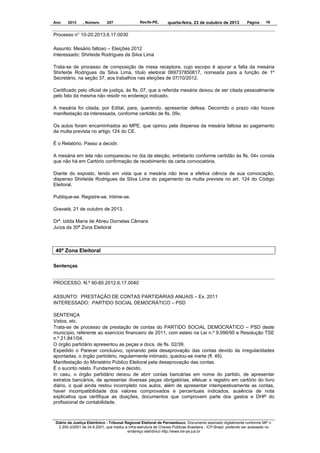 Ano

2013

, Número

207

Recife-PE,

quarta-feira, 23 de outubro de 2013

Página

16

Processo n° 10-20.2013.6.17.0030
Assunto: Mesário faltoso – Eleições 2012
Interessado: Shirleide Rodrigues da Silva Lima
Trata-se de processo de composição de mesa receptora, cujo escopo é apurar a falta da mesária
Shirleide Rodrigues da Silva Lima, título eleitoral 069737850817, nomeada para a função de 1º
Secretário, na seção 37, aos trabalhos nas eleições de 07/10/2012.
Certificado pelo oficial de justiça, às fls. 07, que a referida mesária deixou de ser citada pessoalmente
pelo fato da mesma não residir no endereço indicado.
A mesária foi citada, por Edital, para, querendo, apresentar defesa. Decorrido o prazo não houve
manifestação da interessada, conforme certidão de fls. 09v.
Os autos foram encaminhados ao MPE, que opinou pela dispensa da mesária faltosa ao pagamento
da multa prevista no artigo 124 do CE.
É o Relatório. Passo a decidir.
A mesária em tela não compareceu no dia da eleição, entretanto conforme certidão às fls. 04v consta
que não há em Cartório confirmação de recebimento da carta convocatória.
Diante do exposto, tendo em vista que a mesária não teve a efetiva ciência de sua convocação,
dispenso Shirleide Rodrigues da Silva Lima do pagamento da multa prevista no art. 124 do Código
Eleitoral.
Publique-se. Registre-se. Intime-se.
Gravatá, 21 de outubro de 2013.
Drª. Izilda Maria de Abreu Dornelas Câmara
Juíza da 30ª Zona Eleitoral

40ª Zona Eleitoral
Sentenças

PROCESSO. N.º 90-85.2012.6.17.0040
ASSUNTO: PRESTAÇÃO DE CONTAS PARTIDÁRIAS ANUAIS – Ex. 2011
INTERESSADO: PARTIDO SOCIAL DEMOCRÁTICO – PSD
SENTENÇA
Vistos, etc.
Trata-se de processo de prestação de contas do PARTIDO SOCIAL DEMOCRÁTICO – PSD deste
município, referente ao exercício financeiro de 2011, com esteio na Lei n.º 9.096/95 e Resolução TSE
n.º 21.841/04.
O órgão partidário apresentou as peças e docs. de fls. 02/39.
Expedido o Parecer conclusivo, opinando pela desaprovação das contas devido às irregularidades
apontadas, o órgão partidário, regularmente intimado, quedou-se inerte (fl. 49).
Manifestação do Ministério Público Eleitoral pela desaprovação das contas.
É o sucinto relato. Fundamento e decido.
In casu, o órgão partidário deixou de abrir contas bancárias em nome do partido, de apresentar
extratos bancários, de apresentar diversas peças obrigatórias, efetuar o registro em cartório do livro
diário, o qual ainda restou incompleto nos autos, além de apresentar intempestivamente as contas,
haver incompatibilidade dos valores comprovados e percentuais indicados, ausência de nota
explicativa que certifique as doações, documentos que comprovem parte dos gastos e DHP do
profissional de contabilidade.

Diário da Justiça Eletrônico - Tribunal Regional Eleitoral de Pernambuco. Documento assinado digitalmente conforme MP n.
2.200-2/2001 de 24.8.2001, que institui a Infra-estrutura de Chaves Públicas Brasileira - ICP-Brasil, podendo ser acessado no
endereço eletrônico http://www.tre-pe.jus.br

 