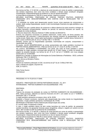 Ano

2013

, Número

207

Recife-PE,

quarta-feira, 23 de outubro de 2013

Página

17

Nos termos da Res. nº 21.841/04, a abertura de conta bancária em nome do partido e apresentação
dos extratos respectivos, bem como dos livros contábeis e demais peças constituem obrigação
impostergável, independentemente de existência ou não de repasse financeiro.
A jurisprudência atualizada do TRE-PE é nesse sentido. Vejamos a ementa:
RECURSO ELEITORAL. PRESTAÇÃO DE CONTAS. PARTIDO POLÍTICO. EXERCÍCIO
FINANCEIRO 2010. DESCONFORMIDADE DAS CONTAS COM A RESOLUÇÃO TSE N.º
21.841/2004.
1. A prestação de contas será desaprovada quando houver vícios passíveis de comprometer a
análise, desta Justiça Especializada, quanto à real movimentação financeira da sigla partidária e sua
regularidade.
2. Hipótese em que o partido deixou de comprovar a efetiva abertura da conta corrente e entregar os
extratos bancários correspondentes, relativos ao período do exercício financeiro em exame, na
prestação de contas analisada.
3. Recurso desprovido. (Recurso Eleitoral nº 2098, Acórdão de 26/03/2013)
Embora nos pequenos municípios os partidos sobrevivam, muitas vezes, de forma precária, tais
circunstâncias não autorizam o descumprimento dos deveres impostos na apresentação de suas
contas anuais. Neste caso, mesmo após oportunizada a manifestação, o partido deixou transcorrer in
albis o prazo conferido pelo art. 24, § 1º da Res TSE n.º 21.841/04.
Destarte, concluo que as irregularidades apontadas, examinadas em conjunto, comprometem a
regularidade das contas.
Ex positis, JULGO DESAPROVADAS as contas apresentadas pelo órgão partidário municipal do
PARTIDO SOCIAL DEMOCRÁTICO – PSD nos termos do art. 27, inciso III, da Res. 21.841/04.
Ato contínuo, DETERMINO A SUSPENSÃO, com perda, das cotas do fundo partidário a serem
destinadas ao órgão partidário municipal pelo período de 10 (dez) meses, a contar do transito em
julgado da presente decisão, nos termos do art. 37, § 3º, da Lei n.º 9.096/95, com nova redação
trazida pela Lei 12.034/2009.
Registre-se a decisão no Sistema de Informações de Contas Eleitorais e Partidárias – SICO, conforme
Resolução TSE nº 23.384/2012.
Dê-se ciência ao Ministério Público.
Registre-se.
Intimem-se mediante publicação no DJE, nos termos do §1º do art. 31(Res.21841-04).
Após o trânsito em julgado, arquivem-se.
SJM, 21/10/2013.
Clélio Farias Guerra
Juiz Eleitoral

PROCESSO. N.º 91-70.2012.6.17.0040
ASSUNTO: PRESTAÇÃO DE CONTAS PARTIDÁRIAS ANUAIS – Ex. 2011
INTERESSADO: PARTIDO HUMANISTA DA SOLIDARIEDADE - PHS
SENTENÇA
Vistos, etc.
Trata-se de processo de prestação de contas do PARTIDO HUMANISTA DA SOLIDARIEDADE PHS, deste município, referente ao exercício financeiro de 2011, com esteio na Lei n.º 9.096/95 e
Resolução TSE n.º 21.841/04.
O órgão partidário apresentou as peças e docs. de fls. 02/38.
Expedido o Parecer conclusivo, opinando pela desaprovação das contas devido às irregularidades
apontadas, o órgão partidário apresentou manifestação (fls. 47/48).
Manifestação do Ministério Público Eleitoral pela desaprovação das contas.
É o sucinto relato. Fundamento e decido.
In casu, o órgão partidário deixou de abrir contas bancárias em nome do partido, de apresentar
extratos bancários, de apresentar diversas peças obrigatórias, efetuar o registro em cartório do livro
diário, além da falta do DHP do profissional de contabilidade.
Nos termos da Res. nº 21.841/04, a abertura de conta bancária em nome do partido e apresentação
dos extratos respectivos, bem como dos livros contábeis e demais peças constituem obrigação
impostergável, independentemente de existência ou não de repasse financeiro.
A jurisprudência atualizada do TRE-PE é nesse sentido. Vejamos a ementa:
RECURSO ELEITORAL. PRESTAÇÃO DE CONTAS. PARTIDO POLÍTICO. EXERCÍCIO
FINANCEIRO 2010. DESCONFORMIDADE DAS CONTAS COM A RESOLUÇÃO TSE N.º
21.841/2004.

Diário da Justiça Eletrônico - Tribunal Regional Eleitoral de Pernambuco. Documento assinado digitalmente conforme MP n.
2.200-2/2001 de 24.8.2001, que institui a Infra-estrutura de Chaves Públicas Brasileira - ICP-Brasil, podendo ser acessado no
endereço eletrônico http://www.tre-pe.jus.br

 