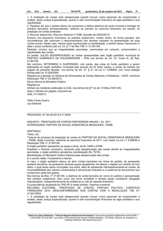 Ano

2013

, Número

207

Recife-PE,

quarta-feira, 23 de outubro de 2013

Página

18

1. A prestação de contas será desaprovada quando houver vícios passíveis de comprometer a
análise, desta Justiça Especializada, quanto à real movimentação financeira da sigla partidária e sua
regularidade.
2. Hipótese em que o partido deixou de comprovar a efetiva abertura da conta corrente e entregar os
extratos bancários correspondentes, relativos ao período do exercício financeiro em exame, na
prestação de contas analisada.
3. Recurso desprovido. (Recurso Eleitoral nº 2098, Acórdão de 26/03/2013)
Embora nos pequenos municípios os partidos sobrevivam, muitas vezes, de forma precária, tais
circunstâncias não autorizam o descumprimento dos deveres impostos na apresentação de suas
contas anuais. Neste caso, mesmo após oportunizada a manifestação, o partido deixou transcorrer in
albis o prazo conferido pelo art. 24, § 1º da Res TSE n.º 21.841/04.
Destarte, concluo que as irregularidades apontadas, examinadas em conjunto, comprometem a
regularidade das contas.
Ex positis, JULGO DESAPROVADAS as contas apresentadas pelo órgão partidário municipal do
PARTIDO HUMANISTA DA SOLIDARIEDADE - PHS nos termos do art. 27, inciso III, da Res.
21.841/04.
Ato contínuo, DETERMINO A SUSPENSÃO, com perda, das cotas do fundo partidário a serem
destinadas ao órgão partidário municipal pelo período de 03 (três) meses, a contar do transito em
julgado da presente decisão, nos termos do art. 37, § 3º, da Lei n.º 9.096/95, com nova redação
trazida pela Lei 12.034/2009.
Registre-se a decisão no Sistema de Informações de Contas Eleitorais e Partidárias – SICO, conforme
Resolução TSE nº 23.384/2012.
Dê-se ciência ao Ministério Público.
Registre-se.
Intimem-se mediante publicação no DJE, nos termos do §1º do art. 31(Res.21841-04).
Após o trânsito em julgado, arquivem-se.
SJM, 21/10/2013.
Clélio Farias Guerra
Juiz Eleitoral

PROCESSO. N.º 93-40.2012.6.17.0040
ASSUNTO: PRESTAÇÃO DE CONTAS PARTIDÁRIAS ANUAIS – Ex. 2011
INTERESSADO: PARTIDO DA SOCIAL DEMOCRACIA BRASILEIRA - PSDB
SENTENÇA
Vistos, etc.
Trata-se de processo de prestação de contas do PARTIDO DA SOCIAL DEMOCRACIA BRASILEIRA
- PSDB, deste município, referente ao exercício financeiro de 2011, com esteio na Lei n.º 9.096/95 e
Resolução TSE n.º 21.841/04.
O órgão partidário apresentou as peças e docs. de fls. 02/65 e 67/68.
Expedido o Parecer conclusivo, opinando pela desaprovação das contas devido às irregularidades
apontadas, o órgão partidário apresentou manifestação (fls. 75/76).
Manifestação do Ministério Público Eleitoral pela desaprovação das contas.
É o sucinto relato. Fundamento e decido.
In casu, o órgão partidário deixou de abrir contas bancárias em nome do partido, de apresentar
extratos bancários, de apresentar diversas peças obrigatórias, de efetuar o registro em cartório do livro
diário, o qual ainda restou incompleto nos autos, além de apresentar intempestivamente as contas, da
incompatibilidade dos valores comprovados e percentuais indicados e a ausência de documentos que
comprovem parte dos gastos.
Nos termos da Res. nº 21.841/04, a abertura de conta bancária em nome do partido e apresentação
dos extratos respectivos, bem como dos livros contábeis e demais peças constituem obrigação
impostergável, independentemente de existência ou não de repasse financeiro.
A jurisprudência atualizada do TRE-PE é nesse sentido. Vejamos a ementa:
RECURSO ELEITORAL. PRESTAÇÃO DE CONTAS. PARTIDO POLÍTICO. EXERCÍCIO
FINANCEIRO 2010. DESCONFORMIDADE DAS CONTAS COM A RESOLUÇÃO TSE N.º
21.841/2004.
1. A prestação de contas será desaprovada quando houver vícios passíveis de comprometer a
análise, desta Justiça Especializada, quanto à real movimentação financeira da sigla partidária e sua
regularidade.

Diário da Justiça Eletrônico - Tribunal Regional Eleitoral de Pernambuco. Documento assinado digitalmente conforme MP n.
2.200-2/2001 de 24.8.2001, que institui a Infra-estrutura de Chaves Públicas Brasileira - ICP-Brasil, podendo ser acessado no
endereço eletrônico http://www.tre-pe.jus.br

 