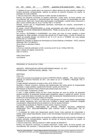Ano

2013

, Número

207

Recife-PE,

quarta-feira, 23 de outubro de 2013

Página

19

2. Hipótese em que o partido deixou de comprovar a efetiva abertura da conta corrente e entregar os
extratos bancários correspondentes, relativos ao período do exercício financeiro em exame, na
prestação de contas analisada.
3. Recurso desprovido. (Recurso Eleitoral nº 2098, Acórdão de 26/03/2013)
Embora nos pequenos municípios os partidos sobrevivam, muitas vezes, de forma precária, tais
circunstâncias não autorizam o descumprimento dos deveres impostos na apresentação de suas
contas anuais. Neste caso, mesmo após oportunizada a manifestação, o partido deixou transcorrer in
albis o prazo conferido pelo art. 24, § 1º da Res TSE n.º 21.841/04.
Destarte, concluo que as irregularidades apontadas, examinadas em conjunto, comprometem a
regularidade das contas.
Ex positis, JULGO DESAPROVADAS as contas apresentadas pelo órgão partidário municipal do
PARTIDO DA SOCIAL DEMOCRACIA BRASILEIRA - PSDB nos termos do art. 27, inciso III, da Res.
21.841/04.
Ato contínuo, DETERMINO A SUSPENSÃO, com perda, das cotas do fundo partidário a serem
destinadas ao órgão partidário municipal pelo período de 07 (sete) meses, a contar do trânsito em
julgado da presente decisão, nos termos do art. 37, § 3º, da Lei n.º 9.096/95, com nova redação
trazida pela Lei 12.034/2009.
Registre-se a decisão no Sistema de Informações de Contas Eleitorais e Partidárias – SICO, conforme
Resolução TSE nº 23.384/2012.
Dê-se ciência ao Ministério Público.
Registre-se.
Intimem-se mediante publicação no DJE, nos termos do §1º do art. 31(Res.21841-04).
Após o trânsito em julgado, arquivem-se.
SJM, 21/10/2013.
Clélio Farias Guerra
Juiz Eleitoral

PROCESSO. N.º 94-25.2012.6.17.0040
ASSUNTO: PRESTAÇÃO DE CONTAS PARTIDÁRIAS ANUAIS – Ex. 2011
INTERESSADO: PARTIDO SOCIAL LIBERAL – PSL
SENTENÇA
Vistos, etc.
Trata-se de processo de prestação de contas do PARTIDO SOCIAL LIBERAL – PSL, deste município,
referente ao exercício financeiro de 2011, com esteio na Lei n.º 9.096/95 e Resolução TSE n.º
21.841/04.
O órgão partidário apresentou as peças e docs. de fls. 02/39 e 41/42.
Expedido o Parecer conclusivo, opinando pela desaprovação das contas devido às irregularidades
apontadas, o órgão partidário, regularmente intimado, quedou-se inerte (fl. 50).
Manifestação do Ministério Público Eleitoral pela desaprovação das contas.
É o sucinto relato. Fundamento e decido.
In casu, o órgão partidário deixou de abrir contas bancárias em nome do partido, de apresentar
extratos bancários, de apresentar diversas peças obrigatórias, efetuar o registro em cartório do livro
diário, o qual ainda restou incompleto nos autos, além de apresentar intempestivamente as contas e a
ausência de nota explicativa que certifique as doações.
Nos termos da Res. nº 21.841/04, a abertura de conta bancária em nome do partido e apresentação
dos extratos respectivos, bem como dos livros contábeis e demais peças constituem obrigação
impostergável, independentemente de existência ou não de repasse financeiro.
A jurisprudência atualizada do TRE-PE é nesse sentido. Vejamos a ementa:
RECURSO ELEITORAL. PRESTAÇÃO DE CONTAS. PARTIDO POLÍTICO. EXERCÍCIO
FINANCEIRO 2010. DESCONFORMIDADE DAS CONTAS COM A RESOLUÇÃO TSE N.º
21.841/2004.
1. A prestação de contas será desaprovada quando houver vícios passíveis de comprometer a
análise, desta Justiça Especializada, quanto à real movimentação financeira da sigla partidária e sua
regularidade.
2. Hipótese em que o partido deixou de comprovar a efetiva abertura da conta corrente e entregar os
extratos bancários correspondentes, relativos ao período do exercício financeiro em exame, na
prestação de contas analisada.
3. Recurso desprovido. (Recurso Eleitoral nº 2098, Acórdão de 26/03/2013)
Embora nos pequenos municípios os partidos sobrevivam, muitas vezes, de forma precária, tais
circunstâncias não autorizam o descumprimento dos deveres impostos na apresentação de suas
Diário da Justiça Eletrônico - Tribunal Regional Eleitoral de Pernambuco. Documento assinado digitalmente conforme MP n.
2.200-2/2001 de 24.8.2001, que institui a Infra-estrutura de Chaves Públicas Brasileira - ICP-Brasil, podendo ser acessado no
endereço eletrônico http://www.tre-pe.jus.br

 