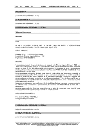 Ano

2013

, Número

207

Recife-PE,

quarta-feira, 23 de outubro de 2013

Página

2

PRESIDÊNCIA
(NÃO HÁ PUBLICAÇÕES NESTA DATA)

VICE-PRESIDÊNCIA
(NÃO HÁ PUBLICAÇÕES NESTA DATA)

CORREGEDORIA REGIONAL ELEITORAL
Atos do Corregedor
Decisões

Edital
O EXCELENTÍSSIMO SENHOR DES. ELEITORAL JANDUHY
REGIONAL ELEITORAL DO TRE/PE, EM VIRTUDE DA LEI, ETC.

FINIZOLA,

CORREGEDOR

EDITAL N.º 47/2013
Processo DPI n.º 1.012/2013 – Coincidência
Procedência: Tribunal Superior Eleitoral - TSE
Duplicidade: 2DPE1302255103
DECISÃO
Trata-se de duplicidade decorrente do batimento realizado pelo Tribunal Superior Eleitoral – TSE, em
26/09/2013, que agrupa a inscrição n.º 089403340876, haja vista o alistamento requerido por Israel
Ferreira da Silva, na 035ª ZE - Bezerros/PE, com o registro ATIVO na base de perda e suspensão de
direitos políticos, motivado por condenação criminal (Processo n.º 1892-12.2012.8.17.0280 da 2ª Vara
de Bezerros/PE), em seu nome.
Foram solicitadas informações à citada zona eleitoral, e da análise dos documentos recebidos e
acostados aos autos, às fls. 09/17, constata-se que o interessado compareceu ao cartório portando a
notificação expedida pela Justiça Eleitoral e os documentos pessoais. Observa-se, inclusive, na
comunicação de condenação criminal e na certidão expedidas pela 2ª Vara de Bezerros/PE, que o
respectivo trânsito em julgado se deu em 17.09.2013, não tendo iniciado ainda a execução da pena
aplicada ao referido apenado.
Isto posto, considerando o que dispõe o art. 5º, III, do Código Eleitoral, mantenho o registro existente
na referida base e determino o cancelamento da inscrição n.º 089403340876 da 035ª ZE –
Bezerros/PE.
Adotadas as providências de praxe, encaminhem-se os autos à mencionada zona eleitoral, para
ciência ao interessado e posterior arquivamento no cartório eleitoral.
Recife, 22 de outubro de 2013.
Des. Eleitoral JANDUHY FINIZOLA
Corregedor Regional Eleitoral

PROCURADORIA REGIONAL ELEITORAL
(NÃO HÁ PUBLICAÇÕES NESTA DATA)

ESCOLA JUDICIÁRIA ELEITORAL
(NÃO HÁ PUBLICAÇÕES NESTA DATA)

Diário da Justiça Eletrônico - Tribunal Regional Eleitoral de Pernambuco. Documento assinado digitalmente conforme MP n.
2.200-2/2001 de 24.8.2001, que institui a Infra-estrutura de Chaves Públicas Brasileira - ICP-Brasil, podendo ser acessado no
endereço eletrônico http://www.tre-pe.jus.br

 