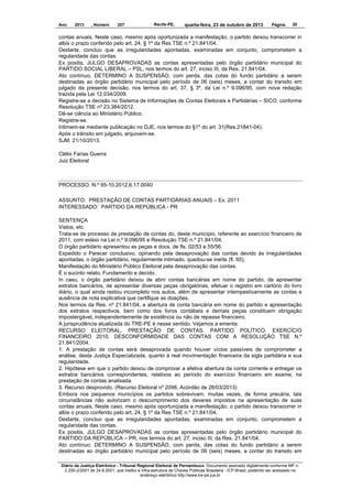 Ano

2013

, Número

207

Recife-PE,

quarta-feira, 23 de outubro de 2013

Página

20

contas anuais. Neste caso, mesmo após oportunizada a manifestação, o partido deixou transcorrer in
albis o prazo conferido pelo art. 24, § 1º da Res TSE n.º 21.841/04.
Destarte, concluo que as irregularidades apontadas, examinadas em conjunto, comprometem a
regularidade das contas.
Ex positis, JULGO DESAPROVADAS as contas apresentadas pelo órgão partidário municipal do
PARTIDO SOCIAL LIBERAL – PSL, nos termos do art. 27, inciso III, da Res. 21.841/04.
Ato contínuo, DETERMINO A SUSPENSÃO, com perda, das cotas do fundo partidário a serem
destinadas ao órgão partidário municipal pelo período de 06 (seis) meses, a contar do transito em
julgado da presente decisão, nos termos do art. 37, § 3º, da Lei n.º 9.096/95, com nova redação
trazida pela Lei 12.034/2009.
Registre-se a decisão no Sistema de Informações de Contas Eleitorais e Partidárias – SICO, conforme
Resolução TSE nº 23.384/2012.
Dê-se ciência ao Ministério Público.
Registre-se.
Intimem-se mediante publicação no DJE, nos termos do §1º do art. 31(Res.21841-04).
Após o trânsito em julgado, arquivem-se.
SJM, 21/10/2013.
Clélio Farias Guerra
Juiz Eleitoral

PROCESSO. N.º 95-10.2012.6.17.0040
ASSUNTO: PRESTAÇÃO DE CONTAS PARTIDÁRIAS ANUAIS – Ex. 2011
INTERESSADO: PARTIDO DA REPÚBLICA - PR
SENTENÇA
Vistos, etc.
Trata-se de processo de prestação de contas do, deste município, referente ao exercício financeiro de
2011, com esteio na Lei n.º 9.096/95 e Resolução TSE n.º 21.841/04.
O órgão partidário apresentou as peças e docs. de fls. 02/53 e 55/56.
Expedido o Parecer conclusivo, opinando pela desaprovação das contas devido às irregularidades
apontadas, o órgão partidário, regularmente intimado, quedou-se inerte (fl. 65).
Manifestação do Ministério Público Eleitoral pela desaprovação das contas.
É o sucinto relato. Fundamento e decido.
In casu, o órgão partidário deixou de abrir contas bancárias em nome do partido, de apresentar
extratos bancários, de apresentar diversas peças obrigatórias, efetuar o registro em cartório do livro
diário, o qual ainda restou incompleto nos autos, além de apresentar intempestivamente as contas e
ausência de nota explicativa que certifique as doações.
Nos termos da Res. nº 21.841/04, a abertura de conta bancária em nome do partido e apresentação
dos extratos respectivos, bem como dos livros contábeis e demais peças constituem obrigação
impostergável, independentemente de existência ou não de repasse financeiro.
A jurisprudência atualizada do TRE-PE é nesse sentido. Vejamos a ementa:
RECURSO ELEITORAL. PRESTAÇÃO DE CONTAS. PARTIDO POLÍTICO. EXERCÍCIO
FINANCEIRO 2010. DESCONFORMIDADE DAS CONTAS COM A RESOLUÇÃO TSE N.º
21.841/2004.
1. A prestação de contas será desaprovada quando houver vícios passíveis de comprometer a
análise, desta Justiça Especializada, quanto à real movimentação financeira da sigla partidária e sua
regularidade.
2. Hipótese em que o partido deixou de comprovar a efetiva abertura da conta corrente e entregar os
extratos bancários correspondentes, relativos ao período do exercício financeiro em exame, na
prestação de contas analisada.
3. Recurso desprovido. (Recurso Eleitoral nº 2098, Acórdão de 26/03/2013)
Embora nos pequenos municípios os partidos sobrevivam, muitas vezes, de forma precária, tais
circunstâncias não autorizam o descumprimento dos deveres impostos na apresentação de suas
contas anuais. Neste caso, mesmo após oportunizada a manifestação, o partido deixou transcorrer in
albis o prazo conferido pelo art. 24, § 1º da Res TSE n.º 21.841/04.
Destarte, concluo que as irregularidades apontadas, examinadas em conjunto, comprometem a
regularidade das contas.
Ex positis, JULGO DESAPROVADAS as contas apresentadas pelo órgão partidário municipal do
PARTIDO DA REPÚBLICA – PR, nos termos do art. 27, inciso III, da Res. 21.841/04.
Ato contínuo, DETERMINO A SUSPENSÃO, com perda, das cotas do fundo partidário a serem
destinadas ao órgão partidário municipal pelo período de 06 (seis) meses, a contar do transito em
Diário da Justiça Eletrônico - Tribunal Regional Eleitoral de Pernambuco. Documento assinado digitalmente conforme MP n.
2.200-2/2001 de 24.8.2001, que institui a Infra-estrutura de Chaves Públicas Brasileira - ICP-Brasil, podendo ser acessado no
endereço eletrônico http://www.tre-pe.jus.br

 