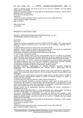 Ano

2013

, Número

207

Recife-PE,

quarta-feira, 23 de outubro de 2013

Página

21

julgado da presente decisão, nos termos do art. 37, § 3º, da Lei n.º 9.096/95, com nova redação
trazida pela Lei 12.034/2009.
Registre-se a decisão no Sistema de Informações de Contas Eleitorais e Partidárias – SICO, conforme
Resolução TSE nº 23.384/2012.
Dê-se ciência ao Ministério Público.
Registre-se.
Intimem-se mediante publicação no DJE, nos termos do §1º do art. 31(Res.21841-04).
Após o trânsito em julgado, arquivem-se.
SJM, 21/10/2013.
Clélio Farias Guerra
Juiz Eleitoral

PROCESSO. N.º 96-92.2012.6.17.0040
ASSUNTO: PRESTAÇÃO DE CONTAS PARTIDÁRIAS ANUAIS – Ex. 2011
INTERESSADO: PARTIDO PATRIA LIVRE – PPL
SENTENÇA
Vistos, etc.
Trata-se de processo de prestação de contas do PARTIDO PATRIA LIVRE – PPL, deste município,
referente ao exercício financeiro de 2011, com esteio na Lei n.º 9.096/95 e Resolução TSE n.º
21.841/04.
O órgão partidário apresentou as peças e docs. de fls. 02/33 e 35/36.
Expedido o Parecer conclusivo, opinando pela desaprovação das contas devido às irregularidades
apontadas, o órgão partidário apresentou manifestação (fls. 43/45).
Manifestação do Ministério Público Eleitoral pela desaprovação das contas.
É o sucinto relato. Fundamento e decido.
In casu, o órgão partidário deixou de abrir contas bancárias em nome do partido, de apresentar
extratos bancários, de apresentar diversas peças obrigatórias, de efetuar o registro em cartório do livro
diário, o qual ainda restou incompleto nos autos, além de apresentar intempestivamente as contas.
Nos termos da Res. nº 21.841/04, a abertura de conta bancária em nome do partido e apresentação
dos extratos respectivos, bem como dos livros contábeis e demais peças constituem obrigação
impostergável, independentemente de existência ou não de repasse financeiro.
A jurisprudência atualizada do TRE-PE é nesse sentido. Vejamos a ementa:
RECURSO ELEITORAL. PRESTAÇÃO DE CONTAS. PARTIDO POLÍTICO. EXERCÍCIO
FINANCEIRO 2010. DESCONFORMIDADE DAS CONTAS COM A RESOLUÇÃO TSE N.º
21.841/2004.
1. A prestação de contas será desaprovada quando houver vícios passíveis de comprometer a
análise, desta Justiça Especializada, quanto à real movimentação financeira da sigla partidária e sua
regularidade.
2. Hipótese em que o partido deixou de comprovar a efetiva abertura da conta corrente e entregar os
extratos bancários correspondentes, relativos ao período do exercício financeiro em exame, na
prestação de contas analisada.
3. Recurso desprovido. (Recurso Eleitoral nº 2098, Acórdão de 26/03/2013)
Embora nos pequenos municípios os partidos sobrevivam, muitas vezes, de forma precária, tais
circunstâncias não autorizam o descumprimento dos deveres impostos na apresentação de suas
contas anuais. Neste caso, mesmo após oportunizada a manifestação, o partido deixou transcorrer in
albis o prazo conferido pelo art. 24, § 1º da Res TSE n.º 21.841/04.
Destarte, concluo que as irregularidades apontadas, examinadas em conjunto, comprometem a
regularidade das contas.
Ex positis, JULGO DESAPROVADAS as contas apresentadas pelo órgão partidário municipal do
PARTIDO PATRIA LIVRE – PPL, nos termos do art. 27, inciso III, da Res. 21.841/04.
Ato contínuo, DETERMINO A SUSPENSÃO, com perda, das cotas do fundo partidário a serem
destinadas ao órgão partidário municipal pelo período de 04 (quatro) meses, a contar do transito em
julgado da presente decisão, nos termos do art. 37, § 3º, da Lei n.º 9.096/95, com nova redação
trazida pela Lei 12.034/2009.
Registre-se a decisão no Sistema de Informações de Contas Eleitorais e Partidárias – SICO, conforme
Resolução TSE nº 23.384/2012.
Dê-se ciência ao Ministério Público.
Registre-se.
Intimem-se mediante publicação no DJE, nos termos do §1º do art. 31(Res.21841-04).
Após o trânsito em julgado, arquivem-se.
Diário da Justiça Eletrônico - Tribunal Regional Eleitoral de Pernambuco. Documento assinado digitalmente conforme MP n.
2.200-2/2001 de 24.8.2001, que institui a Infra-estrutura de Chaves Públicas Brasileira - ICP-Brasil, podendo ser acessado no
endereço eletrônico http://www.tre-pe.jus.br

 