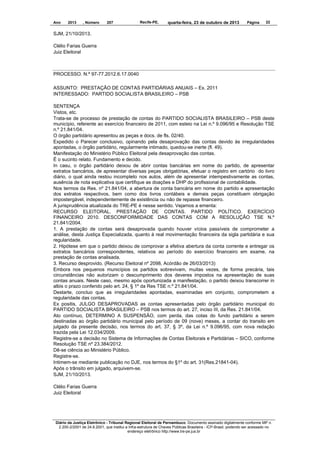 Ano

2013

, Número

207

Recife-PE,

quarta-feira, 23 de outubro de 2013

Página

22

SJM, 21/10/2013.
Clélio Farias Guerra
Juiz Eleitoral

PROCESSO. N.º 97-77.2012.6.17.0040
ASSUNTO: PRESTAÇÃO DE CONTAS PARTIDÁRIAS ANUAIS – Ex. 2011
INTERESSADO: PARTIDO SOCIALISTA BRASILEIRO – PSB
SENTENÇA
Vistos, etc.
Trata-se de processo de prestação de contas do PARTIDO SOCIALISTA BRASILEIRO – PSB deste
município, referente ao exercício financeiro de 2011, com esteio na Lei n.º 9.096/95 e Resolução TSE
n.º 21.841/04.
O órgão partidário apresentou as peças e docs. de fls. 02/40.
Expedido o Parecer conclusivo, opinando pela desaprovação das contas devido às irregularidades
apontadas, o órgão partidário, regularmente intimado, quedou-se inerte (fl. 49).
Manifestação do Ministério Público Eleitoral pela desaprovação das contas.
É o sucinto relato. Fundamento e decido.
In casu, o órgão partidário deixou de abrir contas bancárias em nome do partido, de apresentar
extratos bancários, de apresentar diversas peças obrigatórias, efetuar o registro em cartório do livro
diário, o qual ainda restou incompleto nos autos, além de apresentar intempestivamente as contas,
ausência de nota explicativa que certifique as doações e DHP do profissional de contabilidade.
Nos termos da Res. nº 21.841/04, a abertura de conta bancária em nome do partido e apresentação
dos extratos respectivos, bem como dos livros contábeis e demais peças constituem obrigação
impostergável, independentemente de existência ou não de repasse financeiro.
A jurisprudência atualizada do TRE-PE é nesse sentido. Vejamos a ementa:
RECURSO ELEITORAL. PRESTAÇÃO DE CONTAS. PARTIDO POLÍTICO. EXERCÍCIO
FINANCEIRO 2010. DESCONFORMIDADE DAS CONTAS COM A RESOLUÇÃO TSE N.º
21.841/2004.
1. A prestação de contas será desaprovada quando houver vícios passíveis de comprometer a
análise, desta Justiça Especializada, quanto à real movimentação financeira da sigla partidária e sua
regularidade.
2. Hipótese em que o partido deixou de comprovar a efetiva abertura da conta corrente e entregar os
extratos bancários correspondentes, relativos ao período do exercício financeiro em exame, na
prestação de contas analisada.
3. Recurso desprovido. (Recurso Eleitoral nº 2098, Acórdão de 26/03/2013)
Embora nos pequenos municípios os partidos sobrevivam, muitas vezes, de forma precária, tais
circunstâncias não autorizam o descumprimento dos deveres impostos na apresentação de suas
contas anuais. Neste caso, mesmo após oportunizada a manifestação, o partido deixou transcorrer in
albis o prazo conferido pelo art. 24, § 1º da Res TSE n.º 21.841/04.
Destarte, concluo que as irregularidades apontadas, examinadas em conjunto, comprometem a
regularidade das contas.
Ex positis, JULGO DESAPROVADAS as contas apresentadas pelo órgão partidário municipal do
PARTIDO SOCIALISTA BRASILEIRO – PSB nos termos do art. 27, inciso III, da Res. 21.841/04.
Ato contínuo, DETERMINO A SUSPENSÃO, com perda, das cotas do fundo partidário a serem
destinadas ao órgão partidário municipal pelo período de 09 (nove) meses, a contar do transito em
julgado da presente decisão, nos termos do art. 37, § 3º, da Lei n.º 9.096/95, com nova redação
trazida pela Lei 12.034/2009.
Registre-se a decisão no Sistema de Informações de Contas Eleitorais e Partidárias – SICO, conforme
Resolução TSE nº 23.384/2012.
Dê-se ciência ao Ministério Público.
Registre-se.
Intimem-se mediante publicação no DJE, nos termos do §1º do art. 31(Res.21841-04).
Após o trânsito em julgado, arquivem-se.
SJM, 21/10/2013.
Clélio Farias Guerra
Juiz Eleitoral

Diário da Justiça Eletrônico - Tribunal Regional Eleitoral de Pernambuco. Documento assinado digitalmente conforme MP n.
2.200-2/2001 de 24.8.2001, que institui a Infra-estrutura de Chaves Públicas Brasileira - ICP-Brasil, podendo ser acessado no
endereço eletrônico http://www.tre-pe.jus.br

 