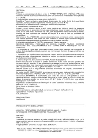 Ano

2013

, Número

207

Recife-PE,

quarta-feira, 23 de outubro de 2013

Página

24

SENTENÇA
Vistos, etc.
Trata-se de processo de prestação de contas do PARTIDO TRABALHISTA NACIONAL- PTN, deste
município, referente ao exercício financeiro de 2011, com esteio na Lei n.º 9.096/95 e Resolução TSE
n.º 21.841/04.
O órgão partidário apresentou as peças e docs. de fls. 02/37.
Expedido o Parecer conclusivo, opinando pela desaprovação das contas devido às irregularidades
apontadas, o órgão partidário, regularmente intimado, quedou-se inerte (fl. 46).
Manifestação do Ministério Público Eleitoral pela desaprovação das contas.
É o sucinto relato. Fundamento e decido.
In casu, o órgão partidário deixou de abrir contas bancárias em nome do partido, de apresentar
extratos bancários, de apresentar diversas peças obrigatórias, efetuar o registro em cartório do livro
diário, o qual ainda restou incompleto nos autos, além de apresentar intempestivamente as contas,
ausência de nota explicativa que certifique as doações e a falta do DHP do profissional de
contabilidade.
Nos termos da Res. nº 21.841/04, a abertura de conta bancária em nome do partido e apresentação
dos extratos respectivos, bem como dos livros contábeis e demais peças constituem obrigação
impostergável, independentemente de existência ou não de repasse financeiro.
A jurisprudência atualizada do TRE-PE é nesse sentido. Vejamos a ementa:
RECURSO ELEITORAL. PRESTAÇÃO DE CONTAS. PARTIDO POLÍTICO. EXERCÍCIO
FINANCEIRO 2010. DESCONFORMIDADE DAS CONTAS COM A RESOLUÇÃO TSE N.º
21.841/2004.
1. A prestação de contas será desaprovada quando houver vícios passíveis de comprometer a
análise, desta Justiça Especializada, quanto à real movimentação financeira da sigla partidária e sua
regularidade.
2. Hipótese em que o partido deixou de comprovar a efetiva abertura da conta corrente e entregar os
extratos bancários correspondentes, relativos ao período do exercício financeiro em exame, na
prestação de contas analisada.
3. Recurso desprovido. (Recurso Eleitoral nº 2098, Acórdão de 26/03/2013)
Embora nos pequenos municípios os partidos sobrevivam, muitas vezes, de forma precária, tais
circunstâncias não autorizam o descumprimento dos deveres impostos na apresentação de suas
contas anuais. Neste caso, mesmo após oportunizada a manifestação, o partido deixou transcorrer in
albis o prazo conferido pelo art. 24, § 1º da Res TSE n.º 21.841/04.
Destarte, concluo que as irregularidades apontadas, examinadas em conjunto, comprometem a
regularidade das contas.
Ex positis, JULGO DESAPROVADAS as contas apresentadas pelo órgão partidário municipal do
PARTIDO TRABALHISTA NACIONAL- PTN nos termos do art. 27, inciso III, da Res. 21.841/04.
Ato contínuo, DETERMINO A SUSPENSÃO, com perda, das cotas do fundo partidário a serem
destinadas ao órgão partidário municipal pelo período de 09 (nove) meses, a contar do transito em
julgado da presente decisão, nos termos do art. 37, § 3º, da Lei n.º 9.096/95, com nova redação
trazida pela Lei 12.034/2009.
Registre-se a decisão no Sistema de Informações de Contas Eleitorais e Partidárias – SICO, conforme
Resolução TSE nº 23.384/2012.
Dê-se ciência ao Ministério Público.
Registre-se.
Intimem-se mediante publicação no DJE, nos termos do §1º do art. 31(Res.21841-04).
Após o trânsito em julgado, arquivem-se.
SJM, 21/10/2013.
Clélio Farias Guerra
Juiz Eleitoral

PROCESSO. N.º 100-32.2012.6.17.0040
ASSUNTO: PRESTAÇÃO DE CONTAS PARTIDÁRIAS ANUAIS – Ex. 2011
INTERESSADO: PARTIDO DEMOCRÁTICO TRABALHISTA - PDT
SENTENÇA
Vistos, etc.
Trata-se de processo de prestação de contas do PARTIDO DEMOCRÁTICO TRABALHISTA - PDT
deste município, referente ao exercício financeiro de 2011, com esteio na Lei n.º 9.096/95 e Resolução
TSE n.º 21.841/04.
O órgão partidário apresentou as peças e docs. de fls. 02/34.
Diário da Justiça Eletrônico - Tribunal Regional Eleitoral de Pernambuco. Documento assinado digitalmente conforme MP n.
2.200-2/2001 de 24.8.2001, que institui a Infra-estrutura de Chaves Públicas Brasileira - ICP-Brasil, podendo ser acessado no
endereço eletrônico http://www.tre-pe.jus.br

 