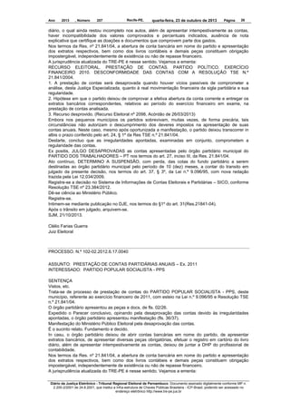 Ano

2013

, Número

207

Recife-PE,

quarta-feira, 23 de outubro de 2013

Página

26

diário, o qual ainda restou incompleto nos autos, além de apresentar intempestivamente as contas,
haver incompatibilidade dos valores comprovados e percentuais indicados, ausência de nota
explicativa que certifique as doações e documentos que comprovem parte dos gastos.
Nos termos da Res. nº 21.841/04, a abertura de conta bancária em nome do partido e apresentação
dos extratos respectivos, bem como dos livros contábeis e demais peças constituem obrigação
impostergável, independentemente de existência ou não de repasse financeiro.
A jurisprudência atualizada do TRE-PE é nesse sentido. Vejamos a ementa:
RECURSO ELEITORAL. PRESTAÇÃO DE CONTAS. PARTIDO POLÍTICO. EXERCÍCIO
FINANCEIRO 2010. DESCONFORMIDADE DAS CONTAS COM A RESOLUÇÃO TSE N.º
21.841/2004.
1. A prestação de contas será desaprovada quando houver vícios passíveis de comprometer a
análise, desta Justiça Especializada, quanto à real movimentação financeira da sigla partidária e sua
regularidade.
2. Hipótese em que o partido deixou de comprovar a efetiva abertura da conta corrente e entregar os
extratos bancários correspondentes, relativos ao período do exercício financeiro em exame, na
prestação de contas analisada.
3. Recurso desprovido. (Recurso Eleitoral nº 2098, Acórdão de 26/03/2013)
Embora nos pequenos municípios os partidos sobrevivam, muitas vezes, de forma precária, tais
circunstâncias não autorizam o descumprimento dos deveres impostos na apresentação de suas
contas anuais. Neste caso, mesmo após oportunizada a manifestação, o partido deixou transcorrer in
albis o prazo conferido pelo art. 24, § 1º da Res TSE n.º 21.841/04.
Destarte, concluo que as irregularidades apontadas, examinadas em conjunto, comprometem a
regularidade das contas.
Ex positis, JULGO DESAPROVADAS as contas apresentadas pelo órgão partidário municipal do
PARTIDO DOS TRABALHADORES – PT nos termos do art. 27, inciso III, da Res. 21.841/04.
Ato contínuo, DETERMINO A SUSPENSÃO, com perda, das cotas do fundo partidário a serem
destinadas ao órgão partidário municipal pelo período de 10 (dez) meses, a contar do transito em
julgado da presente decisão, nos termos do art. 37, § 3º, da Lei n.º 9.096/95, com nova redação
trazida pela Lei 12.034/2009.
Registre-se a decisão no Sistema de Informações de Contas Eleitorais e Partidárias – SICO, conforme
Resolução TSE nº 23.384/2012.
Dê-se ciência ao Ministério Público.
Registre-se.
Intimem-se mediante publicação no DJE, nos termos do §1º do art. 31(Res.21841-04).
Após o trânsito em julgado, arquivem-se.
SJM, 21/10/2013.
Clélio Farias Guerra
Juiz Eleitoral

PROCESSO. N.º 102-02.2012.6.17.0040
ASSUNTO: PRESTAÇÃO DE CONTAS PARTIDÁRIAS ANUAIS – Ex. 2011
INTERESSADO: PARTIDO POPULAR SOCIALISTA - PPS
SENTENÇA
Vistos, etc.
Trata-se de processo de prestação de contas do PARTIDO POPULAR SOCIALISTA - PPS, deste
município, referente ao exercício financeiro de 2011, com esteio na Lei n.º 9.096/95 e Resolução TSE
n.º 21.841/04.
O órgão partidário apresentou as peças e docs. de fls. 02/26.
Expedido o Parecer conclusivo, opinando pela desaprovação das contas devido às irregularidades
apontadas, o órgão partidário apresentou manifestação (fls. 36/37).
Manifestação do Ministério Público Eleitoral pela desaprovação das contas.
É o sucinto relato. Fundamento e decido.
In casu, o órgão partidário deixou de abrir contas bancárias em nome do partido, de apresentar
extratos bancários, de apresentar diversas peças obrigatórias, efetuar o registro em cartório do livro
diário, além de apresentar intempestivamente as contas, deixou de juntar a DHP do profissional de
contabilidade.
Nos termos da Res. nº 21.841/04, a abertura de conta bancária em nome do partido e apresentação
dos extratos respectivos, bem como dos livros contábeis e demais peças constituem obrigação
impostergável, independentemente de existência ou não de repasse financeiro.
A jurisprudência atualizada do TRE-PE é nesse sentido. Vejamos a ementa:
Diário da Justiça Eletrônico - Tribunal Regional Eleitoral de Pernambuco. Documento assinado digitalmente conforme MP n.
2.200-2/2001 de 24.8.2001, que institui a Infra-estrutura de Chaves Públicas Brasileira - ICP-Brasil, podendo ser acessado no
endereço eletrônico http://www.tre-pe.jus.br

 