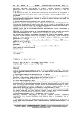Ano

2013

, Número

207

Recife-PE,

quarta-feira, 23 de outubro de 2013

Página

27

RECURSO ELEITORAL. PRESTAÇÃO DE CONTAS. PARTIDO POLÍTICO. EXERCÍCIO
FINANCEIRO 2010. DESCONFORMIDADE DAS CONTAS COM A RESOLUÇÃO TSE N.º
21.841/2004.
1. A prestação de contas será desaprovada quando houver vícios passíveis de comprometer a
análise, desta Justiça Especializada, quanto à real movimentação financeira da sigla partidária e sua
regularidade.
2. Hipótese em que o partido deixou de comprovar a efetiva abertura da conta corrente e entregar os
extratos bancários correspondentes, relativos ao período do exercício financeiro em exame, na
prestação de contas analisada.
3. Recurso desprovido. (Recurso Eleitoral nº 2098, Acórdão de 26/03/2013)
Embora nos pequenos municípios os partidos sobrevivam, muitas vezes, de forma precária, tais
circunstâncias não autorizam o descumprimento dos deveres impostos na apresentação de suas
contas anuais. Neste caso, mesmo após oportunizada a manifestação, o partido deixou transcorrer in
albis o prazo conferido pelo art. 24, § 1º da Res TSE n.º 21.841/04.
Destarte, concluo que as irregularidades apontadas, examinadas em conjunto, comprometem a
regularidade das contas.
Ex positis, JULGO DESAPROVADAS as contas apresentadas pelo órgão partidário municipal do
PARTIDO POPULAR SOCIALISTA - PPS nos termos do art. 27, inciso III, da Res. 21.841/04.
Ato contínuo, DETERMINO A SUSPENSÃO, com perda, das cotas do fundo partidário a serem
destinadas ao órgão partidário municipal pelo período de 04 (quatro) meses, a contar do transito em
julgado da presente decisão, nos termos do art. 37, § 3º, da Lei n.º 9.096/95, com nova redação
trazida pela Lei 12.034/2009.
Registre-se a decisão no Sistema de Informações de Contas Eleitorais e Partidárias – SICO, conforme
Resolução TSE nº 23.384/2012.
Dê-se ciência ao Ministério Público.
Registre-se.
Intimem-se mediante publicação no DJE, nos termos do §1º do art. 31(Res.21841-04).
Após o trânsito em julgado, arquivem-se.
SJM, 21/10/2013.
Clélio Farias Guerra
Juiz Eleitoral

PROCESSO. N.º 103-84.2012.6.17.0040
ASSUNTO: PRESTAÇÃO DE CONTAS PARTIDÁRIAS ANUAIS – Ex. 2011
INTERESSADO: PARTIDO SOCIAL CRISTÃO – PSC
SENTENÇA
Vistos, etc.
Trata-se de processo de prestação de contas do PARTIDO SOCIAL CRISTÃO – PSC, deste
município, referente ao exercício financeiro de 2011, com esteio na Lei n.º 9.096/95 e Resolução TSE
n.º 21.841/04.
O órgão partidário apresentou as peças e docs. de fls. 02/31 e 33/34.
Expedido o Parecer conclusivo, opinando pela desaprovação das contas devido às irregularidades
apontadas, o órgão partidário, regularmente intimado, quedou-se inerte (fl. 41).
Manifestação do Ministério Público Eleitoral pela desaprovação das contas.
É o sucinto relato. Fundamento e decido.
In casu, o órgão partidário deixou de abrir contas bancárias em nome do partido, de apresentar
extratos bancários, de apresentar diversas peças obrigatórias, efetuar o registro em cartório do livro
diário, o qual ainda restou incompleto nos autos, além de apresentar intempestivamente as contas,
haver incompatibilidade dos valores comprovados e percentuais indicados, ausência de nota
explicativa que certifique as doações e documentos que comprovem parte dos gastos.
Nos termos da Res. nº 21.841/04, a abertura de conta bancária em nome do partido e apresentação
dos extratos respectivos, bem como dos livros contábeis e demais peças constituem obrigação
impostergável, independentemente de existência ou não de repasse financeiro.
A jurisprudência atualizada do TRE-PE é nesse sentido. Vejamos a ementa:
RECURSO ELEITORAL. PRESTAÇÃO DE CONTAS. PARTIDO POLÍTICO. EXERCÍCIO
FINANCEIRO 2010. DESCONFORMIDADE DAS CONTAS COM A RESOLUÇÃO TSE N.º
21.841/2004.
1. A prestação de contas será desaprovada quando houver vícios passíveis de comprometer a
análise, desta Justiça Especializada, quanto à real movimentação financeira da sigla partidária e sua
regularidade.
Diário da Justiça Eletrônico - Tribunal Regional Eleitoral de Pernambuco. Documento assinado digitalmente conforme MP n.
2.200-2/2001 de 24.8.2001, que institui a Infra-estrutura de Chaves Públicas Brasileira - ICP-Brasil, podendo ser acessado no
endereço eletrônico http://www.tre-pe.jus.br

 