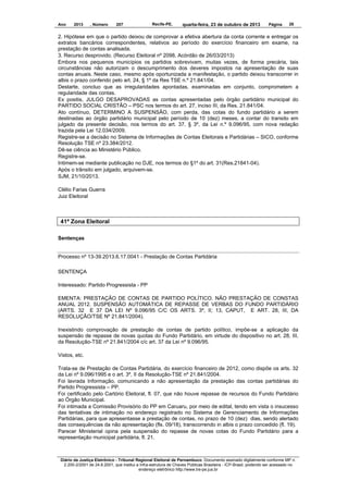 Ano

2013

, Número

207

Recife-PE,

quarta-feira, 23 de outubro de 2013

Página

28

2. Hipótese em que o partido deixou de comprovar a efetiva abertura da conta corrente e entregar os
extratos bancários correspondentes, relativos ao período do exercício financeiro em exame, na
prestação de contas analisada.
3. Recurso desprovido. (Recurso Eleitoral nº 2098, Acórdão de 26/03/2013)
Embora nos pequenos municípios os partidos sobrevivam, muitas vezes, de forma precária, tais
circunstâncias não autorizam o descumprimento dos deveres impostos na apresentação de suas
contas anuais. Neste caso, mesmo após oportunizada a manifestação, o partido deixou transcorrer in
albis o prazo conferido pelo art. 24, § 1º da Res TSE n.º 21.841/04.
Destarte, concluo que as irregularidades apontadas, examinadas em conjunto, comprometem a
regularidade das contas.
Ex positis, JULGO DESAPROVADAS as contas apresentadas pelo órgão partidário municipal do
PARTIDO SOCIAL CRISTÃO – PSC nos termos do art. 27, inciso III, da Res. 21.841/04.
Ato contínuo, DETERMINO A SUSPENSÃO, com perda, das cotas do fundo partidário a serem
destinadas ao órgão partidário municipal pelo período de 10 (dez) meses, a contar do transito em
julgado da presente decisão, nos termos do art. 37, § 3º, da Lei n.º 9.096/95, com nova redação
trazida pela Lei 12.034/2009.
Registre-se a decisão no Sistema de Informações de Contas Eleitorais e Partidárias – SICO, conforme
Resolução TSE nº 23.384/2012.
Dê-se ciência ao Ministério Público.
Registre-se.
Intimem-se mediante publicação no DJE, nos termos do §1º do art. 31(Res.21841-04).
Após o trânsito em julgado, arquivem-se.
SJM, 21/10/2013.
Clélio Farias Guerra
Juiz Eleitoral

41ª Zona Eleitoral
Sentenças

Processo nº 13-39.2013.6.17.0041 - Prestação de Contas Partidária
SENTENÇA
Interessado: Partido Progressista - PP
EMENTA: PRESTAÇÃO DE CONTAS DE PARTIDO POLÍTICO. NÃO PRESTAÇÃO DE CONSTAS
ANUAL 2012. SUSPENSÃO AUTOMÁTICA DE REPASSE DE VERBAS DO FUNDO PARTIDÁRIO
(ARTS. 32 E 37 DA LEI Nº 9.096/95 C/C OS ARTS. 3º, II; 13, CAPUT, E ART. 28, III, DA
RESOLUÇÃO/TSE Nº 21.841/2004).
Inexistindo comprovação de prestação de contas de partido político, impõe-se a aplicação da
suspensão de repasse de novas quotas do Fundo Partidário, em virtude do dispositivo no art. 28, III,
da Resolução-TSE nº 21.841/2004 c/c art. 37 da Lei nº 9.096/95.
Vistos, etc.
Trata-se de Prestação de Contas Partidária, do exercício financeiro de 2012, como dispõe os arts. 32
da Lei nº 9.096/1995 e o art. 3º, II da Resolução-TSE nº 21.841/2004.
Foi lavrada Informação, comunicando a não apresentação da prestação das contas partidárias do
Partido Progressista – PP.
Foi certificado pelo Cartório Eleitoral, fl. 07, que não houve repasse de recursos do Fundo Partidário
ao Órgão Municipal.
Foi intimada a Comissão Provisório do PP em Caruaru, por meio de edital, tendo em vista o insucesso
das tentativas de intimação no endereço registrado no Sistema de Gerenciamento de Informações
Partidárias, para que apresentasse a prestação de contas, no prazo de 10 (dez) dias, sendo alertado
das consequências da não apresentação (fls. 09/18), transcorrendo in albis o prazo concedido (fl. 19).
Parecer Ministerial opina pela suspensão do repasse de novas cotas do Fundo Partidário para a
representação municipal partidária, fl. 21.

Diário da Justiça Eletrônico - Tribunal Regional Eleitoral de Pernambuco. Documento assinado digitalmente conforme MP n.
2.200-2/2001 de 24.8.2001, que institui a Infra-estrutura de Chaves Públicas Brasileira - ICP-Brasil, podendo ser acessado no
endereço eletrônico http://www.tre-pe.jus.br

 