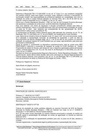 Ano

2013

, Número

207

Recife-PE,

quarta-feira, 23 de outubro de 2013

Página

29

É o breve relatório. Decido.
Determina a Resolução-TSE nº 21.841/2004, no seu art. 3º, inciso I e II, que constituem obrigações
dos partidos políticos, pelos seus órgãos municipais, zonal, estadual e nacional, a manutenção de
escrituração contábil, sob responsabilidade de profissional habilitado em contabilidade, bem como a
prestação de contas à Justiça Eleitoral referente ao exercício findo, até o dia 30 de abril do ano
seguinte, conforme estipulado na Lei nº 9.096/95, no seu art. 32, caput.
Ocorre que o Partido Republicano Brasileiro - PRB. por meio de sua Comissão Provisória Municipal,
não apresentou a prestação de contas anual, conforme determina a legislação eleitoral.
Este Juízo Eleitoral, com intuito de regularizar a situação (procedimento adotado para todos os
partidos inadimplentes), intimou a Comissão Municipal, para que apresentasse a prestação de contas,
no prazo de 10 (dez) dias, alertando das consequências da não apresentação (fls. 09/18),
transcorrendo in albis o prazo concedido (fl. 19).
O representante do Ministério Público Eleitoral opinou pela aplicação dos comandos do art. 18, da
Resolução TSE nº 21.841/2004 e art. 37, da Lei 9.096/95, com suspensão do Fundo Partidário.
Logo, diante de tal omissão e frente ao disposto no art. 37, caput, e §2º, da Lei já mencionada, impõese a aplicação à representação municipal, da penalidade de suspensão, a partir da data do
descumprimento da referida obrigação legal, isto é, o dia 30 de abril do ano posterior ao exercício
analisado, de quaisquer repasse do Fundo Partidário que, por acaso, seja beneficiário, pelo prazo que
permanecer a inadimplência.
Diante do exposto e, considerando os dispositivos supramencionados, julgo as contas como NÃO
PRESTADAS e determino a suspensão de repasses de quotas do Fundo Partidário ao Partido
Progressista da cidade de Caruaru, pelo tempo em que a respectiva agremiação política permanecer
omissa, conforme determina o art. 18, e art. 28, inciso III, da Resolução nº 21.841/2004, c/c o art. 37,
caput, da Lei nº 9.096/95.
Remetam-se ofícios às representações Regional e Nacional do Partido Republicano Brasileiro - PRB,
quando houver, dando ciência dessa decisão, bem como comunique ao Tribunal Regional Eleitoral e
Tribunal Superior Eleitoral, como preceitua o art. 29, inc. III, da Resolução TSE nº 21.841/2004, por
meio de lançamento de dados no Sistema de Informações de Contas – SICO.
Publique-se. Registre-se. Intime-se.
Após trânsito em julgado, arquive-se.
Caruaru, 22 de outubro de 2013.
Raquel Toledo Fernandes Raposo
Juíza Eleitoral

77ª Zona Eleitoral
Sentenças

PRESTAÇÃO DE CONTAS - EXERCÍCIO 2012
Processo n.º: 56-62.2013.6.17.0077
Assunto: Prestação de Contas do Exercício de 2012
Interessado: Diretório Municipal do Partido Socialista Brasileiro
Município: Cabrobó
SENTENÇA N.º 159/2013- 077ª ZE
Trata-se de prestação de contas partidária referente ao exercício financeiro de 2012 da Direção
Municipal do Partido Socialista Brasileiro – PSB em Cabrobó com base na Lei n.º 9.096/95 e
Resolução nº 21.841/2004 do Tribunal Superior Eleitoral.
Às fl. 02 dos autos consta informação do Cartório Eleitoral comunicando a omissão do partido em
epígrafe quanto à apresentação da prestação de contas da agremiação no tocante ao exercício
financeiro 2012.
Determinou-se a notificação do representante partidário para que, no prazo de 20 dias, sanasse a
omissão.
Intimado regularmante, o representante legal do partido procedeu à apresentação das contas.
Diário da Justiça Eletrônico - Tribunal Regional Eleitoral de Pernambuco. Documento assinado digitalmente conforme MP n.
2.200-2/2001 de 24.8.2001, que institui a Infra-estrutura de Chaves Públicas Brasileira - ICP-Brasil, podendo ser acessado no
endereço eletrônico http://www.tre-pe.jus.br

 