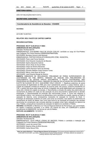 Ano

2013

, Número

207

Recife-PE,

quarta-feira, 23 de outubro de 2013

Página

3

DIRETORIA-GERAL
(NÃO HÁ PUBLICAÇÕES NESTA DATA)

SECRETARIA JUDICIÁRIA
Coordenadoria de Assistência às Sessões - COASES
Acórdãos

2210 (RE 14-29-FCC)
RELATOR: DES. FAUSTO DE CASTRO CAMPOS
RECURSO ELEITORAL
PROCESSO: RE Nº 14-29.2012.6.17.0083
(EMBARGOS DE DECLARAÇÃO)
ORIGEM: PETROLINA-PE
EMBARGANTE(S): GUILHERME CRUZ DE SOUZA COELHO, candidato ao cargo de Vice-Prefeito
pela Coligação Pra Frente Petrolina (PMDB/DEM/PMN/PSDB)
ADVOGADA: Monalisa Ventura Leite Marques
EMBARGADO(S): PARTIDO SOCIALISTA BRASILEIRO (PSB) - MUNICIPAL
ADVOGADO: Paulo José Ferraz Santana
ADVOGADO: Diniz Eduardo Cavalcante de Macedo
ADVOGADO: Djalma Alexandre Galindo
ADVOGADO: Amaro Alves de Souza Netto
ADVOGADO: Felipe de Oliveira Alexandre
ADVOGADO: Carlos Henrique Vieira de Andrada
ADVOGADO: Eduardo Diletiere Costa Campos Torres
ADVOGADO: Márcio José Alves de Souza
ADVOGADO: José Eduardo Rangel de Alckmin
EMENTA: EMBARGOS DE DECLARAÇÃO. PRELIMINAR DE PERDA SUPERVENIENTE DE
LEGITIMIDADE DO PSB. MÉRITO. OMISSÃO DA ANÁLISE DAS PRELIMINARES DE
CERCEAMENTO DE DEFESA (PROVA DOCUMENTAL E PROVA TESTEMUNHAL NÃO
PRODUZIDAS NO PRIMEIRO GRAU). OMISSÃO DA ANÁLISE DA SITUAÇÃO DO VICE-PREFEITO
ELEITO NA ELEIÇÃO DE 2012- GUILHERME CRUZ COELHO. 1. Rejeita-se preliminar de perda
superveniente de legitimidade do PSB para atuar isoladamente perante a Justiça Eleitoral, após a
criação da Coligação Unidade por Petrolina, da qual faz parte. Isto porque, conforme precedentes do
TSE, o partido que ajuiza ação antes de formar a coligação não perde legitimidade para prosseguir na
causa até o trânsito em julgado da decisão. 2. Reconhecida a omissão da análise das preliminares de
cerceamento de defesa em razão da não produção de prova documental e testemunhal na decisão
embargada. 3. Desnecessidade de produção das mencionadas provas. 4. Como não integrava a
administração anterior, nem tampouco se apresentava como candidato na ocasião, apenas se impõe a
cassação do diploma, como consequência necessária da cassação do mandato do titular. 5.
Embargos de declaração acolhidos em parte, para sanar as omissões, mas rejeitar as preliminares de
cerceamento de direito de defesa, bem como para excluí-lo da imposição de quaisquer das sanções
decorrentes do cometimento das condutas descritas na petição inicial, salvo cassação do diploma de
Vice- Prefeito, consequência necessária da cassação do diploma do candidato a Prefeito.
DECISÃO: ACORDAM os Membros do Tribunal Regional Eleitoral de Pernambuco, por unanimidade,
em rejeitar a preliminar suscitada, e no mérito, por maioria de votos, em CONHECER e acolher
parcialmente os EMBARGOS, nos termos do voto do Relator.
DATA DO JULGAMENTO: 15/10/2013.
PROCESSO: RE Nº 14-29.2012.6.17.0083
(EMBARGOS DE DECLARAÇÃO)
ORIGEM: PETROLINA-PE
EMBARGANTE(S): JÚLIO EMÍLIO LÓSSIO DE MACEDO, Prefeito e candidato à reeleição pela
Coligação Pra Frente Petrolina (PMDB/DEM/PMN/PSDB)
ADVOGADO: Leucio de Lemos Filho
ADVOGADA: Katarina Kirley de Brito Gouveia
ADVOGADO: Carlos Neves Filho
Diário da Justiça Eletrônico - Tribunal Regional Eleitoral de Pernambuco. Documento assinado digitalmente conforme MP n.
2.200-2/2001 de 24.8.2001, que institui a Infra-estrutura de Chaves Públicas Brasileira - ICP-Brasil, podendo ser acessado no
endereço eletrônico http://www.tre-pe.jus.br

 