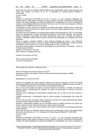 Ano

2013

, Número

207

Recife-PE,

quarta-feira, 23 de outubro de 2013

Página

31

Dada Vista dos autos ao Ministério Público Eleitoral para manifestação, pugnou pela aprovação das
contas com ressalva nos termos do art. 27, II, Resolução do Tribunal Superior Eleitoral nº
21.841/2004.
É breve o relato.
Decido.
Determina a Resolução 21.841/2004 no seu art. 3º, inciso I e II, que constituem obrigações dos
partidos políticos, pelos órgãos municipais e zonais, estadual e nacional, manutenção de escrituração
contábil, sob responsabilidade de profissional habilitado em contabilidade, bem como a prestação de
contas a Justiça Eleitoral referente ao exercício findo, até o dia 30 de abril do ano seguinte, conforme
estipulado na Lei 9096/95 do seu art. 32, caput.
Compulsando os autos, pelo que se depreende da análise das contas, verifica-se que o partido não
movimentou recursos financeiros em espécie, assim como não recebeu doações de bens ou serviços
estimáveis em dinheiro.
Vislumbro que foram satisfeitos os requisitos legais impostos pela Resolução do TSE nº 21.841/2004,
tendo sido apresentadas as peças obrigatórias descritas na mencionada resolução, não havendo,
portanto, empecilhos à aprovação das contas apresentadas, tanto que a comissão de análise de
contas e o Ministério Público emitiram parecer conclusivo pela aprovação com ressalvas das contas
partidárias.
Diante do exposto, considero satisfeito o dever legal de prestação de contas, e não verificando
qualquer evidência de fraude ou vício de conteúdo, APROVO COM RESSALVAS a contas do Partido
em epígrafe, nos termos do art. 27, inciso II, da Resolução do TES nº 21.841/2004 .
Proceda ao devido registro no Sistema de Informações de Contas Eleitorais e Partidárias – SICO do
Tribunal Superior Eleitoral.
Registre-se. Publique-se. Intime-se.
Após o trânsito em julgado arquive-se.
Cabrobó, 22 de Outubro de 2013
Marcus César Sarmento Gadelha
Juiz da 77ª Zona Eleitoral

PRESTAÇÃO DE CONTAS - EXERCÍCIO 2012
Assunto: Prestação de Contas do Exercício de 2012
Interessado: Diretório Municipal do Partido do Movimento Democrático Brasileiro- PMDB
Município: Orocó
SENTENÇA N.º 161/2013- 077ª ZE
Trata-se de prestação de contas partidária referente ao exercício financeiro de 2012 da Direção
Municipal do Partido ddo Partido do Movimento Democrático Brasileiro- PMDB em Orocó com base na
Lei n.º 9.096/95 e Resolução nº 21.841/2004 do Tribunal Superior Eleitoral.
Às fl. 02 dos autos consta informação do Cartório Eleitoral comunicando a omissão do partido em
epígrafe quanto à apresentação da prestação de contas da agremiação no tocante ao exercício
financeiro 2012.
Determinou-se a notificação do representante partidário para que, no prazo de 20 dias, sanasse a
omissão.
Intimado regularmante, o representante legal do partido procedeu à apresentação das contas (fls.
07/40).
Às fls. 41/42 dos autos, foi juntado relatório preliminar de exame das contas apresentas pelo partido
requerido indicando algumas falhas e inconsistências.
Intimado o representante partidário para se manifestar acerca do relatório preliminar de exames das
contas, quedou-se inerte, deixando transcorrer in albis o prazo de resposta.
Precer conclusivo emitido pelo Cartório Eleitoral às fls.45/46 manifestando-se pela desaprovação das
contas prestadas.
Dada Vista dos autos ao Ministério Público Eleitoral para manifestação, pugnou pela desaprovação
das contas nos termos do art. 27, III, Resolução do Tribunal Superior Eleitoral nº 21.841/2004.
É breve o relato.
Decido.
Determina a Resolução 21.841/2004 no seu art. 3º, inciso I e II, que constituem obrigações dos
partidos políticos, pelos órgãos municipais e zonais, estadual e nacional, manutenção de escrituração
contábil, sob responsabilidade de profissional habilitado em contabilidade, bem como a prestação de

Diário da Justiça Eletrônico - Tribunal Regional Eleitoral de Pernambuco. Documento assinado digitalmente conforme MP n.
2.200-2/2001 de 24.8.2001, que institui a Infra-estrutura de Chaves Públicas Brasileira - ICP-Brasil, podendo ser acessado no
endereço eletrônico http://www.tre-pe.jus.br

 