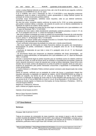 Ano

2013

, Número

207

Recife-PE,

quarta-feira, 23 de outubro de 2013

Página

32

contas a Justiça Eleitoral referente ao exercício findo, até o dia 30 de abril do ano seguinte, conforme
estipulado na Lei 9096/95 do seu art. 32, caput.
A lei nº 9.096/95, bem como a Resolução do TSE nº 21.841/2004 e suas alterações posteriores
estabelecem quais as peças e documentos a serem apresentados à Justiça Eleitoral quando da
prestação de contas anuais pelos partidos políticos.
Cumpridas essas formalidades, satisfeitos esses requisitos, cabe ao juiz eleitoral sentenciar,
aprovando ou não as contas.
No caso dos autos, consoante relatório preliminar de exame de fls. 41/42, as contas apresentadas
pelo partido revelaram falhas e omissões, não estando de acordo com os ditames estabelecidos na
legislação de regência da matéria. Senão vejamos:
- Apresentação da prestação de contas fora do prazo legal, em desacordo com o que estabelece o art.
13, caput da Resolução TSE n.º 21.841/2004;
- Ausência dos livros razão e diário devidamente autenticados conforme preceitua o inciso II, “d”, do
art. 14 c/c parágrafo único do art. 11, ambos da resolução 21.841/2004.
- Não foram juntados à prestação de contas os extratos da movimentação financeira da conta bancária
do partido referente ao exercício financeiro 2012, em discordância com o que estabelece o art. 14,
inciso II, alínea “n”, da Resolução TSE n.º 21.841/2004;
- Inexistência de parecer emitido pela Comissão Executiva ou Conselho Fiscal manifestando-se pela
aprovação ou não aprovação das contas partidária.
- Foram verificadas várias peças da prestação de contas sem o devido preenchimento.
- Não houve registro de informações de dados financeiros relativos aos gastos com manutenção e
funcionamento do partido, contrariando o disposto no parágrafo único do art. 13 da Resolução
21.841/2013.
- Ausências de balancetes de que trata o inciso III e parágrafo único do art. 17, da Resolução
21.841/2013.
- Os documentos fiscais que comprovam as despesas partidárias não foram apresentados, em
originais ou cópias autenticadas, em discrepância com o que estabelece o art. 9.º, caput da Resolução
TSE n.º 21.841/04.
Intimado o representante legal do partido requerido para se manifestar acerca do relatório preliminar
de exame de contas, ao invés de buscar sanar as omissões e inconsistências encontradas, quedou-se
inerte, deixando transcorrer o prazo de resposta sem corrigir as falhas detectadas. Dessa forma outra
decisão não se impõe, senão a de desaprovar as contas do partido em epígrafe, tendo em vista que a
ausência de saneamento pelo partido interessado compromete a regularidade e confiabilidade das
contas apresentadas.
O Cartório Eleitoral e o Ministério Público emitiram parecer conclusivo pela desaprovação das contas
partidárias.
Diante do exposto, verificado que na prestação de contas não houve o cumprimento integral dos
requisitos elencados na legislação de regência da matéria, JULGO DESAPROVADAS as contas do
Partido em epígrafe, nos termos do art. 27, inciso III, da Resolução do TSE nº 21.841/2004, e
determino a suspensão do repasse de novas cotas do Fundo Partidário pelo período de 01 (um) ano
nos termos do art. 37 da Lei 9096/1995 c/c inciso IV, do art. 28 da Resolução nº 21.841/2004 do TSE.
Proceda ao devido registro no Sistema de Informações de Contas Eleitorais e Partidárias – SICO do
Tribunal Superior Eleitoral
Registre-se. Publique-se. Intime-se.
Após o trânsito em julgado arquive-se.
Cabrobó, 22 de Outubro de 2013
Marcus César Sarmento Gadelha
Juiz da 77ª Zona Eleitoral

117ª Zona Eleitoral
Sentenças

Processo: 506-16.2012.6.17.0117
Trata-se de processo de composição de mesa receptora, cujo escopo é apurar a alta da mesária
LUANA CALDAS DE MORAIS PINHO CAVALCANTI, título eleitoral 077249330809, nomeada para a
função de 1º SECRETÁRIO, na seção 066, aos trabalhos nas eleições de 07/10/2012. A mesária não
apresentou justificativa mesmo após haver sido intimada, como se vê a fls. 05.

Diário da Justiça Eletrônico - Tribunal Regional Eleitoral de Pernambuco. Documento assinado digitalmente conforme MP n.
2.200-2/2001 de 24.8.2001, que institui a Infra-estrutura de Chaves Públicas Brasileira - ICP-Brasil, podendo ser acessado no
endereço eletrônico http://www.tre-pe.jus.br

 