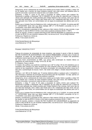 Ano

2013

, Número

207

Recife-PE,

quarta-feira, 23 de outubro de 2013

Página

35

Desta forma, vê-se o arbitramento de multa como medida que se impõe. Sobre a questão, o artigo 124
do CE dispõe que o membro da mesa receptora ausente, sem justa causa, aos trabalhos para os
quais foi convocado, incorrerá em multa de meio a um salário mínimo.
Entretanto, o artigo 7º, inciso IV CF veda a vinculação do salário mínimo para qualquer fim.
Resolvendo a questão, a Resolução TSE 21.538/2003, em seu artigo 85, determina que “a base de
cálculo para aplicação das multas previstas pelo Código Eleitoral e leis conexas, bem como das de
que trata esta resolução, será o último valor fixado para a Ufir, multiplicado pelo fator 33,02, até que
seja aprovado novo índice, em conformidade com as regras de atualização dos débitos para com a
União.”
Explico que a Unidade Fiscal de Referência (Ufir), instituída pela Lei n.º 8.383/91, foi extinta pela MP
n.º 1.973-67/2000, tendo sido sua última reedição (MP n.º 2.176-79/2001) convertida na Lei n.º
10.522/2002, e seu último valor é R$1,0641.
Destarte, considerando a gravidade do fato, aplica-se o fator máximo (33,02) ao caso concreto, o que
faz resultar no valor de R$ 35,14 (trinta e cinco reais e quatorze centavos) (33,02 x 1,0641).
Diante do exposto, condeno a mesária NATHALIA DOS SANTOS BEZERRA ao pagamento de multa
no valor de R$ 35,14 a ser recolhido mediante GRU, nos termos do art. 124 do Código Eleitoral.
Publique-se. Registre-se. Intime-se.
Olinda, 10 de outubro de 2013.
Cíntia Daniela Bezerra de Albuquerque
Juíza Eleitoral da 117ª ZE

Processo: 3-58.2013.6.17.0117
Trata-se de processo de composição de mesa receptora, cujo escopo é apurar a falta do mesário
NILTON VILANOVA DE ALBUQUERQUE, título eleitoral 065842030809, nomeado para a função de
Presidente, na seção 195, aos trabalhos nas eleições de 07/10/2012. O mesário não apresentou
justificativa mesmo após haver sido intimado, como se vê a fls. 05.
Os autos foram encaminhados ao MPE, que opinou pela condenação do mesário faltoso ao
pagamento da multa prevista no artigo 124 do CE, fls. 06v.
É o Relatório. Passo a decidir.
O mesário não justificou sua ausência e esclareço que o §4º do artigo 120 do CE estabelece que os
nomeados para membros da mesa receptora de votos possuem prazo de 5 dias para justificar os
motivos do seu impedimento. Inclusive, na própria convocação, há a advertência sobre o prazo de 5
dias para a apresentação da escusa. Assim, não existe como alegar o simples desconhecimento da
norma.
Ademais, o art. 365 do CE dispõe que: “O serviço eleitoral prefere a qualquer outro, é obrigatório e
não interrompe o interstício de promoção dos funcionários para ele requisitado”. Ou seja, apenas um
motivo realmente relevante seria capaz de justificar a ausência.
Desta forma, vê-se o arbitramento de multa como medida que se impõe. Sobre a questão, o artigo 124
do CE dispõe que o membro da mesa receptora ausente, sem justa causa, aos trabalhos para os
quais foi convocado, incorrerá em multa de meio a um salário mínimo.
Entretanto, o artigo 7º, inciso IV CF veda a vinculação do salário mínimo para qualquer fim.
Resolvendo a questão, a Resolução TSE 21.538/2003, em seu artigo 85, determina que “a base de
cálculo para aplicação das multas previstas pelo Código Eleitoral e leis conexas, bem como das de
que trata esta resolução, será o último valor fixado para a Ufir, multiplicado pelo fator 33,02, até que
seja aprovado novo índice, em conformidade com as regras de atualização dos débitos para com a
União.”
Explico que a Unidade Fiscal de Referência (Ufir), instituída pela Lei n.º 8.383/91, foi extinta pela MP
n.º 1.973-67/2000, tendo sido sua última reedição (MP n.º 2.176-79/2001) convertida na Lei n.º
10.522/2002, e seu último valor é R$1,0641.
Destarte, considerando a gravidade do fato, aplica-se o fator máximo (33,02) ao caso concreto, o que
faz resultar no valor de R$ 35,14 (trinta e cinco reais e quatorze centavos) (33,02 x 1,0641).
Diante do exposto, condeno o mesário NILTON VILANOVA DE ALBUQUERQUE ao pagamento de
multa no valor de R$ 35,14 a ser recolhido mediante GRU, nos termos do art. 124 do Código Eleitoral.
Publique-se. Registre-se. Intime-se.
Olinda, 10 de outubro de 2013.
Cíntia Daniela Bezerra de Albuquerque
Juíza Eleitoral da 117ª ZE

Diário da Justiça Eletrônico - Tribunal Regional Eleitoral de Pernambuco. Documento assinado digitalmente conforme MP n.
2.200-2/2001 de 24.8.2001, que institui a Infra-estrutura de Chaves Públicas Brasileira - ICP-Brasil, podendo ser acessado no
endereço eletrônico http://www.tre-pe.jus.br

 