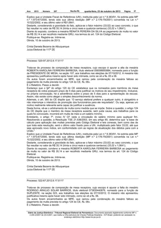 Ano

2013

, Número

207

Recife-PE,

quarta-feira, 23 de outubro de 2013

Página

37

Explico que a Unidade Fiscal de Referência (Ufir), instituída pela Lei n.º 8.383/91, foi extinta pela MP
n.º 1.973-67/2000, tendo sido sua última reedição (MP n.º 2.176-79/2001) convertida na Lei n.º
10.522/2002, e seu último valor é R$1,0641.
Destarte, considerando a gravidade do fato, aplica-se o fator máximo (33,02) ao caso concreto, o que
faz resultar no valor de R$ 35,14 (trinta e cinco reais e quatorze centavos) (33,02 x 1,0641).
Diante do exposto, condeno a mesária RENATA PEREIRA DA SILVA ao pagamento de multa no valor
de R$ 35,14 a ser recolhido mediante GRU, nos termos do art. 124 do Código Eleitoral.
Publique-se. Registre-se. Intime-se.
Olinda, 10 de outubro de 2013.
Cíntia Daniela Bezerra de Albuquerque
Juíza Eleitoral da 117ª ZE

Processo: 520-97.2012.6.17.0117
Trata-se de processo de composição de mesa receptora, cujo escopo é apurar a alta da mesária
ROBERTA KAROLINA FERREIRA BARBOSA, título eleitoral 056598850884, nomeada para a função
de PRESIDENTE DE MESA, na seção 107, aos trabalhos nas eleições de 07/10/2012. A mesária não
apresentou justificativa mesmo após haver sido intimada, como se vê a fls. 05 e 06.
Os autos foram encaminhados ao MPE, que opinou pela condenação da mesária faltosa ao
pagamento da multa prevista no artigo 124 do CE, fls. 06v.
É o Relatório. Passo a decidir.
Esclareço que o §4º do artigo 120 do CE estabelece que os nomeados para membros da mesa
receptora de votos possuem prazo de 5 dias para justificar os motivos do seu impedimento. Inclusive,
na própria convocação, há a advertência sobre o prazo de 5 dias para a apresentação da escusa.
Assim, não existe como alegar o simples desconhecimento da norma.
Ademais, o art. 365 do CE dispõe que: “O serviço eleitoral prefere a qualquer outro, é obrigatório e
não interrompe o interstício de promoção dos funcionários para ele requisitado”. Ou seja, apenas um
motivo realmente relevante seria capaz de justificar a ausência.
Desta forma, vê-se o arbitramento de multa como medida que se impõe. Sobre a questão, o artigo 124
do CE dispõe que o membro da mesa receptora ausente, sem justa causa, aos trabalhos para os
quais foi convocado, incorrerá em multa de meio a um salário mínimo.
Entretanto, o artigo 7º, inciso IV CF veda a vinculação do salário mínimo para qualquer fim.
Resolvendo a questão, a Resolução TSE 21.538/2003, em seu artigo 85, determina que “a base de
cálculo para aplicação das multas previstas pelo Código Eleitoral e leis conexas, bem como das de
que trata esta resolução, será o último valor fixado para a Ufir, multiplicado pelo fator 33,02, até que
seja aprovado novo índice, em conformidade com as regras de atualização dos débitos para com a
União.”
Explico que a Unidade Fiscal de Referência (Ufir), instituída pela Lei n.º 8.383/91, foi extinta pela MP
n.º 1.973-67/2000, tendo sido sua última reedição (MP n.º 2.176-79/2001) convertida na Lei n.º
10.522/2002, e seu último valor é R$1,0641.
Destarte, considerando a gravidade do fato, aplica-se o fator máximo (33,02) ao caso concreto, o que
faz resultar no valor de R$ 35,14 (trinta e cinco reais e quatorze centavos) (33,02 x 1,0641).
Diante do exposto, condeno a mesária ROBERTA KAROLINA FERREIRA BARBOSA ao pagamento
de multa no valor de R$ 35,14 a ser recolhido mediante GRU, nos termos do art. 124 do Código
Eleitoral.
Publique-se. Registre-se. Intime-se.
Olinda, 10 de outubro de 2013.
Cíntia Daniela Bezerra de Albuquerque
Juíza Eleitoral da 117ª ZE

Processo: 522-67.2012.6.17.0117
Trata-se de processo de composição de mesa receptora, cujo escopo é apurar a falta do mesário
RODRIGO ARAÚJO SOLAR BARRIOS, título eleitoral 073835440876. nomeado para a função de
SUPLENTE, na seção 023, aos trabalhos nas eleições de 07/10/2012. O mesário não apresentou
justificativa mesmo após haver sido intimado, como se vê a fls. 06.
Os autos foram encaminhados ao MPE, que opinou pela condenação do mesário faltoso ao
pagamento da multa prevista no artigo 124 do CE, fls. 06v.
É o Relatório. Passo a decidir.
Diário da Justiça Eletrônico - Tribunal Regional Eleitoral de Pernambuco. Documento assinado digitalmente conforme MP n.
2.200-2/2001 de 24.8.2001, que institui a Infra-estrutura de Chaves Públicas Brasileira - ICP-Brasil, podendo ser acessado no
endereço eletrônico http://www.tre-pe.jus.br

 