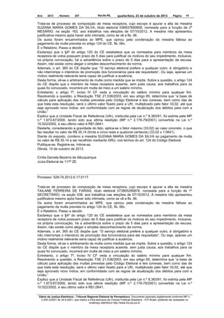 Ano

2013

, Número

207

Recife-PE,

quarta-feira, 23 de outubro de 2013

Página

41

Trata-se de processo de composição de mesa receptora, cujo escopo é apurar a alta da mesária
SUZANA MARIA GOMES DA SILVA, título eleitoral 036937690809, nomeada para a função de 2º
MESÁRIO, na seção 163, aos trabalhos nas eleições de 07/10/2012. A mesária não apresentou
justificativa mesmo após haver sido intimada, como se vê a fls. 06.
Os autos foram encaminhados ao MPE, que opinou pela condenação da mesária faltosa ao
pagamento da multa prevista no artigo 124 do CE, fls. 06v.
É o Relatório. Passo a decidir.
Esclareço que o §4º do artigo 120 do CE estabelece que os nomeados para membros da mesa
receptora de votos possuem prazo de 5 dias para justificar os motivos do seu impedimento. Inclusive,
na própria convocação, há a advertência sobre o prazo de 5 dias para a apresentação da escusa.
Assim, não existe como alegar o simples desconhecimento da norma.
Ademais, o art. 365 do CE dispõe que: “O serviço eleitoral prefere a qualquer outro, é obrigatório e
não interrompe o interstício de promoção dos funcionários para ele requisitado”. Ou seja, apenas um
motivo realmente relevante seria capaz de justificar a ausência.
Desta forma, vê-se o arbitramento de multa como medida que se impõe. Sobre a questão, o artigo 124
do CE dispõe que o membro da mesa receptora ausente, sem justa causa, aos trabalhos para os
quais foi convocado, incorrerá em multa de meio a um salário mínimo.
Entretanto, o artigo 7º, inciso IV CF veda a vinculação do salário mínimo para qualquer fim.
Resolvendo a questão, a Resolução TSE 21.538/2003, em seu artigo 85, determina que “a base de
cálculo para aplicação das multas previstas pelo Código Eleitoral e leis conexas, bem como das de
que trata esta resolução, será o último valor fixado para a Ufir, multiplicado pelo fator 33,02, até que
seja aprovado novo índice, em conformidade com as regras de atualização dos débitos para com a
União.”
Explico que a Unidade Fiscal de Referência (Ufir), instituída pela Lei n.º 8.383/91, foi extinta pela MP
n.º 1.973-67/2000, tendo sido sua última reedição (MP n.º 2.176-79/2001) convertida na Lei n.º
10.522/2002, e seu último valor é R$1,0641.
Destarte, considerando a gravidade do fato, aplica-se o fator máximo (33,02) ao caso concreto, o que
faz resultar no valor de R$ 35,14 (trinta e cinco reais e quatorze centavos) (33,02 x 1,0641).
Diante do exposto, condeno a mesária SUZANA MARIA GOMES DA SILVA ao pagamento de multa
no valor de R$ 35,14 a ser recolhido mediante GRU, nos termos do art. 124 do Código Eleitoral.
Publique-se. Registre-se. Intime-se.
Olinda, 10 de outubro de 2013.
Cíntia Daniela Bezerra de Albuquerque
Juíza Eleitoral da 117ª ZE

Processo: 528-74.2012.6.17.0117
Trata-se de processo de composição de mesa receptora, cujo escopo é apurar a alta da mesária
TAILANE FERREIRA DE FARIAS, título eleitoral 073805290876, nomeada para a função de 1º
SECRETÁRIO, na seção 038, aos trabalhos nas eleições de 07/10/2012. A mesária não apresentou
justificativa mesmo após haver sido intimada, como se vê a fls. 06.
Os autos foram encaminhados ao MPE, que opinou pela condenação da mesária faltosa ao
pagamento da multa prevista no artigo 124 do CE, fls. 06v.
É o Relatório. Passo a decidir.
Esclareço que o §4º do artigo 120 do CE estabelece que os nomeados para membros da mesa
receptora de votos possuem prazo de 5 dias para justificar os motivos do seu impedimento. Inclusive,
na própria convocação, há a advertência sobre o prazo de 5 dias para a apresentação da escusa.
Assim, não existe como alegar o simples desconhecimento da norma.
Ademais, o art. 365 do CE dispõe que: “O serviço eleitoral prefere a qualquer outro, é obrigatório e
não interrompe o interstício de promoção dos funcionários para ele requisitado”. Ou seja, apenas um
motivo realmente relevante seria capaz de justificar a ausência.
Desta forma, vê-se o arbitramento de multa como medida que se impõe. Sobre a questão, o artigo 124
do CE dispõe que o membro da mesa receptora ausente, sem justa causa, aos trabalhos para os
quais foi convocado, incorrerá em multa de meio a um salário mínimo.
Entretanto, o artigo 7º, inciso IV CF veda a vinculação do salário mínimo para qualquer fim.
Resolvendo a questão, a Resolução TSE 21.538/2003, em seu artigo 85, determina que “a base de
cálculo para aplicação das multas previstas pelo Código Eleitoral e leis conexas, bem como das de
que trata esta resolução, será o último valor fixado para a Ufir, multiplicado pelo fator 33,02, até que
seja aprovado novo índice, em conformidade com as regras de atualização dos débitos para com a
União.”
Explico que a Unidade Fiscal de Referência (Ufir), instituída pela Lei n.º 8.383/91, foi extinta pela MP
n.º 1.973-67/2000, tendo sido sua última reedição (MP n.º 2.176-79/2001) convertida na Lei n.º
10.522/2002, e seu último valor é R$1,0641.
Diário da Justiça Eletrônico - Tribunal Regional Eleitoral de Pernambuco. Documento assinado digitalmente conforme MP n.
2.200-2/2001 de 24.8.2001, que institui a Infra-estrutura de Chaves Públicas Brasileira - ICP-Brasil, podendo ser acessado no
endereço eletrônico http://www.tre-pe.jus.br

 
