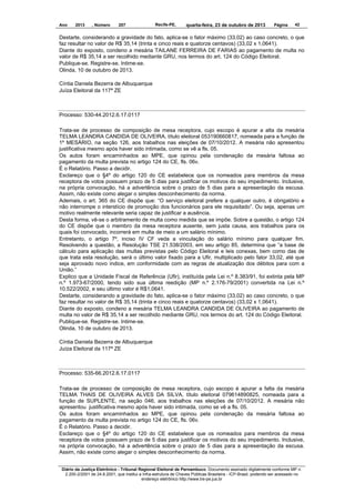 Ano

2013

, Número

207

Recife-PE,

quarta-feira, 23 de outubro de 2013

Página

42

Destarte, considerando a gravidade do fato, aplica-se o fator máximo (33,02) ao caso concreto, o que
faz resultar no valor de R$ 35,14 (trinta e cinco reais e quatorze centavos) (33,02 x 1,0641).
Diante do exposto, condeno a mesária TAILANE FERREIRA DE FARIAS ao pagamento de multa no
valor de R$ 35,14 a ser recolhido mediante GRU, nos termos do art. 124 do Código Eleitoral.
Publique-se. Registre-se. Intime-se.
Olinda, 10 de outubro de 2013.
Cíntia Daniela Bezerra de Albuquerque
Juíza Eleitoral da 117ª ZE

Processo: 530-44.2012.6.17.0117
Trata-se de processo de composição de mesa receptora, cujo escopo é apurar a alta da mesária
TELMA LEANDRA CANDIDA DE OLIVEIRA, título eleitoral 053190660817, nomeada para a função de
1º MESÁRIO, na seção 126, aos trabalhos nas eleições de 07/10/2012. A mesária não apresentou
justificativa mesmo após haver sido intimada, como se vê a fls. 05.
Os autos foram encaminhados ao MPE, que opinou pela condenação da mesária faltosa ao
pagamento da multa prevista no artigo 124 do CE, fls. 06v.
É o Relatório. Passo a decidir.
Esclareço que o §4º do artigo 120 do CE estabelece que os nomeados para membros da mesa
receptora de votos possuem prazo de 5 dias para justificar os motivos do seu impedimento. Inclusive,
na própria convocação, há a advertência sobre o prazo de 5 dias para a apresentação da escusa.
Assim, não existe como alegar o simples desconhecimento da norma.
Ademais, o art. 365 do CE dispõe que: “O serviço eleitoral prefere a qualquer outro, é obrigatório e
não interrompe o interstício de promoção dos funcionários para ele requisitado”. Ou seja, apenas um
motivo realmente relevante seria capaz de justificar a ausência.
Desta forma, vê-se o arbitramento de multa como medida que se impõe. Sobre a questão, o artigo 124
do CE dispõe que o membro da mesa receptora ausente, sem justa causa, aos trabalhos para os
quais foi convocado, incorrerá em multa de meio a um salário mínimo.
Entretanto, o artigo 7º, inciso IV CF veda a vinculação do salário mínimo para qualquer fim.
Resolvendo a questão, a Resolução TSE 21.538/2003, em seu artigo 85, determina que “a base de
cálculo para aplicação das multas previstas pelo Código Eleitoral e leis conexas, bem como das de
que trata esta resolução, será o último valor fixado para a Ufir, multiplicado pelo fator 33,02, até que
seja aprovado novo índice, em conformidade com as regras de atualização dos débitos para com a
União.”
Explico que a Unidade Fiscal de Referência (Ufir), instituída pela Lei n.º 8.383/91, foi extinta pela MP
n.º 1.973-67/2000, tendo sido sua última reedição (MP n.º 2.176-79/2001) convertida na Lei n.º
10.522/2002, e seu último valor é R$1,0641.
Destarte, considerando a gravidade do fato, aplica-se o fator máximo (33,02) ao caso concreto, o que
faz resultar no valor de R$ 35,14 (trinta e cinco reais e quatorze centavos) (33,02 x 1,0641).
Diante do exposto, condeno a mesária TELMA LEANDRA CANDIDA DE OLIVEIRA ao pagamento de
multa no valor de R$ 35,14 a ser recolhido mediante GRU, nos termos do art. 124 do Código Eleitoral.
Publique-se. Registre-se. Intime-se.
Olinda, 10 de outubro de 2013.
Cíntia Daniela Bezerra de Albuquerque
Juíza Eleitoral da 117ª ZE

Processo: 535-66.2012.6.17.0117
Trata-se de processo de composição de mesa receptora, cujo escopo é apurar a falta da mesária
TELMA THAIS DE OLIVEIRA ALVES DA SILVA, título eleitoral 079614890825, nomeada para a
função de SUPLENTE, na seção 046, aos trabalhos nas eleições de 07/10/2012. A mesária não
apresentou justificativa mesmo após haver sido intimada, como se vê a fls. 05.
Os autos foram encaminhados ao MPE, que opinou pela condenação da mesária faltosa ao
pagamento da multa prevista no artigo 124 do CE, fls. 06v.
É o Relatório. Passo a decidir.
Esclareço que o §4º do artigo 120 do CE estabelece que os nomeados para membros da mesa
receptora de votos possuem prazo de 5 dias para justificar os motivos do seu impedimento. Inclusive,
na própria convocação, há a advertência sobre o prazo de 5 dias para a apresentação da escusa.
Assim, não existe como alegar o simples desconhecimento da norma.
Diário da Justiça Eletrônico - Tribunal Regional Eleitoral de Pernambuco. Documento assinado digitalmente conforme MP n.
2.200-2/2001 de 24.8.2001, que institui a Infra-estrutura de Chaves Públicas Brasileira - ICP-Brasil, podendo ser acessado no
endereço eletrônico http://www.tre-pe.jus.br

 