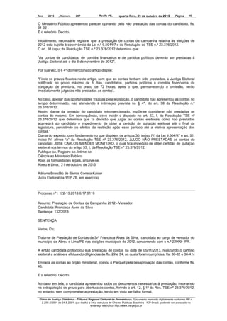 Ano

2013

, Número

207

Recife-PE,

quarta-feira, 23 de outubro de 2013

Página

45

O Ministério Público apresentou parecer opinando pela não prestação das contas do candidato, fls.
31-32 .
É o relatório. Decido.
Inicialmente, necessário registrar que a prestação de contas de campanha relativa às eleições de
2012 está sujeita à observância da Lei n.º 9.504/97 e da Resolução do TSE n.º 23.376/2012.
O art. 38 caput da Resolução TSE n.º 23.376/2012 determina que:
"As contas de candidatos, de comitês financeiros e de partidos políticos deverão ser prestadas à
Justiça Eleitoral até o dia 6 de novembro de 2012".
Por sua vez, o § 4º do mencionado artigo dispõe:
"Findo os prazos fixados neste artigo, sem que as contas tenham sido prestadas, a Justiça Eleitoral
notificará, no prazo máximo de 5 dias, candidatos, partidos políticos e comitês financeiros da
obrigação de prestá-la, no prazo de 72 horas, após o que, permanecendo a omissão, serão
imediatamente julgadas não prestadas as contas”.
No caso, apesar das oportunidades trazidas pela legislação, o candidato não apresentou as contas no
tempo determinado, não atendendo à intimação prevista no § 4º, do art. 38 da Resolução n.º
23.376/2012.
Assim, diante da omissão do candidato retromencionado, impõe-se considerar não prestadas as
contas do mesmo. Em consequência, deve incidir o disposto no art. 53, I, da Resolução TSE nº
23.376/2012 que determina que “a decisão que julgar as contas eleitorais como não prestadas
acarretará ao candidato o impedimento de obter a certidão de quitação eleitoral até o final da
legislatura, persistindo os efeitos da restrição após esse período até a efetiva apresentação das
contas.”
Diante do exposto, com fundamento no que dispõem os artigos 30, inciso IV, da Lei 9.504/97 e art. 51,
inciso IV, alínea “a” da Resolução TSE nº 23.376/2012, JULGO NÃO PRESTADAS as contas do
candidato JOSÉ CARLOS MENDES MONTEIRO, o qual fica impedido de obter certidão de quitação
eleitoral nos termos do artigo 53, I, da Resolução TSE nº 23.376/2012.
Publique-se. Registre-se. Intime-se.
Ciência ao Ministério Público.
Após as formalidades legais, arquive-se.
Abreu e Lima, 21 de outubro de 2013.
Adriana Brandão de Barros Correia Kaiser
Juíza Eleitoral da 119º ZE, em exercício

Processo nº : 122-13.2013.6.17.0119
Assunto: Prestação de Contas de Campanha 2012 - Vereador
Candidata: Francisca Alves da Silva
Sentença: 132/2013
SENTENÇA
Vistos, Etc.
Trata-se de Prestação de Contas da Srª Francisca Alves da Silva, candidata ao cargo de vereador do
município de Abreu e Lima/PE nas eleições municipais de 2012, concorrendo com o n.º 22999– PR.
A então candidata protocolou sua prestação de contas na data de 05/11/2013, realizando o cartório
eleitoral a análise e efetuando diligências às fls. 29 e 34, as quais foram cumpridas, fls. 30-32 e 36-41v
.
Enviada as contas ao órgão ministerial, opinou o Parquet pela desaprovação das contas, conforme fls.
45.
É o relatório. Decido.
No caso em tela, a candidata apresentou todos os documentos necessários à prestação, incorrendo
na extrapolação de prazo para abertura de contas, ferindo o art. 12, § 1º da Res. TSE nº 23.376/2012,
no entanto, sem comprometer a prestação, tendo em vista ser falha formal.
Diário da Justiça Eletrônico - Tribunal Regional Eleitoral de Pernambuco. Documento assinado digitalmente conforme MP n.
2.200-2/2001 de 24.8.2001, que institui a Infra-estrutura de Chaves Públicas Brasileira - ICP-Brasil, podendo ser acessado no
endereço eletrônico http://www.tre-pe.jus.br

 