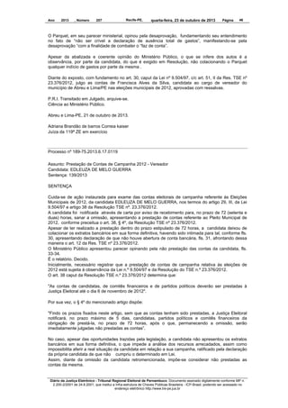 Ano

2013

, Número

207

Recife-PE,

quarta-feira, 23 de outubro de 2013

Página

46

O Parquet, em seu parecer ministerial, opinou pela desaprovação, fundamentando seu entendimento
no fato de “não ser crível a declaração de ausência total de gastos”, manifestando-se pela
desaprovação “com a finalidade de combater o “faz de conta”.
Apesar da abalizada e coerente opinião do Ministério Público, o que se infere dos autos é a
observância, por parte da candidata, do que é exigido em Resolução, não colacionando o Parquet
qualquer indício de gastos por parte da mesma .
Diante do exposto, com fundamento no art. 30, caput da Lei nº 9.504/97, c/c art. 51, II da Res. TSE nº
23.376/2012, julgo as contas de Francisca Alves da Silva, candidata ao cargo de vereador do
município de Abreu e Lima/PE nas eleições municipais de 2012, aprovadas com ressalvas.
P.R.I. Transitado em Julgado, arquive-se.
Ciência ao Ministério Público.
Abreu e Lima-PE, 21 de outubro de 2013.
Adriana Brandão de barros Correia kaiser
Juíza da 119ª ZE em exercício

Processo nº 189-75.2013.6.17.0119
Assunto: Prestação de Contas de Campanha 2012 - Vereador
Candidata: EDLEUZA DE MELO GUERRA
Sentença: 139/2013
SENTENÇA
Cuida-se de ação instaurada para exame das contas eleitorais de campanha referente às Eleições
Municipais de 2012, da candidata EDLEUZA DE MELO GUERRA, nos termos do artigo 29, III, da Lei
9.504/97 e artigo 38 da Resolução TSE nº. 23.376/2012.
A candidata foi notificada através de carta por aviso de recebimento para, no prazo de 72 (setenta e
duas) horas, sanar a omissão, apresentando a prestação de contas referente ao Pleito Municipal de
2012, conforme preceitua o art. 38, § 4º, da Resolução TSE nº 23.376/2012.
Apesar de ter realizado a prestação dentro do prazo estipulado de 72 horas, a candidata deixou de
colacionar os extratos bancários em sua forma definitiva, havendo sido intimada para tal, conforme fls.
30, apresentando declaração de que não houve abertura de conta bancária, fls. 31, afrontando dessa
maneira o art. 12 da Res. TSE nº 23.376/2012.
O Ministério Público apresentou parecer opinando pela não prestação das contas da candidata, fls.
33-34.
É o relatório. Decido.
Inicialmente, necessário registrar que a prestação de contas de campanha relativa às eleições de
2012 está sujeita à observância da Lei n.º 9.504/97 e da Resolução do TSE n.º 23.376/2012.
O art. 38 caput da Resolução TSE n.º 23.376/2012 determina que:
"As contas de candidatas, de comitês financeiros e de partidos políticos deverão ser prestadas à
Justiça Eleitoral até o dia 6 de novembro de 2012".
Por sua vez, o § 4º do mencionado artigo dispõe:
"Findo os prazos fixados neste artigo, sem que as contas tenham sido prestadas, a Justiça Eleitoral
notificará, no prazo máximo de 5 dias, candidatas, partidos políticos e comitês financeiros da
obrigação de prestá-la, no prazo de 72 horas, após o que, permanecendo a omissão, serão
imediatamente julgadas não prestadas as contas”.
No caso, apesar das oportunidades trazidas pela legislação, a candidata não apresentou os extratos
bancários em sua forma definitiva, o que impede a análise dos recursos arrecadados, assim como
impossibilita aferir a real situação da candidata em relação a sua campanha, ratificado pela declaração
da própria candidata de que não cumpriu o determinado em Lei.
Assim, diante da omissão da candidata retromencionada, impõe-se considerar não prestadas as
contas da mesma.

Diário da Justiça Eletrônico - Tribunal Regional Eleitoral de Pernambuco. Documento assinado digitalmente conforme MP n.
2.200-2/2001 de 24.8.2001, que institui a Infra-estrutura de Chaves Públicas Brasileira - ICP-Brasil, podendo ser acessado no
endereço eletrônico http://www.tre-pe.jus.br

 