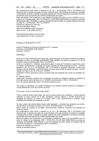 Ano

2013

, Número

207

Recife-PE,

quarta-feira, 23 de outubro de 2013

Página

47

Em consequência, deve incidir o disposto no art. 53, I, da Resolução TSE nº 23.376/2012 que
determina que “a decisão que julgar as contas eleitorais como não prestadas acarretará ao candidato
o impedimento de obter a certidão de quitação eleitoral até o final da legislatura, persistindo os efeitos
da restrição após esse período até a efetiva apresentação das contas.”
Diante do exposto, com fundamento no que dispõem os artigos 30, inciso IV, da Lei 9.504/97 e art. 51,
inciso IV, § 1º da Resolução TSE nº 23.376/2012, JULGO NÃO PRESTADAS as contas da candidata
EDLEUZA DE MELO GUERRA, a qual fica impedida de obter certidão de quitação eleitoral nos termos
do artigo 53, I, da Resolução TSE nº 23.376/2012.
Publique-se. Registre-se. Intime-se.
Ciência ao Ministério Público.
Após as formalidades legais, arquive-se.
Abreu e Lima, 21 de outubro de 2013.
Adriana Brandão de Barros Correia Kaiser
Juíza Eleitoral da 119º ZE, em exercício

Processo nº 225-20.2013.6.17.0119
Assunto: Prestação de Contas de Campanha 2012 - Vereador
Candidato: ALEXANDRE JOSÉ AMARO
Sentença: 133/2013
SENTENÇA
Cuida-se de ação instaurada para exame das contas eleitorais de campanha referente às Eleições
Municipais de 2012, do candidato ALEXANDRE JOSÉ AMARO, nos termos do artigo 29, III, da Lei
9.504/97 e artigo 38 da Resolução TSE nº. 23.376/2012.
Às fls. 6, o candidato foi notificado pessoalmente para, no prazo de 72 (setenta e duas) horas, sanar
a omissão, apresentando a prestação de contas referente ao Pleito Municipal de 2012, conforme
preceitua o art. 38, § 4º, da Resolução TSE nº 23.376/2012, deixando transcorrer o prazo sem
entregar a devida prestação, solicitando dilação de prazo para entrega de extrato bancário, o que foi
negado com base no art. 30, IV da Lei nº 9.504/97.
O Ministério Público apresentou parecer opinando pela não prestação das contas do candidato, fls.
10-11
É o relatório. Decido.
Inicialmente, necessário registrar que a prestação de contas de campanha relativa às eleições de
2012 está sujeita à observância da Lei n.º 9.504/97 e da Resolução do TSE n.º 23.376/2012.
O art. 38 caput da Resolução TSE n.º 23.376/2012 determina que:
"As contas de candidatos, de comitês financeiros e de partidos políticos deverão ser prestadas à
Justiça Eleitoral até o dia 6 de novembro de 2012".
Por sua vez, o § 4º do mencionado artigo dispõe:
"Findo os prazos fixados neste artigo, sem que as contas tenham sido prestadas, a Justiça Eleitoral
notificará, no prazo máximo de 5 dias, candidatos, partidos políticos e comitês financeiros da
obrigação de prestá-la, no prazo de 72 horas, após o que, permanecendo a omissão, serão
imediatamente julgadas não prestadas as contas”.
No caso, apesar das oportunidades trazidas pela legislação, o candidato não apresentou as contas,
não atendendo à intimação prevista no § 4º, do art. 38 da Resolução n.º 23.376/2012.
Assim, diante da omissão do candidato retromencionado, impõe-se considerar não prestadas as
contas do mesmo.
Em consequência, deve incidir o disposto no art. 53, I, da Resolução TSE nº 23.376/2012 que
determina que “a decisão que julgar as contas eleitorais como não prestadas acarretará ao candidato
o impedimento de obter a certidão de quitação eleitoral até o final da legislatura, persistindo os efeitos
da restrição após esse período até a efetiva apresentação das contas.”
Diante do exposto, com fundamento no que dispõem os artigos 30, inciso IV, da Lei 9.504/97 e art. 51,
inciso IV, alínea “a” da Resolução TSE nº 23.376/2012, JULGO NÃO PRESTADAS as contas do
candidato ALEXANDRE JOSÉ AMARO, o qual fica impedido de obter certidão de quitação eleitoral
nos termos do artigo 53, I, da Resolução TSE nº 23.376/2012.
Publique-se. Registre-se. Intime-se.
Ciência ao Ministério Público.
Diário da Justiça Eletrônico - Tribunal Regional Eleitoral de Pernambuco. Documento assinado digitalmente conforme MP n.
2.200-2/2001 de 24.8.2001, que institui a Infra-estrutura de Chaves Públicas Brasileira - ICP-Brasil, podendo ser acessado no
endereço eletrônico http://www.tre-pe.jus.br

 