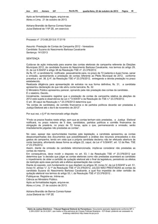 Ano

2013

, Número

207

Recife-PE,

quarta-feira, 23 de outubro de 2013

Página

48

Após as formalidades legais, arquive-se.
Abreu e Lima, 21 de outubro de 2013.
Adriana Brandão de Barros Correia Kaiser
Juíza Eleitoral da 119º ZE, em exercício

Processo nº 213-06.2013.6.17.0119
Assunto: Prestação de Contas de Campanha 2012 - Vereadora
Candidata: Suzana do Nascimento Barbosa Cavalcante
Sentença: 141/2013
SENTENÇA
Cuida-se de ação instaurada para exame das contas eleitorais de campanha referente às Eleições
Municipais 2012, da candidata Suzana do Nascimento Barbosa Cavalcante, nos termos do artigo 29,
III, da Lei 9.504/97 e artigo 38 da Resolução TSE nº. 23.376/2012.
Às fls. 07, a candidata foi notificada pessoalmente para, no prazo de 72 (setenta e duas) horas, sanar
a omissão, apresentando a prestação de contas referente ao Pleito Municipal de 2012, conforme
preceitua o art. 38, § 4º, da Resolução TSE nº 23.376/2012, entregando a devida prestação no prazo
estabelecido.
Realizada diligência para apresentação de extratos na sua forma definitiva, fls. 31, a candidata
apresentou declaração de que não abriu conta bancária, fls. 32.
O Ministério Público apresentou parecer, opinando pela não prestação das contas da candidata .
É o relatório. Decido.
Inicialmente, necessário registrar que a prestação de contas de campanha relativa às eleições de
2012 está sujeita à observância da Lei n.º 9.504/97 e da Resolução do TSE n.º 23.376/2012.
O art. 38 caput da Resolução n.º 23.376/2012 determina que:
"As contas de candidatos, de comitês financeiros e de partidos políticos deverão ser prestadas à
Justiça Eleitoral até o dia 6 de novembro de 2012".
Por sua vez, o § 4º do mencionado artigo dispõe:
"Findo os prazos fixados neste artigo, sem que as contas tenham sido prestadas, a Justiça Eleitoral
notificará, no prazo máximo de 5 dias, candidatos, partidos políticos e comitês financeiros da
obrigação de prestá-la, no prazo de 72 horas, após o que, permanecendo a omissão, serão
imediatamente julgadas não prestadas as contas”.
No caso, apesar das oportunidades trazidas pela legislação, a candidata apresentou as contas
desacompanhadas dos documentos que possibilitassem a análise dos recursos arrecadados e dos
gastos de campanha, tendo em vista que a própria candidata declarou não ter efetuado abertura de
conta bancária, afrontando dessa forma os artigos 22, caput, da Lei nº 9.504/97, art. 12 da Res. TSE
nº 23.376/2012.
Assim, diante da omissão da candidata retromencionada, impõe-se considerar não prestadas as
contas da mesma.
Em consequência, deve incidir o disposto no art. 53, I da Resolução TSE nº 23.376/2012 que
determina que “a decisão que julgar as contas eleitorais como não prestadas acarretará ao candidato
o impedimento de obter a certidão de quitação eleitoral até o final da legislatura, persistindo os efeitos
da restrição após esse período até a efetiva apresentação das contas.”
Diante do exposto, com fundamento no que dispõem os artigos 30, inciso IV, da Lei 9.504/97 e art. 51,
inciso IV, alínea “c”, § 1º da Resolução TSE nº 23.376/2012, JULGO NÃO PRESTADAS as contas da
candidata Suzana do Nascimento Barbosa Cavalcante, a qual fica impedida de obter certidão de
quitação eleitoral nos termos do artigo 53, I, da Resolução TSE nº 23.376/2012 .
Publique-se. Registre-se. Intime-se.
Ciência ao Ministério Público.
Após as formalidades legais, arquive-se.
Abreu e Lima, 21 de outubro de 2013.
Adriana Brandão de Barros Correia Kaiser
Juíza Eleitoral da 119º ZE

Diário da Justiça Eletrônico - Tribunal Regional Eleitoral de Pernambuco. Documento assinado digitalmente conforme MP n.
2.200-2/2001 de 24.8.2001, que institui a Infra-estrutura de Chaves Públicas Brasileira - ICP-Brasil, podendo ser acessado no
endereço eletrônico http://www.tre-pe.jus.br

 