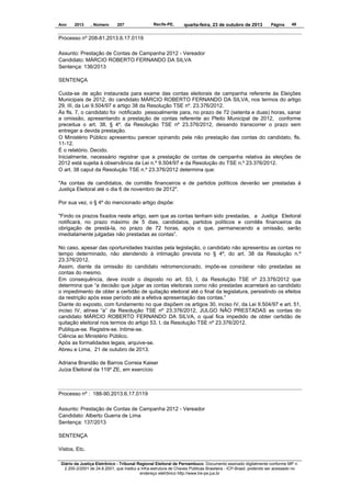 Ano

2013

, Número

207

Recife-PE,

quarta-feira, 23 de outubro de 2013

Página

49

Processo nº 208-81.2013.6.17.0119
Assunto: Prestação de Contas de Campanha 2012 - Vereador
Candidato: MÁRCIO ROBERTO FERNANDO DA SILVA
Sentença: 136/2013
SENTENÇA
Cuida-se de ação instaurada para exame das contas eleitorais de campanha referente às Eleições
Municipais de 2012, do candidato MÁRCIO ROBERTO FERNANDO DA SILVA, nos termos do artigo
29, III, da Lei 9.504/97 e artigo 38 da Resolução TSE nº. 23.376/2012.
Às fls. 7, o candidato foi notificado pessoalmente para, no prazo de 72 (setenta e duas) horas, sanar
a omissão, apresentando a prestação de contas referente ao Pleito Municipal de 2012, conforme
preceitua o art. 38, § 4º, da Resolução TSE nº 23.376/2012, deixando transcorrer o prazo sem
entregar a devida prestação.
O Ministério Público apresentou parecer opinando pela não prestação das contas do candidato, fls.
11-12.
É o relatório. Decido.
Inicialmente, necessário registrar que a prestação de contas de campanha relativa às eleições de
2012 está sujeita à observância da Lei n.º 9.504/97 e da Resolução do TSE n.º 23.376/2012.
O art. 38 caput da Resolução TSE n.º 23.376/2012 determina que:
"As contas de candidatos, de comitês financeiros e de partidos políticos deverão ser prestadas à
Justiça Eleitoral até o dia 6 de novembro de 2012".
Por sua vez, o § 4º do mencionado artigo dispõe:
"Findo os prazos fixados neste artigo, sem que as contas tenham sido prestadas, a Justiça Eleitoral
notificará, no prazo máximo de 5 dias, candidatos, partidos políticos e comitês financeiros da
obrigação de prestá-la, no prazo de 72 horas, após o que, permanecendo a omissão, serão
imediatamente julgadas não prestadas as contas”.
No caso, apesar das oportunidades trazidas pela legislação, o candidato não apresentou as contas no
tempo determinado, não atendendo à intimação prevista no § 4º, do art. 38 da Resolução n.º
23.376/2012.
Assim, diante da omissão do candidato retromencionado, impõe-se considerar não prestadas as
contas do mesmo.
Em consequência, deve incidir o disposto no art. 53, I, da Resolução TSE nº 23.376/2012 que
determina que “a decisão que julgar as contas eleitorais como não prestadas acarretará ao candidato
o impedimento de obter a certidão de quitação eleitoral até o final da legislatura, persistindo os efeitos
da restrição após esse período até a efetiva apresentação das contas.”
Diante do exposto, com fundamento no que dispõem os artigos 30, inciso IV, da Lei 9.504/97 e art. 51,
inciso IV, alínea “a” da Resolução TSE nº 23.376/2012, JULGO NÃO PRESTADAS as contas do
candidato MÁRCIO ROBERTO FERNANDO DA SILVA, o qual fica impedido de obter certidão de
quitação eleitoral nos termos do artigo 53, I, da Resolução TSE nº 23.376/2012.
Publique-se. Registre-se. Intime-se.
Ciência ao Ministério Público.
Após as formalidades legais, arquive-se.
Abreu e Lima, 21 de outubro de 2013.
Adriana Brandão de Barros Correia Kaiser
Juíza Eleitoral da 119º ZE, em exercício

Processo nº : 188-90.2013.6.17.0119
Assunto: Prestação de Contas de Campanha 2012 - Vereador
Candidato: Alberto Guerra de Lima
Sentença: 137/2013
SENTENÇA
Vistos, Etc.
Diário da Justiça Eletrônico - Tribunal Regional Eleitoral de Pernambuco. Documento assinado digitalmente conforme MP n.
2.200-2/2001 de 24.8.2001, que institui a Infra-estrutura de Chaves Públicas Brasileira - ICP-Brasil, podendo ser acessado no
endereço eletrônico http://www.tre-pe.jus.br

 