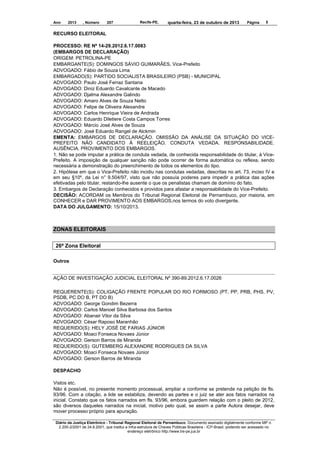 Ano

2013

, Número

207

Recife-PE,

quarta-feira, 23 de outubro de 2013

Página

5

RECURSO ELEITORAL
PROCESSO: RE Nº 14-29.2012.6.17.0083
(EMBARGOS DE DECLARAÇÃO)
ORIGEM: PETROLINA-PE
EMBARGANTE(S): DOMINGOS SÁVIO GUIMARÃES, Vice-Prefeito
ADVOGADO: Fábio de Souza Lima
EMBARGADO(S): PARTIDO SOCIALISTA BRASILEIRO (PSB) - MUNICIPAL
ADVOGADO: Paulo José Ferraz Santana
ADVOGADO: Diniz Eduardo Cavalcante de Macedo
ADVOGADO: Djalma Alexandre Galindo
ADVOGADO: Amaro Alves de Souza Netto
ADVOGADO: Felipe de Oliveira Alexandre
ADVOGADO: Carlos Henrique Vieira de Andrada
ADVOGADO: Eduardo Diletiere Costa Campos Torres
ADVOGADO: Márcio José Alves de Souza
ADVOGADO: José Eduardo Rangel de Alckmin
EMENTA: EMBARGOS DE DECLARAÇÃO. OMISSÃO DA ANÁLISE DA SITUAÇÃO DO VICEPREFEITO NÃO CANDIDATO À REELEIÇÃO. CONDUTA VEDADA. RESPONSABILIDADE.
AUSÊNCIA. PROVIMENTO DOS EMBARGOS.
1. Não se pode imputar a prática de conduta vedada, de conhecida responsabilidade do titular, à VicePrefeito. A imposição de qualquer sanção não pode ocorrer de forma automática ou reflexa, sendo
necessária a demonstração do preenchimento de todos os elementos do tipo.
2. Hipótese em que o Vice-Prefeito não incidiu nas condutas vedadas, descritas no art. 73, inciso IV e
em seu §10º, da Lei n° 9.504/97, visto que não possuía poderes para impedir a prática das ações
efetivadas pelo titular, restando-lhe ausente o que os penalistas chamam de domínio do fato.
3. Embargos de Declaração conhecidos e providos para afastar a responsabilidade do Vice-Prefeito.
DECISÃO: ACORDAM os Membros do Tribunal Regional Eleitoral de Pernambuco, por maioria, em
CONHECER e DAR PROVIMENTO AOS EMBARGOS,nos termos do voto divergente.
DATA DO JULGAMENTO: 15/10/2013.

ZONAS ELEITORAIS
26ª Zona Eleitoral
Outros

AÇÃO DE INVESTIGAÇÃO JUDICIAL ELEITORAL Nº 390-89.2012.6.17.0026
REQUERENTE(S): COLIGAÇÃO FRENTE POPULAR DO RIO FORMOSO (PT, PP, PRB, PHS, PV,
PSDB, PC DO B, PT DO B)
ADVOGADO: George Gondim Bezerra
ADVOGADO: Carlos Manoel Silva Barbosa dos Santos
ADVOGADO: Abanair Vitor da Silva
ADVOGADO: César Raposo Maranhão
REQUERIDO(S): HELY JOSÉ DE FARIAS JÚNIOR
ADVOGADO: Moaci Fonseca Novaes Júnior
ADVOGADO: Gerson Barros de Miranda
REQUERIDO(S): GUTEMBERG ALEXANDRE RODRIGUES DA SILVA
ADVOGADO: Moaci Fonseca Novaes Júnior
ADVOGADO: Gerson Barros de Miranda
DESPACHO
Vistos etc.
Não é possível, no presente momento processual, ampliar a conforme se pretende na petição de fls.
93/96. Com a citação, a lide se estabiliza, devendo as partes e o juiz se ater aos fatos narrados na
inicial. Constato que os fatos narrados em fls. 93/96, embora guardem relação com o pleito de 2012,
são diversos daqueles narrados na inicial, motivo pelo qual, se assim a parte Autora desejar, deve
mover processo próprio para apuração.
Diário da Justiça Eletrônico - Tribunal Regional Eleitoral de Pernambuco. Documento assinado digitalmente conforme MP n.
2.200-2/2001 de 24.8.2001, que institui a Infra-estrutura de Chaves Públicas Brasileira - ICP-Brasil, podendo ser acessado no
endereço eletrônico http://www.tre-pe.jus.br

 