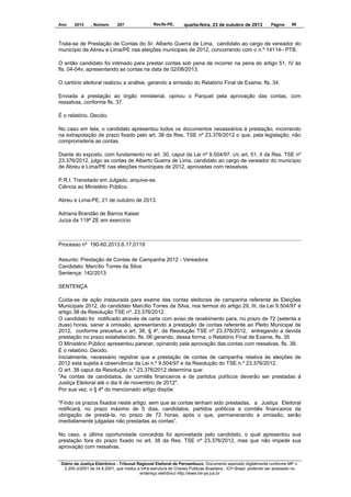 Ano

2013

, Número

207

Recife-PE,

quarta-feira, 23 de outubro de 2013

Página

50

Trata-se de Prestação de Contas do Sr. Alberto Guerra de Lima, candidato ao cargo de vereador do
município de Abreu e Lima/PE nas eleições municipais de 2012, concorrendo com o n.º 14114– PTB.
O então candidato foi intimado para prestar contas sob pena de incorrer na pena do artigo 51, IV às
fls. 04-04v, apresentando as contas na data de 02/08/2013.
O cartório eleitoral realizou a análise, gerando a emissão do Relatório Final de Exame, fls. 34.
Enviada a prestação ao órgão ministerial, opinou o Parquet pela aprovação das contas, com
ressalvas, conforme fls. 37.
É o relatório. Decido.
No caso em tela, o candidato apresentou todos os documentos necessários à prestação, incorrendo
na extrapolação de prazo fixado pelo art. 38 da Res. TSE nº 23.376/2012 o que, pela legislação, não
comprometeria as contas.
Diante do exposto, com fundamento no art. 30, caput da Lei nº 9.504/97, c/c art. 51, II da Res. TSE nº
23.376/2012, julgo as contas de Alberto Guerra de Lima, candidato ao cargo de vereador do município
de Abreu e Lima/PE nas eleições municipais de 2012, aprovadas com ressalvas.
P.R.I. Transitado em Julgado, arquive-se.
Ciência ao Ministério Público.
Abreu e Lima-PE, 21 de outubro de 2013.
Adriana Brandão de Barros Kaiser
Juíza da 119ª ZE em exercício

Processo nº 190-60.2013.6.17.0119
Assunto: Prestação de Contas de Campanha 2012 - Vereadora
Candidato: Marcílio Torres da Silva
Sentença: 142/2013
SENTENÇA
Cuida-se de ação instaurada para exame das contas eleitorais de campanha referente às Eleições
Municipais 2012, do candidato Marcílio Torres da Silva, nos termos do artigo 29, III, da Lei 9.504/97 e
artigo 38 da Resolução TSE nº. 23.376/2012.
O candidato foi notificado através de carta com aviso de recebimento para, no prazo de 72 (setenta e
duas) horas, sanar a omissão, apresentando a prestação de contas referente ao Pleito Municipal de
2012, conforme preceitua o art. 38, § 4º, da Resolução TSE nº 23.376/2012, entregando a devida
prestação no prazo estabelecido, fls. 06 gerando, dessa forma, o Relatório Final de Exame, fls. 35
O Ministério Público apresentou parecer, opinando pela aprovação das contas com ressalvas, fls. 38.
É o relatório. Decido.
Inicialmente, necessário registrar que a prestação de contas de campanha relativa às eleições de
2012 está sujeita à observância da Lei n.º 9.504/97 e da Resolução do TSE n.º 23.376/2012.
O art. 38 caput da Resolução n.º 23.376/2012 determina que:
"As contas de candidatos, de comitês financeiros e de partidos políticos deverão ser prestadas à
Justiça Eleitoral até o dia 6 de novembro de 2012".
Por sua vez, o § 4º do mencionado artigo dispõe:
"Findo os prazos fixados neste artigo, sem que as contas tenham sido prestadas, a Justiça Eleitoral
notificará, no prazo máximo de 5 dias, candidatos, partidos políticos e comitês financeiros da
obrigação de prestá-la, no prazo de 72 horas, após o que, permanecendo a omissão, serão
imediatamente julgadas não prestadas as contas”.
No caso, a última oportunidade concedida foi aproveitada pelo candidato, o qual apresentou sua
prestação fora do prazo fixado no art. 38 da Res. TSE nº 23.376/2012, mas que não impede sua
aprovação com ressalvas.
Diário da Justiça Eletrônico - Tribunal Regional Eleitoral de Pernambuco. Documento assinado digitalmente conforme MP n.
2.200-2/2001 de 24.8.2001, que institui a Infra-estrutura de Chaves Públicas Brasileira - ICP-Brasil, podendo ser acessado no
endereço eletrônico http://www.tre-pe.jus.br

 