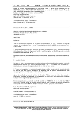 Ano

2013

, Número

207

Recife-PE,

quarta-feira, 23 de outubro de 2013

Página

51

Diante do exposto, com fundamento no que dispõe o art. 51, inciso II da Resolução TSE nº
23.376/2012, JULGO APROVADA COM RESSALVAS as contas do candidato Marcílio Torres da
Silva, devendo-se lançar o ASE para o restabelecimento.
Publique-se. Registre-se. Intime-se. Lance-se o ASE.
Ciência ao Ministério Público.
Após as formalidades legais, arquive-se.
Abreu e Lima, 21 de outubro de 2013.
Adriana Brandão de Barros Correia Kaiser
Juíza Eleitoral da 119º ZE, em exercício

Processo nº : 16-51.2013.6.17.0119
Assunto: Prestação de Contas de Campanha 2012 - Vereador
Candidata: Maria do Socorro Alves da Silva
Sentença: 131/2013
SENTENÇA
Vistos, Etc.
Trata-se de Prestação de Contas da Srª Maria do Socorro Alves da Silva, candidata ao cargo de
vereador do município de Abreu e Lima/PE nas eleições municipais de 2012, concorrendo com o n.º
50000– PSOL,
A então candidata protocolou sua prestação de contas na data de 06/11/2013, realizando o cartório
eleitoral a análise, efetuando diligência às fls. 29, a qual foi cumprida, fls. 30 e 30v, gerando a emissão
do Relatório Final de Exame, fls. 31.
Enviada as contas ao órgão ministerial, opinou o Parquet pela desaprovação das contas, conforme fls.
36.
É o relatório. Decido.
No caso em tela, a candidata apresentou todos os documentos necessários à prestação, incorrendo
na extrapolação de prazo para abertura de contas, ferindo o art. 12, § 1º da Res. TSE nº 23.376/2012,
no entanto, sem comprometer a prestação, tendo em vista ser falha formal.
O Parquet, em seu parecer ministerial, opinou pela desaprovação, fundamentando seu entendimento
no fato de “não ser crível a declaração de ausência total de gastos”, manifestando-se pela
desaprovação “com a finalidade de combater o “faz de conta”.
Apesar da abalizada e coerente opinião do Ministério Público, o que se infere dos autos é a
observância, por parte da candidata, do que é exigido em Resolução, não colacionando o Parquet
qualquer indício de gastos por parte da mesma .
Diante do exposto, com fundamento no art. 30, caput da Lei nº 9.504/97, c/c art. 51, II da Res. TSE nº
23.376/2012, julgo as contas de Maria do Socorro Alves da Silva, candidata ao cargo de vereador do
município de Abreu e Lima/PE nas eleições municipais de 2012, aprovadas com ressalvas.
P.R.I. Transitado em Julgado, arquive-se.
Ciência ao Ministério Público.
Abreu e Lima-PE, 21 de outubro de 2013.
Adriana Brandão de Barros Correia Kaiser
Juíza da 119ª ZE, em exercício

Processo nº : 180-16.2013.6.17.0119

Diário da Justiça Eletrônico - Tribunal Regional Eleitoral de Pernambuco. Documento assinado digitalmente conforme MP n.
2.200-2/2001 de 24.8.2001, que institui a Infra-estrutura de Chaves Públicas Brasileira - ICP-Brasil, podendo ser acessado no
endereço eletrônico http://www.tre-pe.jus.br

 