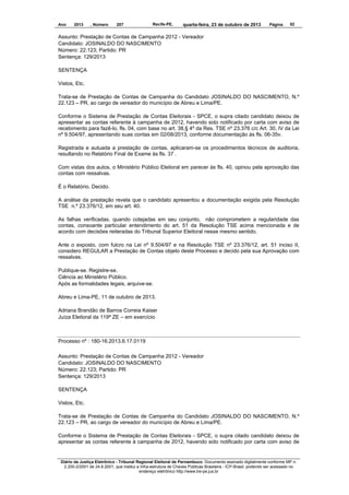 Ano

2013

, Número

207

Recife-PE,

quarta-feira, 23 de outubro de 2013

Página

52

Assunto: Prestação de Contas de Campanha 2012 - Vereador
Candidato: JOSINALDO DO NASCIMENTO
Número: 22.123; Partido: PR
Sentença: 129/2013
SENTENÇA
Vistos, Etc.
Trata-se de Prestação de Contas de Campanha do Candidato JOSINALDO DO NASCIMENTO, N.º
22.123 – PR, ao cargo de vereador do município de Abreu e Lima/PE.
Conforme o Sistema de Prestação de Contas Eleitorais - SPCE, o supra citado candidato deixou de
apresentar as contas referente à campanha de 2012, havendo sido notificado por carta com aviso de
recebimento para fazê-lo, fls. 04, com base no art. 38,§ 4º da Res. TSE nº 23.376 c/c Art. 30, IV da Lei
nº 9.504/97, apresentando suas contas em 02/08/2013, conforme documentação às fls. 06-35v.
Registrada e autuada a prestação de contas, aplicaram-se os procedimentos técnicos de auditoria,
resultando no Relatório Final de Exame às fls. 37 .
Com vistas dos autos, o Ministério Público Eleitoral em parecer às fls. 40, opinou pela aprovação das
contas com ressalvas.
É o Relatório. Decido.
A análise da prestação revela que o candidato apresentou a documentação exigida pela Resolução
TSE n.º 23.376/12, em seu art. 40.
As falhas verificadas, quando cotejadas em seu conjunto, não comprometem a regularidade das
contas, consoante particular entendimento do art. 51 da Resolução TSE acima mencionada e de
acordo com decisões reiteradas do Tribunal Superior Eleitoral nesse mesmo sentido.
Ante o exposto, com fulcro na Lei nº 9.504/97 e na Resolução TSE nº 23.376/12, art. 51 inciso II,
considero REGULAR a Prestação de Contas objeto deste Processo e decido pela sua Aprovação com
ressalvas.
Publique-se. Registre-se.
Ciência ao Ministério Público.
Após as formalidades legais, arquive-se.
Abreu e Lima-PE, 11 de outubro de 2013.
Adriana Brandão de Barros Correia Kaiser
Juíza Eleitoral da 119ª ZE – em exercício

Processo nº : 180-16.2013.6.17.0119
Assunto: Prestação de Contas de Campanha 2012 - Vereador
Candidato: JOSINALDO DO NASCIMENTO
Número: 22.123; Partido: PR
Sentença: 129/2013
SENTENÇA
Vistos, Etc.
Trata-se de Prestação de Contas de Campanha do Candidato JOSINALDO DO NASCIMENTO, N.º
22.123 – PR, ao cargo de vereador do município de Abreu e Lima/PE.
Conforme o Sistema de Prestação de Contas Eleitorais - SPCE, o supra citado candidato deixou de
apresentar as contas referente à campanha de 2012, havendo sido notificado por carta com aviso de

Diário da Justiça Eletrônico - Tribunal Regional Eleitoral de Pernambuco. Documento assinado digitalmente conforme MP n.
2.200-2/2001 de 24.8.2001, que institui a Infra-estrutura de Chaves Públicas Brasileira - ICP-Brasil, podendo ser acessado no
endereço eletrônico http://www.tre-pe.jus.br

 
