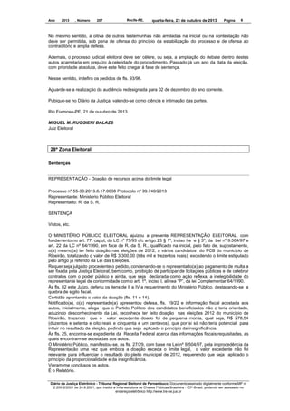 Ano

2013

, Número

207

Recife-PE,

quarta-feira, 23 de outubro de 2013

Página

6

No mesmo sentido, a oitiva de outras testemunhas não arroladas na inicial ou na contestação não
deve ser permitida, sob pena de ofensa do princípio da estabilização do processo e de ofensa ao
contraditório e ampla defesa.
Ademais, o processo judicial eleitoral deve ser célere, ou seja, a ampliação do debate dentro destes
autos acarretaria em prejuízo à celeridade do procedimento. Passado já um ano da data da eleição,
com prioridade absoluta, deve este feito chegar à fase de sentença.
Nesse sentido, indefiro os pedidos de fls. 93/96.
Aguarde-se a realização da audiência redesignada para 02 de dezembro do ano corrente.
Pubique-se no Diário da Justiça, valendo-se como ciência e intimação das partes.
Rio Formoso-PE, 21 de outubro de 2013.
MIGUEL M. RUGGIERI BALAZS
Juiz Eleitoral

28ª Zona Eleitoral
Sentenças

REPRESENTAÇÃO - Doação de recursos acima do limite legal
Processo nº 55-30.2013.6.17.0008 Protocolo nº 39.740/2013
Representante: Ministério Público Eleitoral
Representado: R. da S. R.
SENTENÇA
Vistos, etc.
O MINISTÉRIO PÚBLICO ELEITORAL ajuizou a presente REPRESENTAÇÃO ELEITORAL, com
fundamento no art. 77, caput, da LC nº 75/93 c/c artigo 23 § 1º, inciso I e e § 3º, da Lei nº 9.504/97 e
art. 22 da LC nº 64/1990, em face de R. da S. R., qualificado na inicial, pelo fato de, supostamente,
o(a) mesmo(a) ter feito doação nas eleições de 2012, a vários candidatos do PCB do município de
Ribeirão, totalizando o valor de R$ 3.300,00 (três mil e trezentos reais), excedendo o limite estipulado
pelo artigo já referido da Lei das Eleições.
Requer seja julgado procedente o pedido, condenando-se o representado(a) ao pagamento de multa a
ser fixada pela Justiça Eleitoral, bem como, proibição de participar de licitações públicas e de celebrar
contratos com o poder público e ainda, que seja declarada como ação reflexa, a inelegibilidade do
representante legal de conformidade com o art. 1º, inciso I, alínea “P”, da lei Complementar 64/1990.
Às fls. 02 este Juízo, deferiu os itens de II a IV a requerimento do Ministério Público, destacando-se a
quebra de sigilo fiscal.
Certidão apontando o valor da doação (fls. 11 e 14).
Notificado(a), o(a) representado(a) apresentou defesa, fls. 19/22 e informação fiscal acostada aos
autos, inicialmente, alega que o Partido Político dos candidatos beneficiados não o teria orientado,
aduzindo desconhecimento da Lei, reconhece ter feito doação nas eleições 2012 do município de
Ribeirão, trazendo que o valor excedente doado foi de pequena monta, qual seja, R$ 278,54
(duzentos e setenta e oito reais e cinquenta e um centavos), que por si só não teria potencial para
influir no resultado da eleição, pedindo que seja aplicado o princípio da insignificância.
Às fls. 25, encontra-se expediente da Receita Federal acerca das informações fiscais requisitadas, as
quais encontram-se acostadas aos autos.
O Ministério Público, manifestou-se, às fls. 27/29, com base na Lei nº 9.504/97, pela improcedência da
Representação uma vez que embora a doação exceda o limite legal, o valor excedente não foi
relevante para influenciar o resultado do pleito municipal de 2012, requerendo que seja aplicado o
princípio da proporcionalidade e da insignificância.
Vieram-me conclusos os autos.
É o Relatório.
Diário da Justiça Eletrônico - Tribunal Regional Eleitoral de Pernambuco. Documento assinado digitalmente conforme MP n.
2.200-2/2001 de 24.8.2001, que institui a Infra-estrutura de Chaves Públicas Brasileira - ICP-Brasil, podendo ser acessado no
endereço eletrônico http://www.tre-pe.jus.br

 