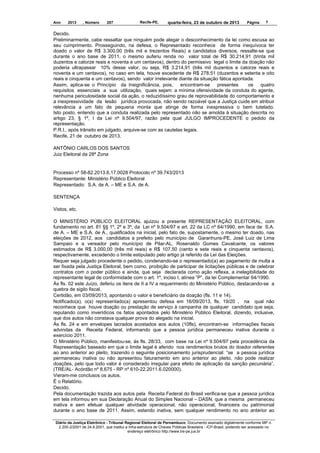 Ano

2013

, Número

207

Recife-PE,

quarta-feira, 23 de outubro de 2013

Página

7

Decido.
Preliminarmente, cabe ressaltar que ninguém pode alegar o desconhecimento da lei como escusa ao
seu cumprimento. Prosseguindo, na defesa, o Representado reconhece de forma inequívoca ter
doado o valor de R$ 3.300,00 (três mil e trezentos Reais) a candidatos diversos, ressalte-se que
durante o ano base de 2011, o mesmo auferiu renda no valor total de R$ 30.214,91 (trinta mil
duzentos e catorze reais e noventa e um centavos), dentro do permissivo legal o limite da doação não
poderia ultrapassar 10% desse valor, ou seja, R$ 3.214,91 (três mil duzentos e catorze reais e
noventa e um centavos), no caso em tela, houve excedente de R$ 278,51 (duzentos e setenta e oito
reais e cinquenta e um centavos), sendo valor irrelevante diante da situação fática apontada.
Assim, aplica-se o Princípio da Insignificância, pois,
encontram-se
presentes
os
quatro
requisitos essenciais a sua utilização, quais sejam: a mínima ofensividade da conduta do agente,
nenhuma periculosidade social da ação, o reduzidíssimo grau de reprovabilidade do comportamento e
a inexpressividade da lesão jurídica provocada, não sendo razoável que a Justiça cuide em atribuir
relevância a um fato de pequena monta que atinge de forma inexpressiva o bem tutelado.
Isto posto, entendo que a conduta realizada pelo representado não se amolda à situação descrita no
artigo 23, § 1º, I da Lei nº 9.504/97, razão pela qual JULGO IMPROCEDENTE o pedido da
representação.
P.R.I., após trânsito em julgado, arquive-se com as cautelas legais.
Recife, 21 de outubro de 2013.
ANTÔNIO CARLOS DOS SANTOS
Juiz Eleitoral da 28ª Zona

Processo nº 58-82.2013.6.17.0028 Protocolo nº 39.743/2013
Representante: Ministério Público Eleitoral
Representado: S.A. de A. – ME e S.A. de A.
SENTENÇA
Vistos, etc.
O MINISTÉRIO PÚBLICO ELEITORAL ajuizou a presente REPRESENTAÇÃO ELEITORAL, com
fundamento no art. 81 §§ 1º, 2º e 3º, da Lei nº 9.504/97 e art. 22 da LC nº 64/1990, em face de S.A.
de A. – ME e S.A. de A., qualificados na inicial, pelo fato de, supostamente, o mesmo ter doado, nas
eleições de 2012, aos candidatos a prefeito pelo município de Garanhuns-PE, José Luiz de Lima
Sampaio e a vereador pelo município de Pilar-AL, Rosenaldo Gomes Cavalcante, os valores
estimados de R$ 3.000,00 (três mil reais) e R$ 107,50 (cento e sete reais e cinquenta centavos),
respectivamente, excedendo o limite estipulado pelo artigo já referido da Lei das Eleições.
Requer seja julgado procedente o pedido, condenando-se o representado(a) ao pagamento de multa a
ser fixada pela Justiça Eleitoral, bem como, proibição de participar de licitações públicas e de celebrar
contratos com o poder público e ainda, que seja declarada como ação reflexa, a inelegibilidade do
representante legal de conformidade com o art. 1º, inciso I, alínea “P”, da lei Complementar 64/1990.
Às fls. 02 este Juízo, deferiu os itens de II a IV a requerimento do Ministério Público, destacando-se a
quebra de sigilo fiscal.
Certidão, em 03/09/2013, apontando o valor e beneficiário da doação (fls. 11 e 14).
Notificado(a), o(a) representado(a) apresentou defesa em 16/09/2013, fls. 19/20 , na qual não
reconhece que houve doação ou prestação de serviço à campanha de qualquer candidato que seja,
reputando como inverídicos os fatos apontados pelo Ministério Público Eleitoral, dizendo, inclusive,
que dos autos não constava qualquer prova do alegado na inicial.
Às fls. 24 e em envelopes lacrados acostados aos autos (10fls), encontram-se informações fiscais
advindas da Receita Federal, informando que a pessoa jurídica permaneceu inativa durante o
exercício 2011.
O Ministério Público, manifestou-se, às fls. 28/33, com base na Lei nº 9.504/97 pela procedência da
Representação baseado em que o limite legal é aferido nos rendimentos brutos do doador referentes
ao ano anterior ao pleito, trazendo o seguinte posicionamento jurisprudencial: “se a pessoa jurídica
permaneceu inativa ou não apresentou faturamento em ano anterior ao pleito, não pode realizar
doações, pelo que todo valor é considerado irregular para efeito de aplicação da sanção pecuniária”.
(TRE/AL- Acórdão nº 8.675 - RP nº 610-22.2011.6.020000).
Vieram-me conclusos os autos.
É o Relatório.
Decido.
Pela documentação trazida aos autos pela Receita Federal do Brasil verifica-se que a pessoa jurídica
em tela informou em sua Declaração Anual do Simples Nacional – DASN, que a mesma permaneceu
inativa e sem efetuar qualquer atividade operacional, não operacional, financeira ou patrimonial
durante o ano base de 2011. Assim, estando inativa, sem qualquer rendimento no ano anterior ao
Diário da Justiça Eletrônico - Tribunal Regional Eleitoral de Pernambuco. Documento assinado digitalmente conforme MP n.
2.200-2/2001 de 24.8.2001, que institui a Infra-estrutura de Chaves Públicas Brasileira - ICP-Brasil, podendo ser acessado no
endereço eletrônico http://www.tre-pe.jus.br

 
