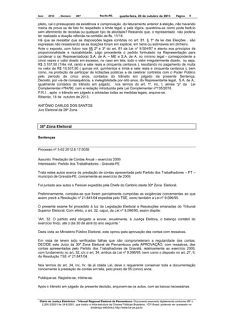 Ano

2013

, Número

207

Recife-PE,

quarta-feira, 23 de outubro de 2013

Página

8

pleito, cai o pressuposto de existência e comprovação do faturamento anterior à eleição, não havendo
meios de prova se de fato foi respeitado o limite legal, e pela lógica, questiona-se como pode fazê-lo
sem aferimento de receitas ou qualquer tipo de atividade? Restando que, o representado não poderia
ter realizado a doação referida na certidão de fls. 11/14.
Há que se ressaltar que as disposições legais contidas no art. 81, § 1º da lei das Eleições , são
expressas não ressalvando se as doações foram em espécie, em bens ou estimáveis em dinheiro.
Ante o exposto, com fulcro nos §§ 2º e 3º do art. 81 da Lei nº 9.504/97 e atento aos princípios da
proporcionalidade e razoabilidade, julgo procedente o pedido formulado na Representação para
condenar o (a) Representado(a) S.A. de A. – ME e S.A. de A. no mínimo legal - correspondente a
cinco vezes o valor doado em excesso, no caso em tela, todo o valor irregularmente doado, ou seja,
R$ 3.107,50 (Três mil, cento e sete reais e cinquenta centavos ), resultando no pagamento de multa
no valor de R$ 15.537,50 ( quinze mil, quinhentos e trinta e sete reais e cinquenta centavos ), bem
como, na proibição de participar de licitações públicas e de celebrar contratos com o Poder Público
pelo período de cinco anos, contados do trânsito em julgado da presente Sentença.
Decreto, por via de consequência, a inelegibilidade por oito anos, do Representante legal, S.A. de A.,
igualmente contados do trânsito em julgado, nos termos do art. 1º, inc. I, alínea "p" da Lei
Complementar nº64/90, com a redação introduzida pela Lei Complementar nº135/2010.
P.R.I. , após o trânsito em julgado e adotadas todas as medidas legais, arquive-se.
Ribeirão, 18 de outubro de 2013.
ANTÔNIO CARLOS DOS SANTOS
Juiz Eleitoral da 28ª Zona

30ª Zona Eleitoral
Sentenças

Processo nº 3-62.2012.6.17.0030
Assunto: Prestação de Contas Anual – exercício 2009
Interessado: Partido dos Trabalhadores - Gravatá-PE
Trata estes autos acerca da prestação de contas apresentada pelo Partido dos Trabalhadores – PT –
município de Gravatá-PE, concernente ao exercício de 2009.
Foi juntado aos autos o Parecer expedido pela Chefe do Cartório desta 30ª Zona Eleitoral.
Preliminarmente, constata-se que foram parcialmente cumpridas as exigências concernentes ao que
assim prevê a Resolução nº 21.841/04 expedida pelo TSE, como também a Lei nº 9.096/95.
O presente exame foi procedido à luz da Legislação Eleitoral e Resoluções emanadas do Tribunal
Superior Eleitoral. Com efeito, o art. 32, caput, da Lei nº 9.096/95, assim dispõe:
“Art. 32. O partido está obrigado a enviar, anualmente, à Justiça Eleitora, o balanço contábil do
exercício findo, até o dia 30 de abril do ano seguinte.”
Dada vista ao Ministério Público Eleitoral, este opinou pela aprovação das contas com ressalvas.
Em vista de terem sido verificadas falhas que não comprometeram a regularidade das contas,
DECIDE este Juízo da 30ª Zona Eleitoral de Pernambuco pela APROVAÇÃO, com ressalvas, das
contas apresentadas pelo Partido dos Trabalhadores de Gravatá, relativamente ao exercício 2009,
com fundamento no art. 32, c/c o art. 34, ambos da Lei nº 9.096/95, bem como o disposto no art. 27, II,
da Resolução TSE nº 21.841/04.
Nos termos do art. 34, inc. IV, da já citada Lei, deve o requerente conservar toda a documentação
concernente à prestação de contas em tela, pelo prazo de 05 (cinco) anos.
Publique-se. Registre-se. Intime-se.
Após o trânsito em julgado da presente decisão, arquivem-se os autos, com as baixas necessárias.

Diário da Justiça Eletrônico - Tribunal Regional Eleitoral de Pernambuco. Documento assinado digitalmente conforme MP n.
2.200-2/2001 de 24.8.2001, que institui a Infra-estrutura de Chaves Públicas Brasileira - ICP-Brasil, podendo ser acessado no
endereço eletrônico http://www.tre-pe.jus.br

 