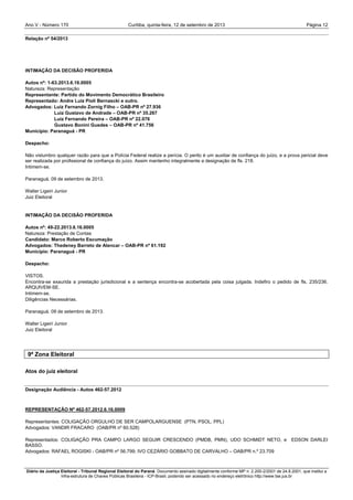 Ano V - Número 170 Curitiba, Página 12quinta-feira, 12 de setembro de 2013
Diário da Justiça Eleitoral - Tribunal Regional Eleitoral do Paraná. Documento assinado digitalmente conforme MP n. 2.200-2/2001 de 24.8.2001, que institui a
Infra-estrutura de Chaves Públicas Brasileira - ICP-Brasil, podendo ser acessado no endereço eletrônico http://www.tse.jus.br
Relação nº 54/2013
INTIMAÇÃO DA DECISÃO PROFERIDA
Autos nº: 1-63.2013.6.16.0005
Natureza: Representação
Representante: Partido do Movimento Democrático Brasileiro
Representado: Andre Luiz Pioli Bernascki e outro.
Advogados: Luiz Fernando Zornig Filho – OAB-PR nº 27.936
Luiz Gustavo de Andrade – OAB-PR nº 35.267
Luiz Fernando Pereira – OAB-PR nº 22.076
Gustavo Bonini Guedes – OAB-PR nº 41.756
Município: Paranaguá - PR
Despacho:
Não vislumbro qualquer razão para que a Polícia Federal realize a perícia. O perito é um auxiliar de confiança do juízo, e a prova pericial deve
ser realizada por profissional de confiança do juízo. Assim mantenho integralmente a designação de fls. 218.
Intimem-se.
Paranaguá, 09 de setembro de 2013.
Walter Ligeiri Junior
Juiz Eleitoral
INTIMAÇÃO DA DECISÃO PROFERIDA
Autos nº: 49-22.2013.6.16.0005
Natureza: Prestação de Contas
Candidato: Marco Roberto Escumação
Advogados: Thedeney Barreto de Alencar – OAB-PR nº 61.192
Município: Paranaguá - PR
Despacho:
VISTOS.
Encontra-se exaurida a prestação jurisdicional e a sentença encontra-se acobertada pela coisa julgada. Indefiro o pedido de fls. 235/236.
ARQUIVEM-SE.
Intimem-se.
Diligências Necessárias.
Paranaguá, 09 de setembro de 2013.
Walter Ligeiri Junior
Juiz Eleitoral
9ª Zona Eleitoral
Atos do juiz eleitoral
Designação Audiência - Autos 462-57.2012
REPRESENTAÇÃO Nº 462-57.2012.6.16.0009
Representantes: COLIGAÇÃO ORGULHO DE SER CAMPOLARGUENSE (PTN, PSOL, PPL)
Advogados: VANDIR FRACARO (OAB/PR nº 60.528)
Representados: COLIGAÇÃO PRA CAMPO LARGO SEGUIR CRESCENDO (PMDB, PMN), UDO SCHMIDT NETO, e EDSON DARLEI
BASSO.
Advogados: RAFAEL ROGISKI - OAB/PR nº 56.799; IVO CEZÁRIO GOBBATO DE CARVALHO – OAB/PR n.º 23.709
 