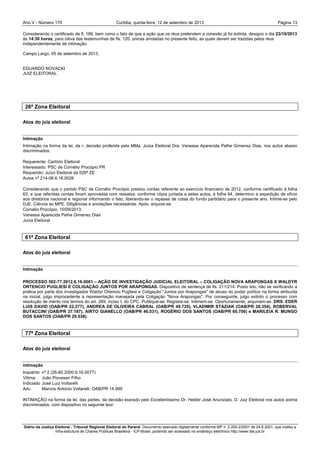Ano V - Número 170 Curitiba, Página 13quinta-feira, 12 de setembro de 2013
Diário da Justiça Eleitoral - Tribunal Regional Eleitoral do Paraná. Documento assinado digitalmente conforme MP n. 2.200-2/2001 de 24.8.2001, que institui a
Infra-estrutura de Chaves Públicas Brasileira - ICP-Brasil, podendo ser acessado no endereço eletrônico http://www.tse.jus.br
Considerando o certificado de fl. 189, bem como o fato de que a ação que os réus pretendem a conexão já foi extinta, designo o dia 23/10/2013
às 14:30 horas, para oitiva das testemunhas de fls. 120, únicas arroladas no presente feito, as quais devem ser trazidas pelos réus
independentemente de intimação.
Campo Largo, 05 de setembro de 2013.
EDUARDO NOVACKI
JUIZ ELEITORAL
26ª Zona Eleitoral
Atos do juiz eleitoral
Intimação
Intimação na forma da lei, da r. decisão proferida pela MMa. Juíza Eleitoral Dra. Vanessa Aparecida Pelhe Gimenez Dias, nos autos abaixo
discriminados:
Requerente: Cartório Eleitoral
Interessado: PSC de Cornélio Procópio PR
Requerido: Juízo Eleitoral da 026ª ZE
Autos nº 214-06.6.16.0026
Considerando que o partido PSC de Cornélio Procópio prestou contas referente ao exercício financeiro de 2012, conforme certificado à folha
63, e que referidas contas foram aprovadas com ressalva, conforme cópia juntada a estes autos, à folha 64, determino a expedição de ofício
aos diretórios nacional e regional informando o fato, liberando-se o repasse de cotas do fundo partidário para o presente ano. Intime-se pelo
DJE. Ciência ao MPE. Diligências e anotações necessárias. Após, arquive-se.
Cornélio Procópio, 10/09/2013.
Vanessa Aparecida Pelhe Gimenez Dias
Juíza Eleitoral
61ª Zona Eleitoral
Atos do juiz eleitoral
Intimação
PROCESSO 502-77.2012.6.16.0061 – AÇÃO DE INVESTIGAÇÃO JUDICIAL ELEITORAL – COLIGAÇÃO NOVA ARAPONGAS X WALDYR
ORTENCIO PUGLIESI E COLIGAÇÃO JUNTOS POR ARAPONGAS. Dispositivo de sentença de fls. 211/214: Posto isto, não se verificando a
prática por parte dos investigados Waldyr Ortencio Pugliesi e Coligação "Juntos por Arapongas" de abuso do poder político na forma atribuída
na inicial, julgo improcedente a representação manejada pela Coligação "Nova Arapongas". Por conseguinte, julgo extinto o processo com
resolução de mérito nos termos do art. 269, inciso I, do CPC. Publique-se. Registre-se. Intimem-se. Oportunamente, arquivem-se. DRS. EDER
LUIS DAVID (OAB/PR 22.277), ANDREA DE OLIVEIRA CABRAL (OAB/PR 49.725), VLADIMIR STAZIAK (OAB/PR 28.354), ROBERVAL
BUTACCINI (OAB/PR 37.187), AIRTO GIANELLO (OAB/PR 46.031), ROGÉRIO DOS SANTOS (OAB/PR 60.706) e MARILEIA R. MUNGO
DOS SANTOS (OAB/PR 29.538).
77ª Zona Eleitoral
Atos do juiz eleitoral
intimação
Inquérito nº 2 (26-80.2000.6.16.0077)
Vítima: João Piovesan Filho
Indiciado José Luiz Voltarelli
Adv. Marcos Antonio Voltarelli, OAB/PR 14.999
INTIMAÇÃO na forma da lei, das partes, da decisão exarado pelo Excelentíssimo Dr. Helder José Anunziato, D. Juiz Eleitoral nos autos acima
discriminados, com dispositivo no seguinte teor:
 