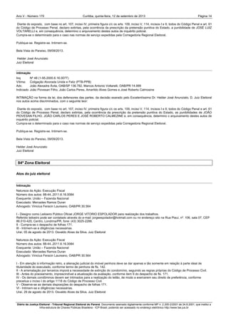 Ano V - Número 170 Curitiba, Página 14quinta-feira, 12 de setembro de 2013
Diário da Justiça Eleitoral - Tribunal Regional Eleitoral do Paraná. Documento assinado digitalmente conforme MP n. 2.200-2/2001 de 24.8.2001, que institui a
Infra-estrutura de Chaves Públicas Brasileira - ICP-Brasil, podendo ser acessado no endereço eletrônico http://www.tse.jus.br
Diante do exposto, com base no art. 107, inciso IV, primeira figura c/c os arts. 109, inciso V, 114, incisos I e II, todos do Código Penal e art. 61
do Código de Processo Penal, declaro extintas, pela ocorrência da prescrição da pretensão punitiva do Estado, a punibilidade de JOSÉ LUIZ
VOLTARELLI e, em consequência, determino o arquivamento destes autos de inquérito policial.
Cumpra-se o determinado para o caso nas normas de serviço expedidas pela Corregedoria Regional Eleitoral.
Publique-se. Registre-se. Intimem-se.
Bela Vista do Paraíso, 09/09/2013.
Helder José Anunziato
Juiz Eleitoral
intimação
Inq Nº 48 (1-95.2000.6.16.0077)
Vítima: Coligação Alvorada Unida e Feliz (PTB-PPB)
Adv. João Alexadre Ávila, OAB/SP 136.782, Marcos Antonio Voltarelli, OAB/PR 14.999
Indiciado João Piovesan Filho, João Carlos Peres, Amarildo Alves Gomes e José Roberto Calmosine
INTIMAÇÃO na forma da lei, dos defensores das partes, da decisão exarado pelo Excelentíssimo Dr. Helder José Anunziato, D. Juiz Eleitoral
nos autos acima discriminados, com o seguinte teor:
Diante do exposto, com base no art. 107, inciso IV, primeira figura c/c os arts. 109, inciso V, 114, incisos I e II, todos do Código Penal e art. 61
do Código de Processo Penal, declaro extintas, pela ocorrência da prescrição da pretensão punitiva do Estado, as punibilidades de JOÃO
PIOVESAN FILHO, JOÃO CARLOS PERES E JOSÉ ROBERTO CALMEZINE e, em consequência, determino o arquivamento destes autos de
inquérito policial.
Cumpra-se o determinado para o caso nas normas de serviço expedidas pela Corregedoria Regional Eleitoral.
Publique-se. Registre-se. Intimem-se.
Bela Vista do Paraíso, 09/09/2013.
Helder José Anunziato
Juiz Eleitoral
84ª Zona Eleitoral
Atos do juiz eleitoral
Intimação
Natureza da Ação: Execução Fiscal
Número dos autos: 88-44..2011.6.16.0084
Exequente: União – Fazenda Nacional
Executado: Mercedes Ramos Duran
Advogado: Vinicius Feracin Laureano, OAB/PR 30.564
I - Designo como Leiloeiro Público Oficial JORGE VITORIO ESPOLADOR para realização dos trabalhos.
Referido leiloeiro pode ser contatado através do e-mail: jorgeespolador@hotmail.com ou no endereço sito na Rua Piauí, nº. 106, sala 07, CEP
86.010-420, Centro, Londrina/PR, fone: (43) 3025-2288.
II - Cumpra-se o despacho de folhas 171.
III - Intimem-se e diligências necessárias.
Uraí, 05 de agosto de 2013. Osvaldo Alves da Silva. Juiz Eleitoral
Natureza da Ação: Execução Fiscal
Número dos autos: 88-44..2011.6.16.0084
Exequente: União – Fazenda Nacional
Executado: Mercedes Ramos Duran
Advogado: Vinicius Feracin Laureano, OAB/PR 30.564
I - Em atenção à informação retro, a alienação judicial do imóvel penhora deve se dar apenas e tão somente em relação à parte ideal de
titularidade do executado, conforme termo de penhora de fls. 142.
II - A arrematação por terceiros imporá a necessidade de extinção do condomínio, seguindo as regras próprias do Código de Processo Civil.
III - Antes do praceamento, imprescindível a atualização da avaliação, conforme item II do despacho de fls. 171.
IV - Os demais condôminos devem ser intimados para a realização do leilão, de modo a exercerem seu direito de preferência, conforme
preceitua o inciso I do artigo 1118 do Código de Processo Civil.
V - Observe-se as demais disposições do despacho de folhas 171.
VI - Intimem-se e diligências necessárias.
Uraí, 29 de agosto de 2013. Osvaldo Alves da Silva. Juiz Eleitoral
 