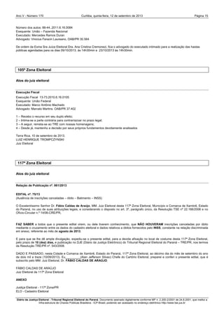 Ano V - Número 170 Curitiba, Página 15quinta-feira, 12 de setembro de 2013
Diário da Justiça Eleitoral - Tribunal Regional Eleitoral do Paraná. Documento assinado digitalmente conforme MP n. 2.200-2/2001 de 24.8.2001, que institui a
Infra-estrutura de Chaves Públicas Brasileira - ICP-Brasil, podendo ser acessado no endereço eletrônico http://www.tse.jus.br
Número dos autos: 88-44..2011.6.16.0084
Exequente: União – Fazenda Nacional
Executado: Mercedes Ramos Duran
Advogado: Vinicius Feracin Laureano, OAB/PR 30.564
De ordem da Exma Sra Juíza Eleitoral Dra. Ana Cristina Cremonezi, fica o advogado do executado intimado para a realização das hastas
públicas agendadas para os dias 09/10/2013, às 14h30min e 23/10/2013 às 14h30min.
105ª Zona Eleitoral
Atos do juiz eleitoral
Execução Fiscal
Execução Fiscal 13-73.2010.6.16.0105
Exequente: União Federal
Executado: Marco Antônio Machado
Advogado: Marcelo Martins. OAB/PR 37.402
1 – Recebo o recurso em seu duplo efeito;
2 – Intima-se a parte contrária para contrarrazoar no prazo legal;
3 – A seguir, remeta-se ao TRE com nossas homenagens;
4 – Desde já, mantenho a decisão por seus próprios fundamentos devidamente analisados
Terra Rica, 10 de setembro de 2013.
LUIZ HENRIQUE TROMPCZYNSKI
Juiz Eleitoral
117ª Zona Eleitoral
Atos do juiz eleitoral
Relação de Publicação nº. 061/2013
EDITAL nº. 75/13
(Ausência de inscrições canceladas – óbito – Batimento – INSS)
O Excelentíssimo Senhor Dr. Fábio Caldas de Araújo, MM. Juiz Eleitoral desta 117ª Zona Eleitoral, Município e Comarca de Xambrê, Estado
do Paraná, no uso de suas atribuições legais, e considerando o disposto no art. 3º, parágrafo único, da Resolução TSE nº 22.166/2006 e no
Ofício-Circular n.º 14/06-CRE/PR,
FAZ SABER a todos que o presente edital virem, ou dele tiverem conhecimento, que NÃO HOUVERAM inscrições canceladas por óbito
mediante o cruzamento entre os dados do cadastro eleitoral e dados relativos a óbitos fornecidos pelo INSS, constante na relação discriminada
em anexo, referente ao mês de agosto de 2013.
E para que se lhe dê ampla divulgação, expediu-se o presente edital, para a devida afixação no local de costume desta 117ª Zona Eleitoral,
pelo prazo de 10 (dez) dias, e publicação no DJE (Diário da Justiça Eletrônico) do Tribunal Regional Eleitoral do Paraná – TRE/PR, nos termos
da Resolução TRE/PR nº. 543/2008.
DADO E PASSADO, nesta Cidade e Comarca de Xambrê, Estado do Paraná, 117ª Zona Eleitoral, ao décimo dia do mês de setembro do ano
de dois mil e treze (10/09/2013). Eu_________(Alan Jefferson Silvao) Chefe do Cartório Eleitoral, preparei e conferi o presente edital, que é
subscrito pelo MM. Juiz Eleitoral, Dr. FÁBIO CALDAS DE ARAÚJO.
FÁBIO CALDAS DE ARAÚJO
Juiz Eleitoral da 117ª Zona Eleitoral
ANEXO
Justiça Eleitoral - 117ª Zona/PR
ELO - Cadastro Eleitoral
 