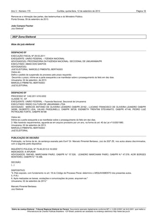 Ano V - Número 170 Curitiba, Página 18quinta-feira, 12 de setembro de 2013
Diário da Justiça Eleitoral - Tribunal Regional Eleitoral do Paraná. Documento assinado digitalmente conforme MP n. 2.200-2/2001 de 24.8.2001, que institui a
Infra-estrutura de Chaves Públicas Brasileira - ICP-Brasil, podendo ser acessado no endereço eletrônico http://www.tse.jus.br
Renove-se a intimação das partes, das testemunhas e do Ministério Público.
Ponta Grossa, 09 de setembro de 2013.
João Campos Fischer
Juiz Eleitoral”
202ª Zona Eleitoral
Atos do juiz eleitoral
DESPACHO EF
EXECUÇÃO FISCAL Nº 25-53.2011
EXEQUENTE: UNIÃO FEDERAL – FZENDA NACIONAL
ADVOGADO(S): PROCRADORIA DA FAZENDA NACIONAL- SECCIONAL DE UMUARAMA/PR
EXECUTADO: ABIAS DOS SANTOS
ADVOGADO(S):
JUIZ ELEITORAL: MARCELO PIMENTEL BERTASSO
Vistos etc .
Defiro o pedido de suspensão do processo pelo prazo requerido.
Decorrido o prazo, intime-se a parte exequente a se manifestar sobre o prosseguimento do feito em dez dias.
Umuarama, 02 de setembro de 2013
MARCELO PIMNETEL BERTASSO
JUIZ ELEITORAL
DESPACHO EF
PROCESSO Nº 3-92.2011.616.0202
CLASSE 15 - EF
EXEQUENTE: UNIÃO FEDERAL – Fazenda Nacional, Seccional de Umuarama
EXECUTADO: RÁDIO CULTURA DE UMUARAMA LTDA
ADVOGADO: MARCOS ANTONIO DE OLIVEIRA LEANDRO OAB/PR 20162 ; LUCIANO FRANCISCO DE OLIVEIRA LEANDRO OAB/PR
34099; GILBERTO LEAL VALIAS PASQUINELLI, OAB/PR 38726; ElIZABETH TRENTINI STEVANATO, OAB/PR 47146; PEDRO LUIZ
PETROLINE FORTE, OAB/PR 46188
Vistos etc
Intime-se a parte exequente a se manifestar sobre o prosseguimento do feito em dez dias.
2- Não havendo requerimentos, aguarde-se em arquivo provisório por um ano, na forma do art. 40 da Lei nº 6.830/1980.
Umuarama, 02 de setembro de 2013.
MARCELO PIMENTEL BERTASSO
JUIZ ELEITORAL
PUBLICAÇÃO DE DECISÃO
Publicação, na forma da lei, da sentença exarada pelo Exmº Dr. Marcelo Pimentel Bertasso, Juiz da 202ª ZE, nos autos abaixo discriminados,
com a seguinte parte dispositiva:
INQUÉRITO POLICIAL Nº 79-48.2013.6.16.0202
INDICIADOS: A APURAR
ADVOGADOS: RAFAEL MARCHIANI PAIÃO, OAB/PR N.º 57.526; LEANDRO MARCHIANI PAIÃO, OAB/PR N.º 47.078; ACIR BORGES
MONTEIRO, OAB/PR N.º 18.488.
DECISÃO
(...)
DISPOSITIVO:
"4. Pelo exposto, com fundamento no art. 18 do Código de Processo Penal, determino o ARQUIVAMENTO dos presentes autos.
5. P.R.I.
6. Após realizadas as baixas, anotações e comunicações de praxe, arquivem-se."
Umuarama, 02 de setembro de 2013."
Marcelo Pimentel Bertasso
Juiz Eleitoral
 
