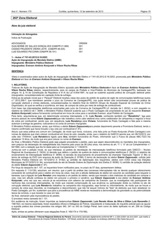 Ano V - Número 170 Curitiba, Página 19quinta-feira, 12 de setembro de 2013
Diário da Justiça Eleitoral - Tribunal Regional Eleitoral do Paraná. Documento assinado digitalmente conforme MP n. 2.200-2/2001 de 24.8.2001, que institui a
Infra-estrutura de Chaves Públicas Brasileira - ICP-Brasil, podendo ser acessado no endereço eletrônico http://www.tse.jus.br
203ª Zona Eleitoral
Atos do juiz eleitoral
Intimação de Advogados
Índice de Publicação
ADVOGADOS ORDEM
GUILHERME DE SALLES GONÇALVES (OAB/PR 21.989) 001
CASSIO PRUDENTE VIEIRA LEITE (OAB/PR 58.425) 001
LUIZ EDUARDO PECCININ (OAB/PR 58.101) 001
1 – Autos nº 741-43.2012.6.16.0203
Ação de Impugnação de Mandato Eletivo (AIME)
Impugnante: Ministério Público Eleitoral
Impugnados: Everson Antônio Konjunski e Vilson Rocha Ribas
SENTENÇA
Vistos e examinados estes autos de Ação de Impugnação de Mandato Eletivo n.º 741-43.2012.6.16.0203, promovida pelo Ministério Público
Eleitoral em face de Everson Antônio Konjunski e Vilson Rocha Ribas.
1. RELATÓRIO.
Trata-se de Ação de Impugnação de Mandato Eletivo ajuizada pelo Ministério Público Eleitoralem face de Everson Antônio Konjunskie
Vilson Rocha Ribas (eleitos, respectivamente, para os cargos de Prefeito e Vice-Prefeito do Município de Cantagalo/PR), lastreada nos
artigos 14, § 10 da Constituição da República e 41-A da Lei 9.504/1997, na qual se sustenta suposta prática de corrupção eleitoral pelos
impugnados, consubstanciada em captação ilícita de sufrágio.
Extrai-se da petição inicial que o “Parquet” Eleitoral recebeu cópia dos autos de pedido de quebra de sigilo de comunicações telefônicas (autos
n.º 2012.299-7, que tramitaram perante o juízo da Comarca de Cantagalo/PR), nos quais teriam sido encontradas provas de prática de
corrupção eleitoral e crimes eleitorais, consubstanciadas no relatório final do GAECO (Grupo de Atuação Especial de Combate do Crime
Organizado), do qual se verifica a ocorrência, em tese, de compra de votos por meio de entrega de combustíveis.
Com base nas interceptações telefônicas autorizadas pelo juízo da Comarca de Cantagalo/PR (cf. decisão de f. 29/32), e com respaldo no
relatório do GAECO de f. 38/85, o Ministério Público Eleitoral sustenta que o Posto Cantagalo (de propriedade do pai do requerido Everson
Antônio Konjunski) estava fornecendo combustível em troca de votos para o candidato Everson, atual Prefeito de Cantagalo.
Para tanto, argumenta-se que, em determinada conversa interceptada, o Sr. Luís Renato, conhecido também por “Renatinho”, liga para
terceira pessoa de nome Edonir Zapauovski(que não trabalhou como cabo eleitoral e/ou como colaborador de campanha) e negocia a troca
de votos por combustível, sendo que, em sequência, Luís Renatoliga para Viviane, funcionária do Posto Cantagalo e fala para a mesma
autorizar a entrega da gasolina, colocando-a na conta do primeiro impugnado.
O Ministério Público esclarece, ainda, que intimou o eleitor Edonir Zapauovskipara prestar depoimento perante a Promotoria Eleitoral, tendo o
mesmo confirmado que havia trocado o seu voto por combustível (f. 91).
Aduziu que essa prática era comum em Cantagalo, de modo que havia, inclusive, uma lista junto ao Posto Konjunski (Posto Cantagalo) com
nomes de eleitores que iriam colocar combustível em troca de voto; ressalta, ainda, que o relatório do GAECO aponta que, em 06/10/2012, por
volta das 17h54min, Luís Renatoteria ligado para Ana, também funcionária do Posto, informando que o Fusca de placas ABC-7223 iria
abastecer 15 litros, de modo que era para colocar no nome de Everson.
Ao final, o Ministério Público Eleitoral pede seja julgado procedente o pedido, para que sejam desconstituídos os mandatos dos impugnados,
sem prejuízo da declaração de inelegibilidade dos mesmos pelo prazo de 08 (oito) anos, nos termos do art. 1º, I, “d” da Lei Complementar n.º
64/1990, com a redação que lhe foi dada pela Lei Complementar n.º 135/2010.
Juntou-se com a petição inicial, ao que interessa: a) pedido de decretação de interceptação telefônica formulado pelo GAECO – Núcleo
Regional de Guarapuava (f. 19/24); b) decisão que deferiu o pedido de quebra de dados e comunicações telefônicas (f. 29/32); c) relatório de
encerramento de interceptação telefônica (f. 38/85); d) decisão de arquivamento do procedimento da chamada “Operação Tapera” (f. 86); e)
termo de entrega do DVD com arquivos de áudio da Operação (f. 87/88); f) termo de declaração do eleitor Edonir Zapavovski, colhida pelo
Ministério Público Eleitoral em 10/12/2012 (f. 91/92); g) certidão de diplomação dos requeridos, eleitos com 4.053 votos nas Eleições
Municipais de 07/10/2012 (f. 94), acompanhada da ata da Sessão Solene de Diplomação dos Eleitos (f. 95/96); h) certidão de quitação eleitoral
do eleitor Edonir Zapavovski (f. 97).
Por força do despacho de f. 107, os requeridos foram notificados para, no prazo de 07 dias, apresentarem defesa.
Em resposta (f. 113/128), aduziram, em resumo: que a partir da análise das conversas interceptadas não se denota qualquer oferecimento
consciente de combustível para o eleitor em troca de votos, mas sim a atitude deliberada do eleitor em socorrer ao candidato para requerer a
benesse; que a ligação de Luís Renatoé uma resposta a um pedido do eleitor, sendo que inexiste o dolo malicioso do candidato em comprar o
voto, mas sim atitude confessa do eleitor em procurar o primeiro e vendê-lo; que Edonir Zapavovski á era eleitor de Everson Antônio
Konjunski, uma vez que seu veículo já se encontrava com adesivo da campanha de Everson; que os investigados não participaram de
nenhuma das conversas interceptadas, de modo que inexiste comprovação de sua anuência ou participação direta ou indireta no ato de
corrupção eleitoral; que Luís Renatonão trabalhou na campanha dos impugnados, seja formal ou informalmente, de modo que se houve a
compra de votos aqui discutida, os investigados a desconheciam; que não há sequer indícios da “lista” de eleitores que iriam abastecer no
Posto Cantagalo; por fim, sustentam que para a procedência da AIME revela-se necessária a demonstração da gravidade ou da potencialidade
lesiva da conduta, o que inexiste no caso em tela.
Ao final, clamaram pela improcedência do pedido.
O processo restou saneado às f. 131.
Em audiência de instrução, foram inquiridas as testemunhas Edonir Zapavovski, Luís Renato Alves da Silva e Eliton Luiz Ravanello (f.
158/162); na mesma assentada, foram expedidos ofícios à Delegacia de Polícia, requisitando a instauração de inquérito policial para se apurar
a suposta prática dos crimes previstos nos artigos 340, 341 ou 343 do Código Penal, bem como do delito tipificado no art. 299 do Código
Eleitoral.
Após, ambas as partes ofertaram suas alegações finais (f. 165/174 e 175/189).
 