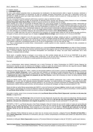 Ano V - Número 170 Curitiba, Página 20quinta-feira, 12 de setembro de 2013
Diário da Justiça Eleitoral - Tribunal Regional Eleitoral do Paraná. Documento assinado digitalmente conforme MP n. 2.200-2/2001 de 24.8.2001, que institui a
Infra-estrutura de Chaves Públicas Brasileira - ICP-Brasil, podendo ser acessado no endereço eletrônico http://www.tse.jus.br
É o relatório. Decido.
2 – FUNDAMENTAÇÃO.
De início, anoto estarem presentes todos os pressupostos de constituição e de desenvolvimento válido e regular do processo, sobretudo a
questão afeta à tempestividade do ajuizamento da ação em questão, porquanto demonstrado nos autos que a diplomação ocorreu aos
03/12/2012 (f. 94/96), ao passo que a ação restou aforada em 14/12/2012 e, portanto, dentro do prazo de 15 dias que alude o art. 14, § 10 da
Constituição da República.
Dito isso, e porquanto ausentes quaisquer preliminares a examinar, passo ao deslinde do mérito.
Conforme já relatado, trata-se de Ação de Impugnação de Mandato Eletivo ajuizada pelo Ministério Público Eleitoral em face de Everson
Antônio Konjunskie Vilson Rocha Ribas, fulcrada na suposta ocorrência de captação ilícita de sufrágio.
Mister ressaltar que a Ação de Impugnação de Mandato Eletivo tem como escopo proteger os interesses difusos do eleitor, relacionados ao
exercício do direito de sufrágio, sendo certo que, conforme lição de MARCOS RAMAYANA, “a principal finalidade dessa ação, ao nosso sentir,
reside na defesa dos interesses difusos do eleitor, que foram manipulados no exercício do voto, votando num processo eleitoral impugnado por
fraude, corrupção e abusos, onde o mandamento nuclear do voto, como princípio fundamental da soberania popular e político-constitucional, é
nulo de pleno direito, conforme dispõe o art. 175, § 3º do Código Eleitoral, porque o responsável pelas práticas ilícitas é considerado inelegível,
e os votos atribuídos aos candidatos inelegíveis são essencialmente nulos de pleno direito” (Direito Eleitoral, p. 293/4).
Como se vê, a AIME nada mais é do que um instrumento de se impugnar um mandato eletivo obtido por meio de abuso de poder econômico,
corrupção ou fraude, sendo de se gizar que, em relação à captação ilícita de sufrágio, assim enuncia o art. 41-A da Lei 9.503/1997:
"Art. 41-A. Ressalvado o disposto no art. 26 e seus incisos, constitui captação de sufrágio, vedada por esta Lei, o candidato doar, oferecer,
prometer, ou entregar, ao eleitor, com o fim de obter-lhe o voto, bem ou vantagem pessoal de qualquer natureza, inclusive emprego ou função
pública, desde o registro da candidatura até o dia da eleição, inclusive, sob pena de multa de mil a cinquenta mil UFIR, e cassação do registro
ou do diploma, observado o procedimento previsto no art. 22 da Lei Complementar n. 64, de 18 de maio de 1990.
§ 1º. Para a caracterização da conduta ilícita, é desnecessário o pedido explícito de votos, bastando a evidência do dolo, consistente no
especial fim de agir.”
Na espécie dos autos, o Ministério Público Eleitoral sustenta que o impugnado Everson Antônio Konjunskiteria se valido do Posto Cantagalo,
de propriedade de seu pai e de demais membros da família Konjunski, para angariar votos em troca de combustíveis. E para fundamentar tais
fatos, o Promotor Eleitoral valeu-se de conversas interceptadas com autorização da Justiça, nas quais restou evidenciada, sob a ótica
ministerial, a captação ilícita de sufrágio.
Sendo assim, a questão cinge-se a averiguar: a) se ocorreu (ou não) conduta vedada pelo art. 41-A da Lei 9.503/1997; b) se restou
comprovado o especial fim de agir do candidato eleito, evidenciado no fato de que seria o beneficiário do ilícito; c) a ligação familiar ou
funcional do candidato com os envolvidos na cessão gratuita de combustível em troca de votos.
Pois bem.
Inicio a fundamentação desta sentença destacando que a douta Promotora de Justiça Coordenadora do GAECO (Núcleo Regional de
Guarapuava) requereu ao juízo da Comarca de Cantagalo a quebra do sigilo das comunicações telefônicas das seguintes pessoas: Salete
Konjunski; Lurdes Konjunski; Luís Renato Alves da Silva e Vanderlei Morais de Freitas.
Conforme se infere da petição de f. 19/24, o objetivo da interceptação telefônica seria localizar a pessoa de João Konjunski(pai do candidato
eleito Everson Antônio Konjunski), contra o qual havia sido expedido um mandado de prisão preventiva pelo juízo da Vara Criminal de
Laranjeiras do Sul/PR (mandado esse que, posteriormente, acabou cumprido). Na referida petição do GAECO, infere-se que João Konjunski
o responsável por toda a organização da campanha de seu filho Everson, sendo dele emanadas as ordens de aliança política, dentre
outras práticas para angariar votos.
Consta do referido pedido, ainda, que os levantamentos realizados pelo GAECO evidenciaram "que o temor restou instalado por João
Konjunski, por si e por meio de interpostas pessoas (familiares e parentes), nos limites territoriais de Cantagalo, o que pode comprometer,
severamente, a regularidade e a legítima do processo eleitoral" (f. 22), de modo que "eventual cumprimento do mandado de prisão, fatalmente,
desarticularia o bando criminoso que se formou, de forma estável, na Comarca de Cantagalo, ao longo do processo eleitoral" (f. 22).
Diante de todas as razões fáticas apresentadas pelo GAECO, o juízo da Comarca de Cantagalo deferiua medida de ação controlada (f. 29/32),
determinando a interceptação dos números de telefones móveis das pessoas acima citadas, dentre os quais se encontrava o número telefônico
de Luís Renato Alves da Silva, funcionário da extrema confiança de João Konjunski.
Executada a medida, vieram à tona conversas travadas entre Luís Renato Alves da Silvae Edonir Zapavovski, ocorridas um dia antes das
eleições, no seguinte teor:
"06/10/2012, 17:07:44. Luiz Renato liga e fala com homem de nome Zapavovski, diz para ele ir até o posto de combustíveis, Renato pergunta
se quinze litros está bom, Zapavovski diz que uns quinze ou vinte litros está bom e diz que são oito votos garantidos, Renato reforça para
ajudarem, e diz para não comentarem com ninguém da gasolina, diz que já vai ligar no posto autorizando." (f. 42, grifo meu)
"06/10/2012, 17:09:11. Luiz Renato liga para o Auto Posto Cantagalo e fala com Viviane diz que vai até o posto um rapaz por quinze litros de
gasolina, o filho do João Zapavovski morador da localidade de Campo de Cima, Renato diz para Viviane anotar a placa do carro AIO-1932,
Renato diz para Viviane ser discreta, Viviane pergunta se é para anotar no nome de Renato, e Renato diz que é para por no nome do
Everson, Renato diz que são dois polaquinhos cabeça branca e que estão com o carro adesivado com propaganda do Everson." (f. 42, grifo
meu).
Após o Ministério Público Eleitoral ter acesso ao inteiro teor da conversa acima transcrita, o diligente Promotor Ronaldo de Paula Mion o
eleitor Edonir Zapavovski, beneficiário do combustível, para que o mesmo comparecesse à Promotoria para prestar seu depoimento acerca
dos fatos (f. 89).
Atendendo à notificação, Edonir Zapavovskicompareceu à Promotoria Eleitoral de Cantagalo na data de 10/12/2012, quando assim declarou:
 