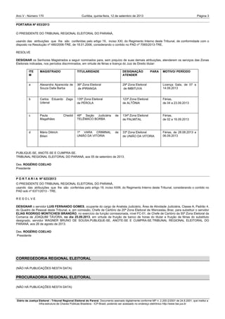 Ano V - Número 170 Curitiba, Página 3quinta-feira, 12 de setembro de 2013
Diário da Justiça Eleitoral - Tribunal Regional Eleitoral do Paraná. Documento assinado digitalmente conforme MP n. 2.200-2/2001 de 24.8.2001, que institui a
Infra-estrutura de Chaves Públicas Brasileira - ICP-Brasil, podendo ser acessado no endereço eletrônico http://www.tse.jus.br
PORTARIA Nº 653/2013
O PRESIDENTE DO TRIBUNAL REGIONAL ELEITORAL DO PARANÁ,
usando das atribuições que lhe são conferidas pelo artigo 19, inciso XXI, do Regimento Interno deste Tribunal, de conformidade com o
disposto na Resolução nº 480/2006-TRE, de 18.01.2006, considerando o contido no PAD nº 7065/2013-TRE,
RESOLVE
DESIGNAR os Senhores Magistrados a seguir nominados para, sem prejuízo de suas demais atribuições, atenderem os serviços das Zonas
Eleitorais indicadas, nos períodos discriminados, em virtude de férias e licença do Juiz de Direito titular:
ITE
M
MAGISTRADO TITULARIDADE DESIGNAÇÃO PARA
ATENDER
MOTIVO/ PERÍODO
a Alexandra Aparecida de
Souza Dalla Barba
36ª Zona Eleitoral
de IPIRANGA
29ª Zona Eleitoral
de IMBITUVA
Licença Gala, de 07 a
14.09.2013
b Carlos Eduardo Zago
Udenal
135ª Zona Eleitoral
de PÉROLA
123ª Zona Eleitoral
de ALTÔNIA
Férias,
de 04 a 23.09.2013
c Paula Chedid
Magalhães
48ª Seção Judiciária de
TELÊMACO BORBA
134ª Zona Eleitoral
de PALMITAL
Férias,
de 02 a 16.09.2013
d Mário Dittrich
Bilieri
1ª VARA CRIMINAL de
UNIÃO DA VITORIA
33ª Zona Eleitoral
de UNIÃO DA VITORIA
Férias, de 28.08.2013 a
06.09.2013
PUBLIQUE-SE, ANOTE-SE E CUMPRA-SE.
TRIBUNAL REGIONAL ELEITORAL DO PARANÁ, aos 05 de setembro de 2013.
Des. ROGÉRIO COELHO
Presidente
P O R T A R I A Nº 623/2013
O PRESIDENTE DO TRIBUNAL REGIONAL ELEITORAL DO PARANÁ,
usando das atribuições que lhe são conferidas pelo artigo 19, inciso XXIII, do Regimento Interno deste Tribunal, considerando o contido no
PAD sob nº 6371/2013 - TRE,
R E S O L V E
DESIGNAR o servidor LUIS FERNANDO GOMES, ocupante do cargo de Analista Judiciário, Área de Atividade Judiciária, Classe A, Padrão 4,
do Quadro de Pessoal deste Tribunal, e, em comissão, Chefe de Cartório da 20ª Zona Eleitoral de Wenceslau Braz, para substituir o servidor
ELIAS RODRIGO MONTICHESI BRANDÃO, no exercício da função comissionada, nível FC-01, de Chefe de Cartório da 55ª Zona Eleitoral da
Comarca de JOAQUIM TÁVORA, no dia 25.09.2013, em virtude de fruição de banco de horas do titular e fruição de férias do substituto
designado, servidor WAGNER BRUNO DE SOUSA.PUBLIQUE-SE, ANOTE-SE E CUMPRA-SE.TRIBUNAL REGIONAL ELEITORAL DO
PARANÁ, aos 26 de agosto de 2013.
Des. ROGÉRIO COELHO
Presidente
CORREGEDORIA REGIONAL ELEITORAL
(NÃO HÁ PUBLICAÇÕES NESTA DATA)
PROCURADORIA REGIONAL ELEITORAL
(NÃO HÁ PUBLICAÇÕES NESTA DATA)
 