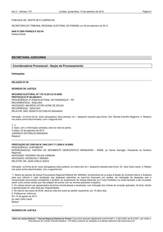 Ano V - Número 170 Curitiba, Página 5quinta-feira, 12 de setembro de 2013
Diário da Justiça Eleitoral - Tribunal Regional Eleitoral do Paraná. Documento assinado digitalmente conforme MP n. 2.200-2/2001 de 24.8.2001, que institui a
Infra-estrutura de Chaves Públicas Brasileira - ICP-Brasil, podendo ser acessado no endereço eletrônico http://www.tse.jus.br
PUBLIQUE-SE, ANOTE-SE E CUMPRA-SE.
SECRETARIA DO TRIBUNAL REGIONAL ELEITORAL DO PARANÁ, em 06 de setembro de 2013.
ANA FLORA FRANÇA E SILVA
Diretora-Geral
SECRETARIA JUDICIÁRIA
Coordenadoria Processual - Seção de Processamento
Intimações
RELAÇÃO Nº 94
SEGREDO DE JUSTIÇA
RECURSO ELEITORAL Nº 176-72.2013.6.16.0000
PROTOCOLO Nº 60.446/2013
PROCEDÊNCIA: 5ª ZONA ELEITORAL DE PARANAGUÁ – PR
RECORRENTE(S) : SIGILOSO
ADVOGADO: MAURÍCIO VITOR LEONE DE SOUZA
RECORRIDO(S) : SIGILOSO
RELATOR: DRA. RENATA ESTORILHO BAGANHA
Intimação, na forma da lei, do(s) advogado(s) da(s) parte(s), do r. despacho exarado pela Exma. Dra. Renata Estorilho Baganha, d. Relatora
nos autos acima discriminados, com o seguinte teor:
“(...).
3. Após, com a informação solicitada, abra-se vista às partes.
Curitiba, 03 de setembro de 2013
(a)RENATA ESTORILHO BAGANHA
Relatora”
__________________________________________
PRESTAÇÃO DE CONTAS Nº 2445 (5417-71.2006.6.16.0000)
PROCEDÊNCIA: CURITIBA/PR
INTERESSADO(S): PARTIDO DO MOVIMENTO DEMOCRÁTICO BRASILEIRO - PMDB, (p/ Osmar Serraglio, Presidente do Diretório
Regional)
ADVOGADO: ROGÉRIO HELIAS CARBONI
ADVOGADO: ROOSEVELT ARRAES
RELATOR: DR. JEAN CARLO LEECK
Intimação, na forma da lei, do(s) advogado(s) da(s) parte(s), do inteiro teor do r. despacho exarado pelo Exmo. Dr. Jean Carlo Leeck, d. Relator
nos autos acima discriminados, com o seguinte teor:
“1. Atento ao parecer da zelosa Procuradoria Regional Eleitoral (fls. 840/844), encaminhem-se os autos à Seção de Controle Interno e Auditoria
para que informe o valor atualizado das despesas estranhas ao exercício financeiro em análise, da realização de despesas sem a
comprovação documental competente e também do recebimento de verbas estranhas ao Fundo Partidário na conta bancária a ele vinculada,
assim como outras verbas que não estejam de acordo com as normas aplicáveis à espécie.
2. Os valores devem ser apresentados de forma individualizada e atualizada, com indicação dos índices de correção aplicados. Ao final, solicito
a apresentação do valor total das irregularidades.
3. No retorno dos autos da SCIA, abra-se vista dos autos ao partido requerente, por 10 (dez) dias.
4. Publique-se. Intime-se.
Em 13 de agosto de 2013.
(a) Jean Carlo Leeck
Relator”
__________________________________________
SEGREDO DE JUSTIÇA
 