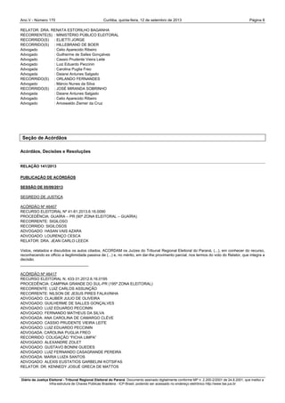 Ano V - Número 170 Curitiba, Página 8quinta-feira, 12 de setembro de 2013
Diário da Justiça Eleitoral - Tribunal Regional Eleitoral do Paraná. Documento assinado digitalmente conforme MP n. 2.200-2/2001 de 24.8.2001, que institui a
Infra-estrutura de Chaves Públicas Brasileira - ICP-Brasil, podendo ser acessado no endereço eletrônico http://www.tse.jus.br
RELATOR: DRA. RENATA ESTORILHO BAGANHA
RECORRENTE(S) : MINISTÉRIO PÚBLICO ELEITORAL
RECORRIDO(S) : ELIETTI JORGE
RECORRIDO(S) : HILLEBRAND DE BOER
Advogado : Celio Aparecido Ribeiro
Advogado : Guilherme de Salles Gonçalves
Advogado : Cassio Prudente Vieira Leite
Advogado : Luiz Eduardo Peccinin
Advogada : Carolina Puglia Freo
Advogada : Daiane Antunes Salgado
RECORRIDO(S) : ORLANDO FERNANDES
Advogado : Márcio Nunes da Silva
RECORRIDO(S) : JOSÉ MIRANDA SOBRINHO
Advogada : Daiane Antunes Salgado
Advogado : Celio Aparecido Ribeiro
Advogado : Arioswaldo Ziemer da Cruz
Seção de Acórdãos
Acórdãos, Decisões e Resoluções
RELAÇÃO 141/2013
PUBLICAÇÃO DE ACÓRDÃOS
SESSÃO DE 05/09/2013
SEGREDO DE JUSTIÇA
ACÓRDÃO Nº 46407
RECURSO ELEITORAL Nº 41-81.2013.6.16.0090
PROCEDÊNCIA: GUAÍRA – PR (90ª ZONA ELEITORAL – GUAÍRA)
RECORRENTE: SIGILOSO
RECORRIDO: SIGILOSOS
ADVOGADO: HASAN VAIS AZARA
ADVOGADO: LOURENÇO CESCA
RELATOR: DRA. JEAN CARLO LEECK
Vistos, relatados e discutidos os autos citados, ACORDAM os Juízes do Tribunal Regional Eleitoral do Paraná, (...), em conhecer do recurso,
reconhecendo ex officio a ilegitimidade passiva de (...) e, no mérito, em dar-lhe provimento parcial, nos termos do voto do Relator, que integra a
decisão.
________________________________
ACÓRDÃO Nº 46417
RECURSO ELEITORAL N. 433-31.2012.6.16.0195
PROCEDÊNCIA: CAMPINA GRANDE DO SUL-PR (195ª ZONA ELEITORAL)
RECORRENTE: LUIZ CARLOS ASSUNÇÃO
RECORRENTE: NILSON DE JESUS PIRES FALAVINHA
ADVOGADO: CLAUBER JULIO DE OLIVEIRA
ADVOGADO: GUILHERME DE SALLES GONÇALVES
ADVOGADO: LUIZ EDUARDO PECCININ
ADVOGADO: FERNANDO MATHEUS DA SILVA
ADVOGADA: ANA CAROLINA DE CAMARGO CLÈVE
ADVOGADO: CASSIO PRUDENTE VIEIRA LEITE
ADVOGADO: LUIZ EDUARDO PECCININ
ADVOGADA: CAROLINA PUGLIA FREO
RECORRIDO: COLIGAÇÃO “FICHA LIMPA”
ADVOGADO: ALEXANDRE ZOLET
ADVOGADO: GUSTAVO BONINI GUEDES
ADVOGADO: LUIZ FERNANDO CASAGRANDE PEREIRA
ADVOGADA: MARIA LUIZA SANTOS
ADVOGADO: ALEXIS EUSTATIOS GARBELINI KOTSIFAS
RELATOR: DR. KENNEDY JOSUÉ GRECA DE MATTOS
 