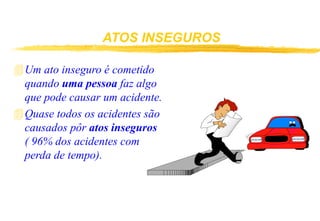 ATOS INSEGUROS
Um ato inseguro é cometido
quando uma pessoa faz algo
que pode causar um acidente.
Quase todos os acidentes são
causados pôr atos inseguros
( 96% dos acidentes com
perda de tempo).
 