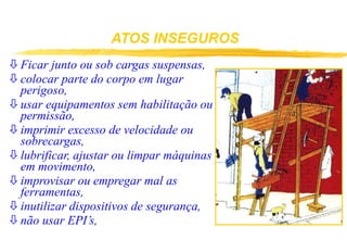 ATOS INSEGUROS
 Ficar junto ou sob cargas suspensas,
 colocar parte do corpo em lugar
perigoso,
 usar equipamentos sem habilitação ou
permissão,
 imprimir excesso de velocidade ou
sobrecargas,
 lubrificar, ajustar ou limpar máquinas
em movimento,
 improvisar ou empregar mal as
ferramentas,
 inutilizar dispositivos de segurança,
 não usar EPI’s,
 