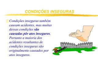 CONDIÇÕES INSEGURAS
Condições inseguras também
causam acidentes, mas muitas
dessas condições são
causadas pôr atos inseguros.
Portanto a maioria dos
acidentes resultantes de
condições inseguras são
originalmente causados por
atos inseguros.
 